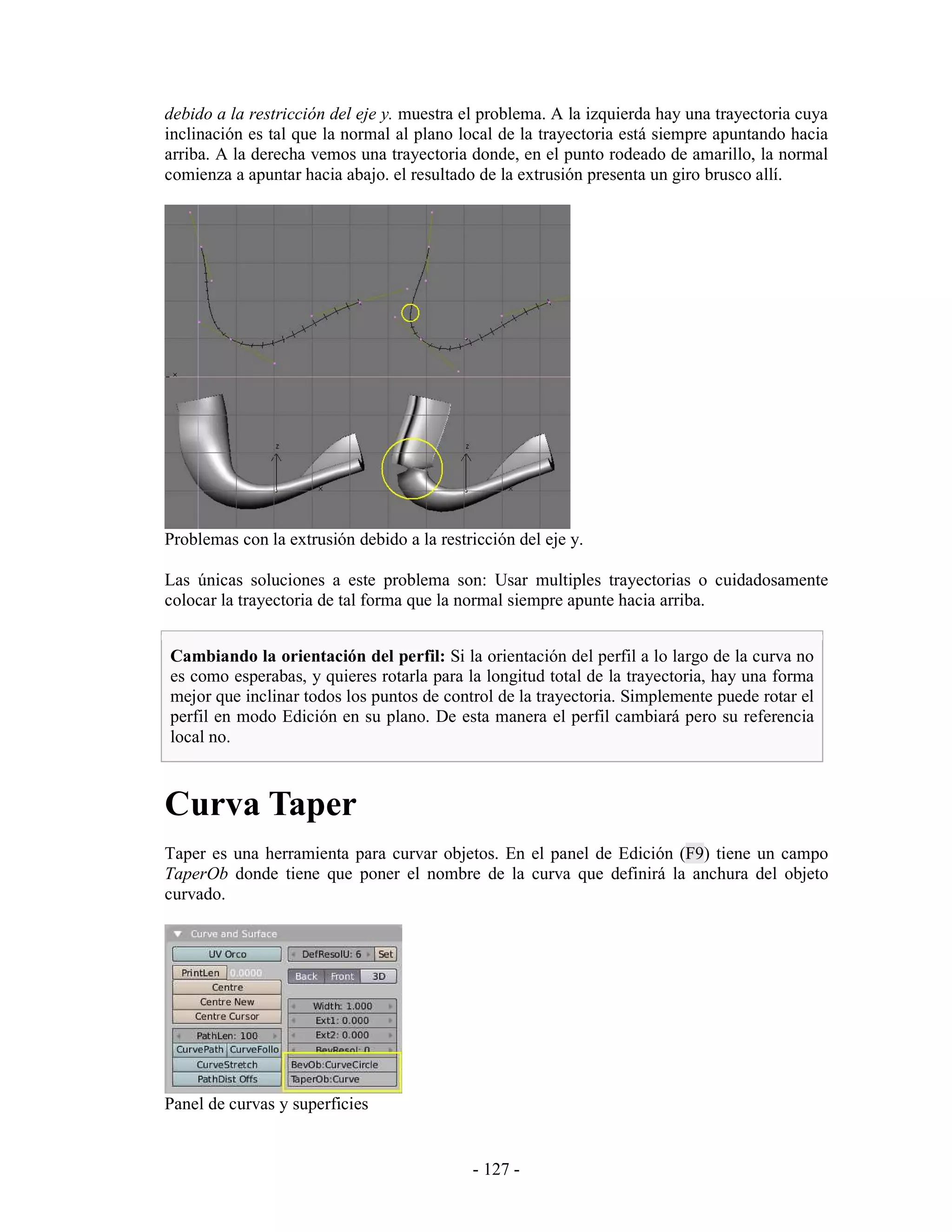 debido a la restricción del eje y. muestra el problema. A la izquierda hay una trayectoria cuya
inclinación es tal que la normal al plano local de la trayectoria está siempre apuntando hacia
arriba. A la derecha vemos una trayectoria donde, en el punto rodeado de amarillo, la normal
comienza a apuntar hacia abajo. el resultado de la extrusión presenta un giro brusco allí.




Problemas con la extrusión debido a la restricción del eje y.

Las únicas soluciones a este problema son: Usar multiples trayectorias o cuidadosamente
colocar la trayectoria de tal forma que la normal siempre apunte hacia arriba.


Cambiando la orientación del perfil: Si la orientación del perfil a lo largo de la curva no
es como esperabas, y quieres rotarla para la longitud total de la trayectoria, hay una forma
mejor que inclinar todos los puntos de control de la trayectoria. Simplemente puede rotar el
perfil en modo Edición en su plano. De esta manera el perfil cambiará pero su referencia
local no.



Curva Taper
Taper es una herramienta para curvar objetos. En el panel de Edición (F9) tiene un campo
TaperOb donde tiene que poner el nombre de la curva que definirá la anchura del objeto
curvado.




Panel de curvas y superficies


                                            - 127 -
 