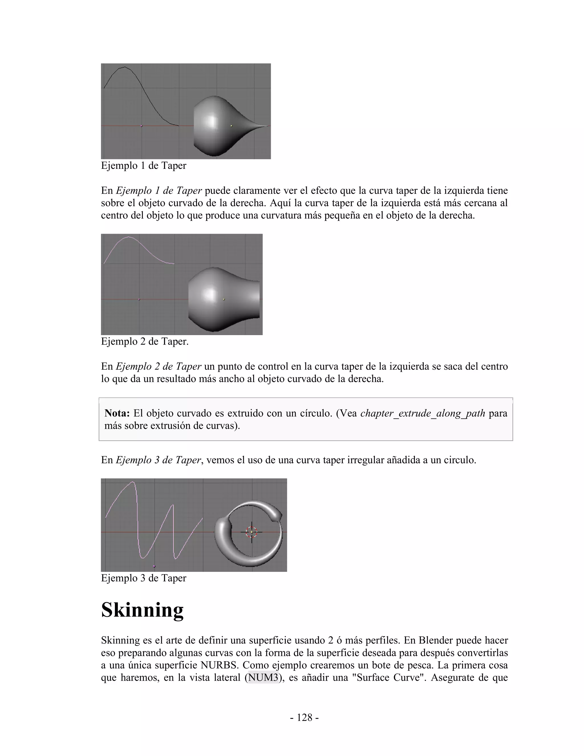 Ejemplo 1 de Taper

En Ejemplo 1 de Taper puede claramente ver el efecto que la curva taper de la izquierda tiene
sobre el objeto curvado de la derecha. Aquí la curva taper de la izquierda está más cercana al
centro del objeto lo que produce una curvatura más pequeña en el objeto de la derecha.




Ejemplo 2 de Taper.

En Ejemplo 2 de Taper un punto de control en la curva taper de la izquierda se saca del centro
lo que da un resultado más ancho al objeto curvado de la derecha.


Nota: El objeto curvado es extruido con un círculo. (Vea chapter_extrude_along_path para
más sobre extrusión de curvas).


En Ejemplo 3 de Taper, vemos el uso de una curva taper irregular añadida a un circulo.




Ejemplo 3 de Taper


Skinning
Skinning es el arte de definir una superficie usando 2 ó más perfiles. En Blender puede hacer
eso preparando algunas curvas con la forma de la superficie deseada para después convertirlas
a una única superficie NURBS. Como ejemplo crearemos un bote de pesca. La primera cosa
que haremos, en la vista lateral (NUM3), es añadir una "Surface Curve". Asegurate de que


                                           - 128 -
 