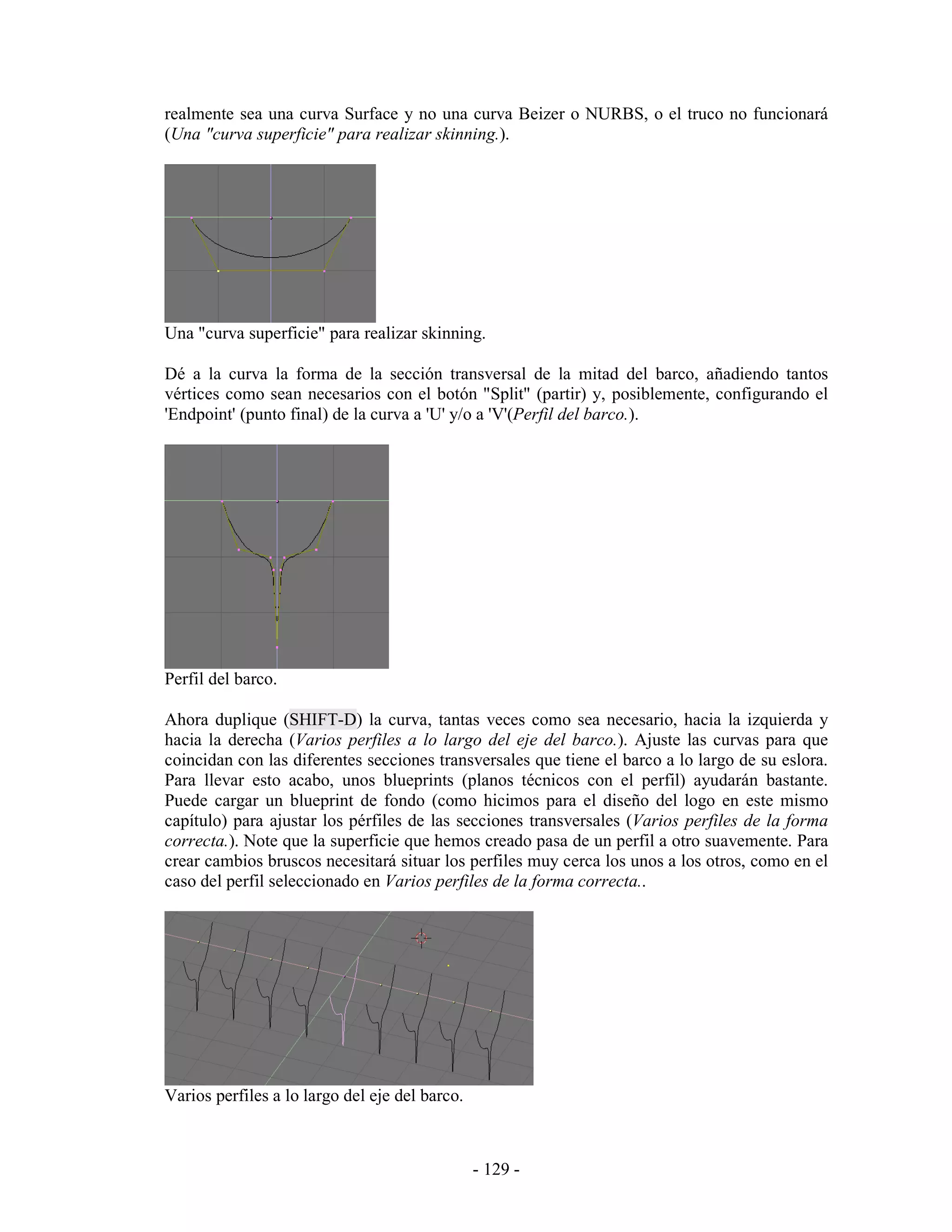 realmente sea una curva Surface y no una curva Beizer o NURBS, o el truco no funcionará
(Una "curva superficie" para realizar skinning.).




Una "curva superficie" para realizar skinning.

Dé a la curva la forma de la sección transversal de la mitad del barco, añadiendo tantos
vértices como sean necesarios con el botón "Split" (partir) y, posiblemente, configurando el
'Endpoint' (punto final) de la curva a 'U' y/o a 'V'(Perfil del barco.).




Perfil del barco.

Ahora duplique (SHIFT-D) la curva, tantas veces como sea necesario, hacia la izquierda y
hacia la derecha (Varios perfiles a lo largo del eje del barco.). Ajuste las curvas para que
coincidan con las diferentes secciones transversales que tiene el barco a lo largo de su eslora.
Para llevar esto acabo, unos blueprints (planos técnicos con el perfil) ayudarán bastante.
Puede cargar un blueprint de fondo (como hicimos para el diseño del logo en este mismo
capítulo) para ajustar los pérfiles de las secciones transversales (Varios perfiles de la forma
correcta.). Note que la superficie que hemos creado pasa de un perfil a otro suavemente. Para
crear cambios bruscos necesitará situar los perfiles muy cerca los unos a los otros, como en el
caso del perfil seleccionado en Varios perfiles de la forma correcta..




Varios perfiles a lo largo del eje del barco.



                                                - 129 -
 