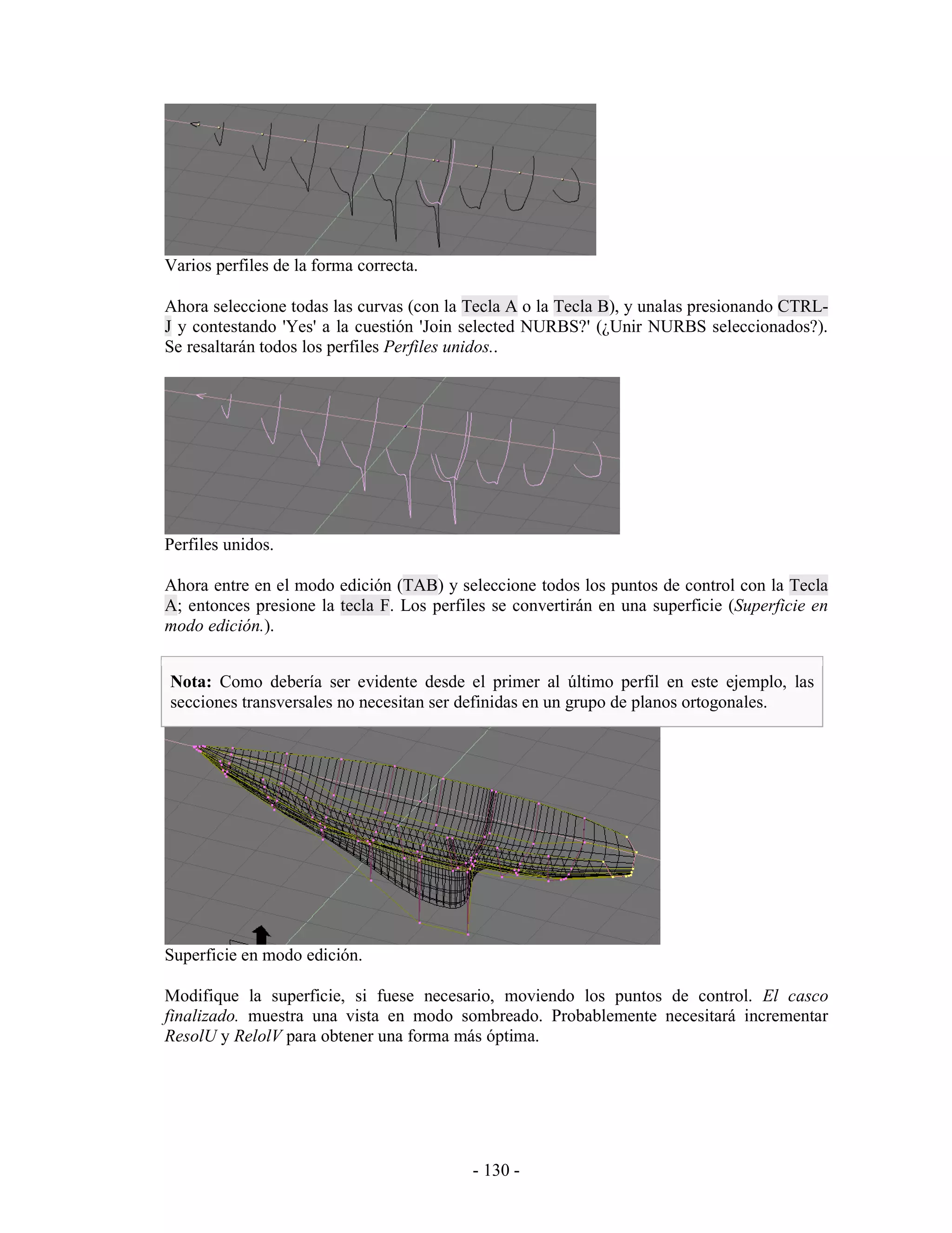 Varios perfiles de la forma correcta.

Ahora seleccione todas las curvas (con la Tecla A o la Tecla B), y unalas presionando CTRL-
J y contestando 'Yes' a la cuestión 'Join selected NURBS?' (¿Unir NURBS seleccionados?).
Se resaltarán todos los perfiles Perfiles unidos..




Perfiles unidos.

Ahora entre en el modo edición (TAB) y seleccione todos los puntos de control con la Tecla
A; entonces presione la tecla F. Los perfiles se convertirán en una superficie (Superficie en
modo edición.).


Nota: Como debería ser evidente desde el primer al último perfil en este ejemplo, las
secciones transversales no necesitan ser definidas en un grupo de planos ortogonales.




Superficie en modo edición.

Modifique la superficie, si fuese necesario, moviendo los puntos de control. El casco
finalizado. muestra una vista en modo sombreado. Probablemente necesitará incrementar
ResolU y RelolV para obtener una forma más óptima.




                                           - 130 -
 