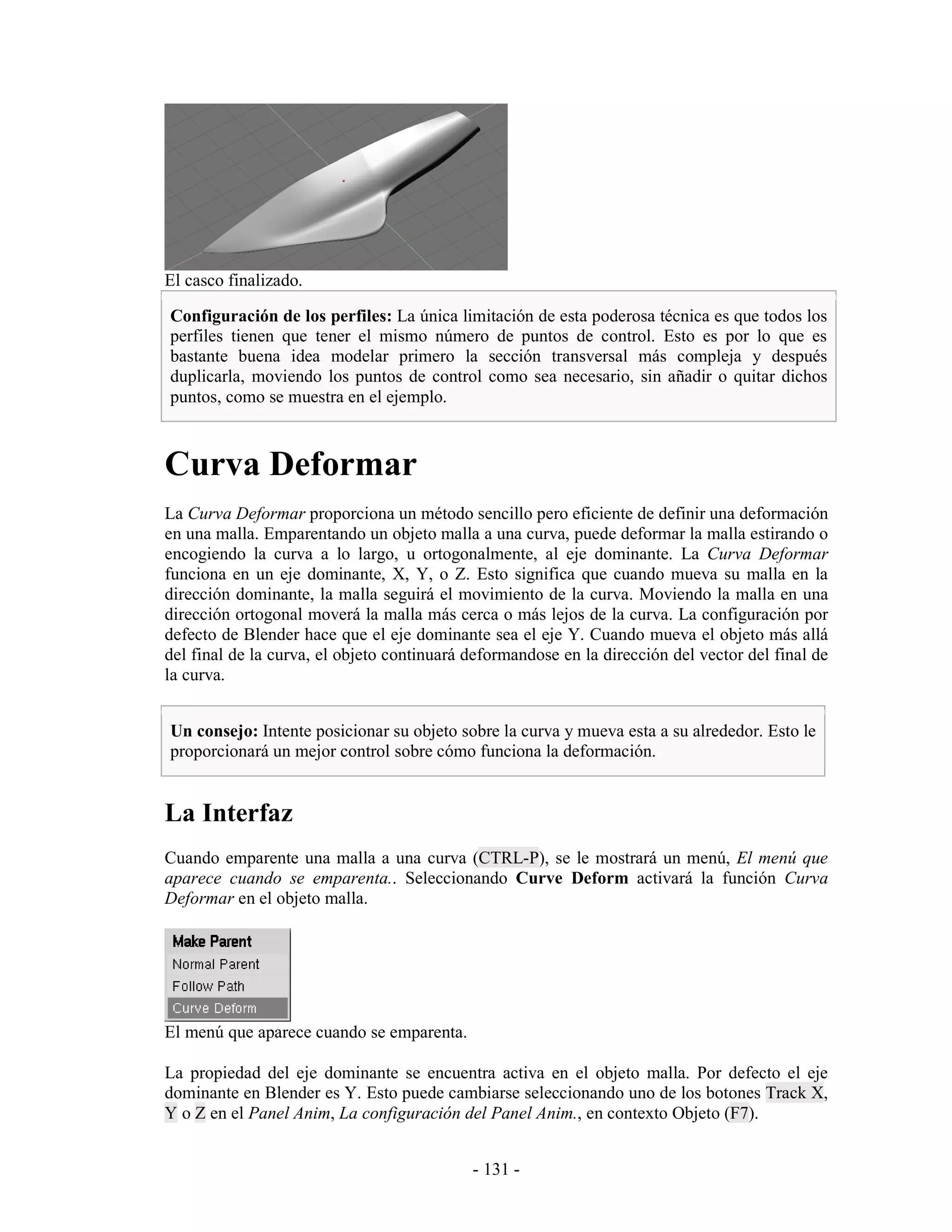 El casco finalizado.

Configuración de los perfiles: La única limitación de esta poderosa técnica es que todos los
perfiles tienen que tener el mismo número de puntos de control. Esto es por lo que es
bastante buena idea modelar primero la sección transversal más compleja y después
duplicarla, moviendo los puntos de control como sea necesario, sin añadir o quitar dichos
puntos, como se muestra en el ejemplo.



Curva Deformar
La Curva Deformar proporciona un método sencillo pero eficiente de definir una deformación
en una malla. Emparentando un objeto malla a una curva, puede deformar la malla estirando o
encogiendo la curva a lo largo, u ortogonalmente, al eje dominante. La Curva Deformar
funciona en un eje dominante, X, Y, o Z. Esto significa que cuando mueva su malla en la
dirección dominante, la malla seguirá el movimiento de la curva. Moviendo la malla en una
dirección ortogonal moverá la malla más cerca o más lejos de la curva. La configuración por
defecto de Blender hace que el eje dominante sea el eje Y. Cuando mueva el objeto más allá
del final de la curva, el objeto continuará deformandose en la dirección del vector del final de
la curva.


Un consejo: Intente posicionar su objeto sobre la curva y mueva esta a su alrededor. Esto le
proporcionará un mejor control sobre cómo funciona la deformación.


La Interfaz
Cuando emparente una malla a una curva (CTRL-P), se le mostrará un menú, El menú que
aparece cuando se emparenta.. Seleccionando Curve Deform activará la función Curva
Deformar en el objeto malla.




El menú que aparece cuando se emparenta.

La propiedad del eje dominante se encuentra activa en el objeto malla. Por defecto el eje
dominante en Blender es Y. Esto puede cambiarse seleccionando uno de los botones Track X,
Y o Z en el Panel Anim, La configuración del Panel Anim., en contexto Objeto (F7).


                                            - 131 -
 