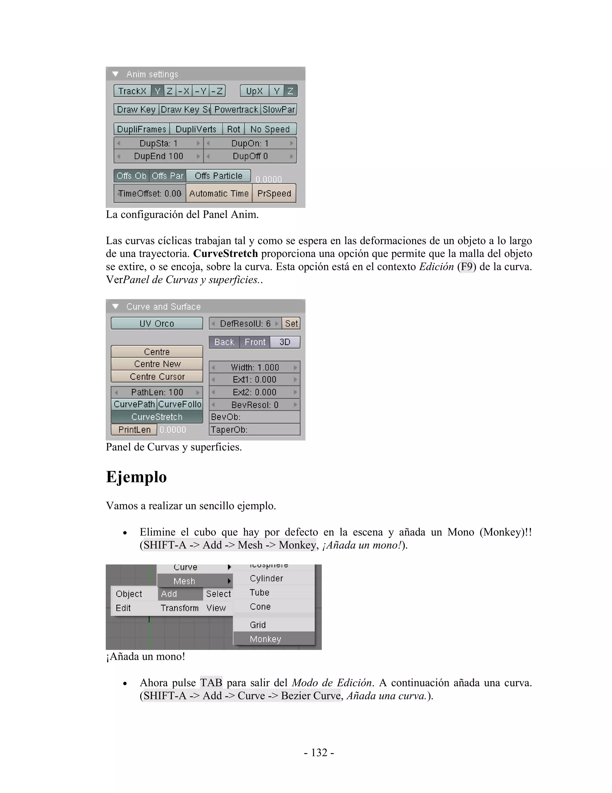 La configuración del Panel Anim.

Las curvas cíclicas trabajan tal y como se espera en las deformaciones de un objeto a lo largo
de una trayectoria. CurveStretch proporciona una opción que permite que la malla del objeto
se extire, o se encoja, sobre la curva. Esta opción está en el contexto Edición (F9) de la curva.
VerPanel de Curvas y superficies..




Panel de Curvas y superficies.

Ejemplo
Vamos a realizar un sencillo ejemplo.

   •   Elimine el cubo que hay por defecto en la escena y añada un Mono (Monkey)!!
       (SHIFT-A -> Add -> Mesh -> Monkey, ¡Añada un mono!).




¡Añada un mono!

   •   Ahora pulse TAB para salir del Modo de Edición. A continuación añada una curva.
       (SHIFT-A -> Add -> Curve -> Bezier Curve, Añada una curva.).




                                             - 132 -
 