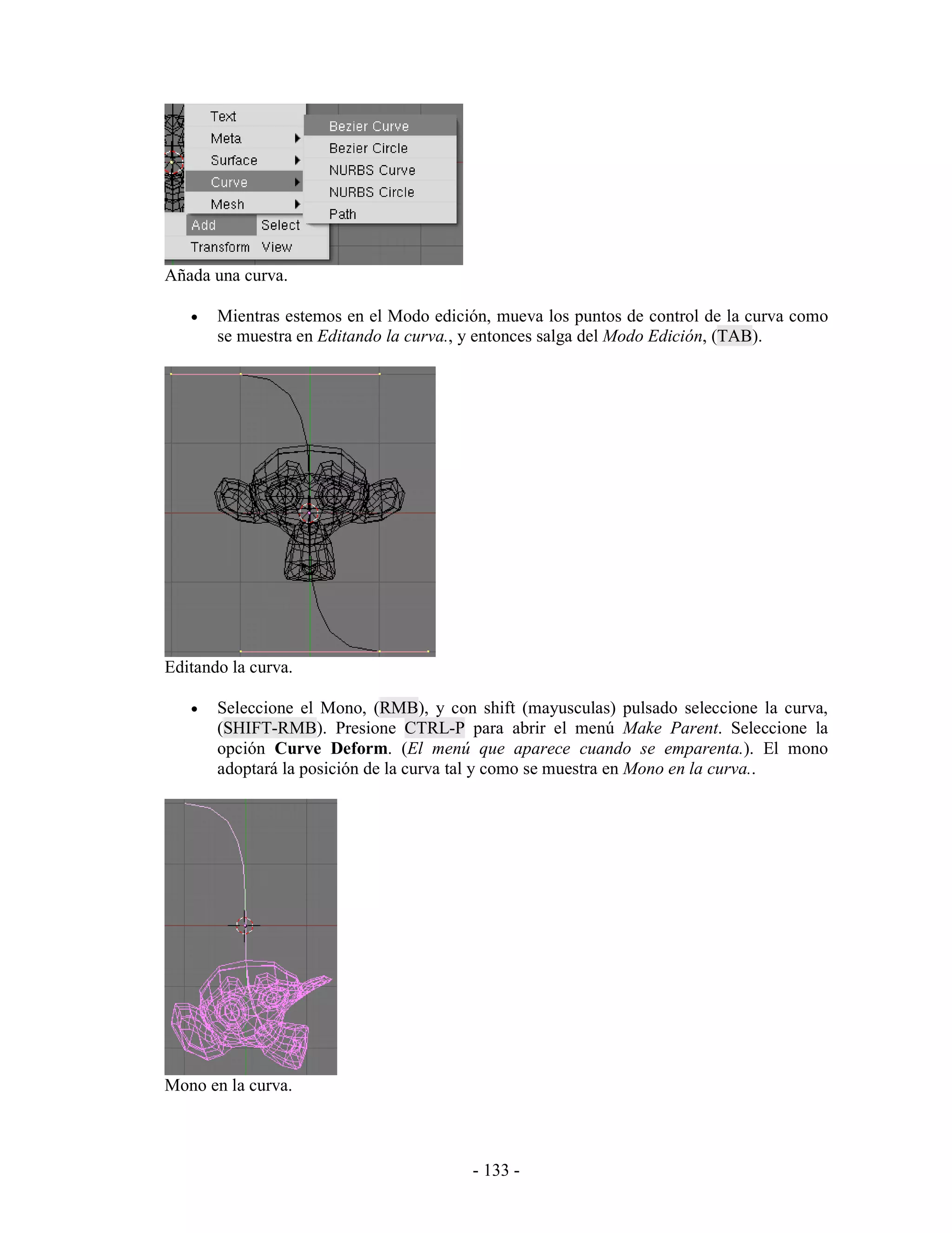 Añada una curva.

   •   Mientras estemos en el Modo edición, mueva los puntos de control de la curva como
       se muestra en Editando la curva., y entonces salga del Modo Edición, (TAB).




Editando la curva.

   •   Seleccione el Mono, (RMB), y con shift (mayusculas) pulsado seleccione la curva,
       (SHIFT-RMB). Presione CTRL-P para abrir el menú Make Parent. Seleccione la
       opción Curve Deform. (El menú que aparece cuando se emparenta.). El mono
       adoptará la posición de la curva tal y como se muestra en Mono en la curva..




Mono en la curva.



                                        - 133 -
 