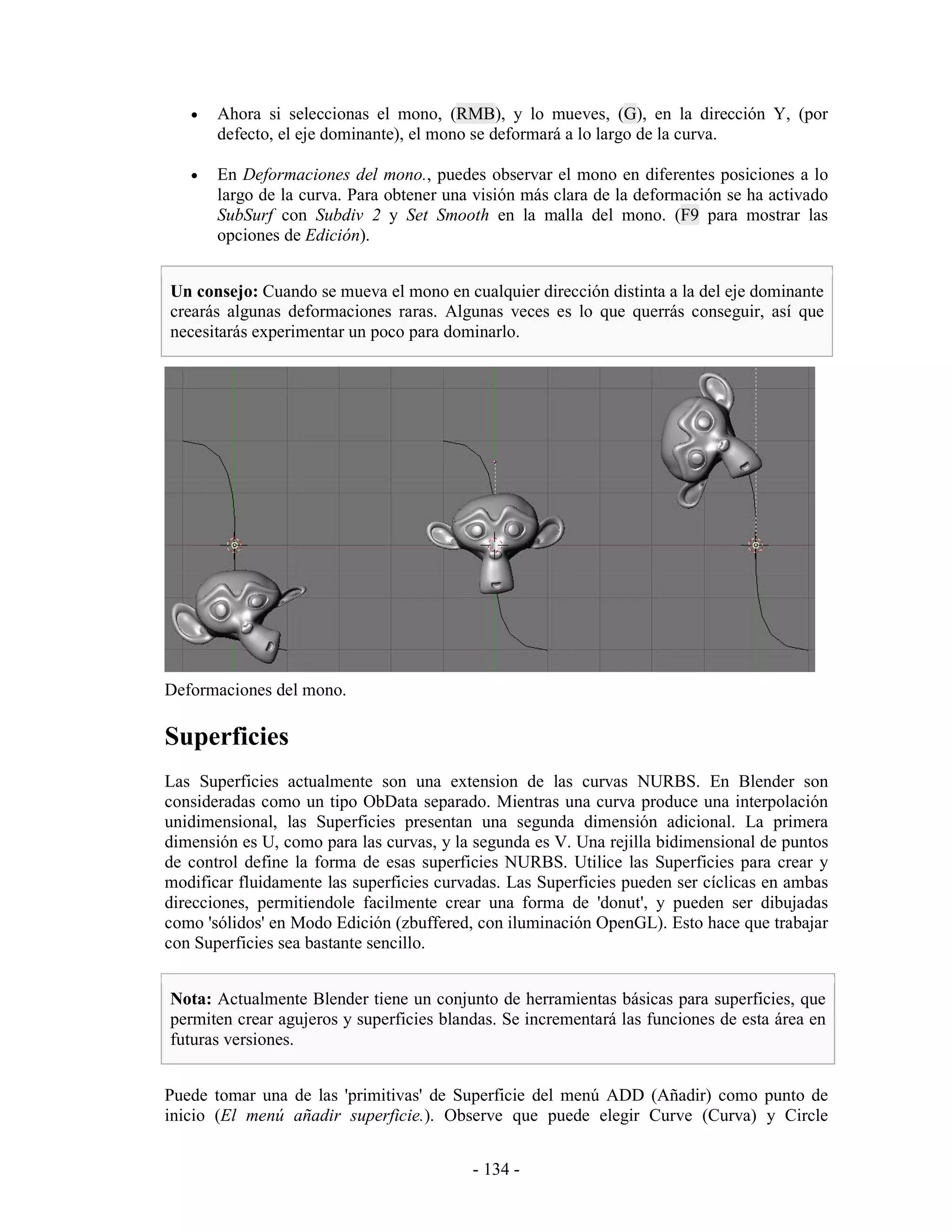 •   Ahora si seleccionas el mono, (RMB), y lo mueves, (G), en la dirección Y, (por
       defecto, el eje dominante), el mono se deformará a lo largo de la curva.

   •   En Deformaciones del mono., puedes observar el mono en diferentes posiciones a lo
       largo de la curva. Para obtener una visión más clara de la deformación se ha activado
       SubSurf con Subdiv 2 y Set Smooth en la malla del mono. (F9 para mostrar las
       opciones de Edición).


Un consejo: Cuando se mueva el mono en cualquier dirección distinta a la del eje dominante
crearás algunas deformaciones raras. Algunas veces es lo que querrás conseguir, así que
necesitarás experimentar un poco para dominarlo.




Deformaciones del mono.

Superficies
Las Superficies actualmente son una extension de las curvas NURBS. En Blender son
consideradas como un tipo ObData separado. Mientras una curva produce una interpolación
unidimensional, las Superficies presentan una segunda dimensión adicional. La primera
dimensión es U, como para las curvas, y la segunda es V. Una rejilla bidimensional de puntos
de control define la forma de esas superficies NURBS. Utilice las Superficies para crear y
modificar fluidamente las superficies curvadas. Las Superficies pueden ser cíclicas en ambas
direcciones, permitiendole facilmente crear una forma de 'donut', y pueden ser dibujadas
como 'sólidos' en Modo Edición (zbuffered, con iluminación OpenGL). Esto hace que trabajar
con Superficies sea bastante sencillo.


Nota: Actualmente Blender tiene un conjunto de herramientas básicas para superficies, que
permiten crear agujeros y superficies blandas. Se incrementará las funciones de esta área en
futuras versiones.


Puede tomar una de las 'primitivas' de Superficie del menú ADD (Añadir) como punto de
inicio (El menú añadir superficie.). Observe que puede elegir Curve (Curva) y Circle


                                          - 134 -
 