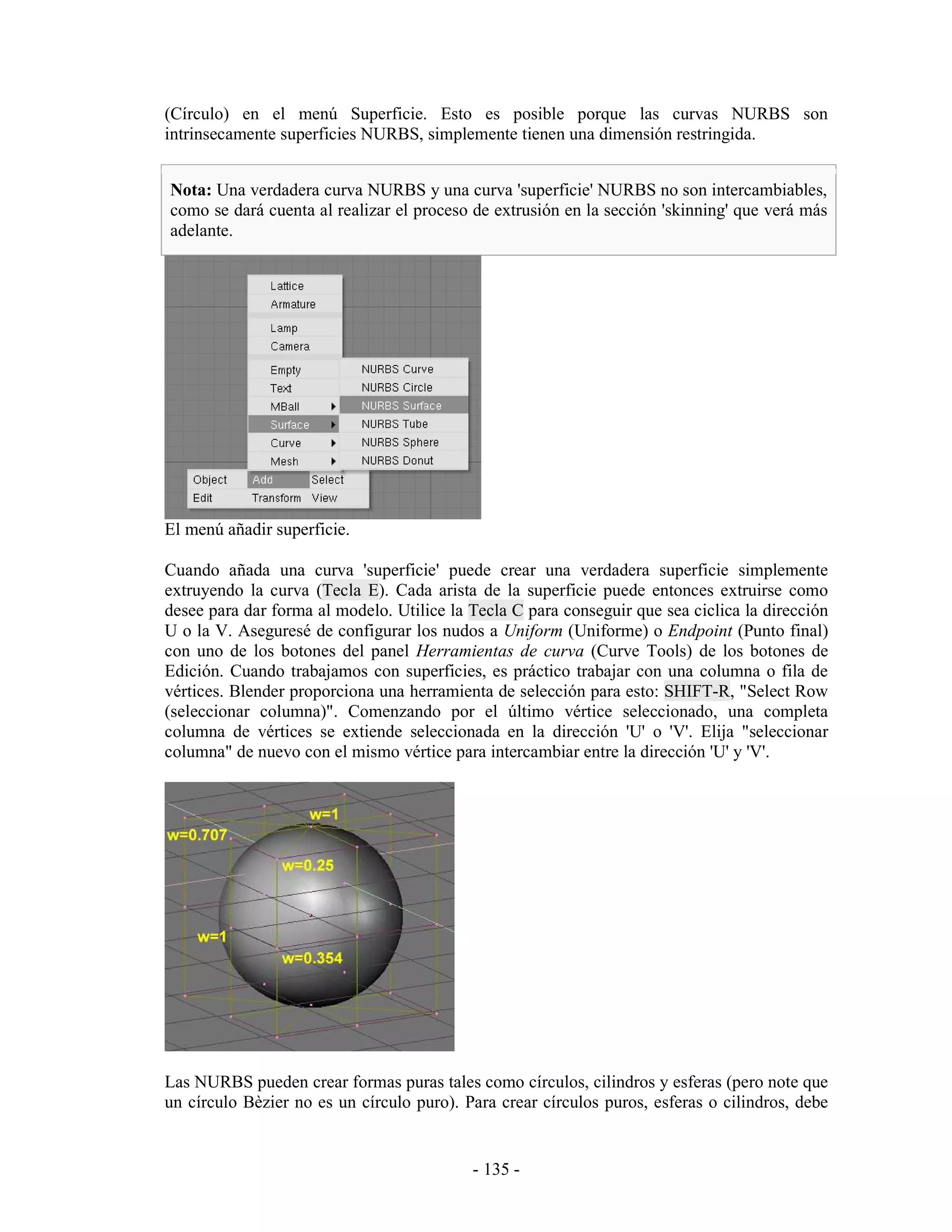 (Círculo) en el menú Superficie. Esto es posible porque las curvas NURBS son
intrinsecamente superficies NURBS, simplemente tienen una dimensión restringida.


Nota: Una verdadera curva NURBS y una curva 'superficie' NURBS no son intercambiables,
como se dará cuenta al realizar el proceso de extrusión en la sección 'skinning' que verá más
adelante.




El menú añadir superficie.

Cuando añada una curva 'superficie' puede crear una verdadera superficie simplemente
extruyendo la curva (Tecla E). Cada arista de la superficie puede entonces extruirse como
desee para dar forma al modelo. Utilice la Tecla C para conseguir que sea ciclica la dirección
U o la V. Aseguresé de configurar los nudos a Uniform (Uniforme) o Endpoint (Punto final)
con uno de los botones del panel Herramientas de curva (Curve Tools) de los botones de
Edición. Cuando trabajamos con superficies, es práctico trabajar con una columna o fila de
vértices. Blender proporciona una herramienta de selección para esto: SHIFT-R, "Select Row
(seleccionar columna)". Comenzando por el último vértice seleccionado, una completa
columna de vértices se extiende seleccionada en la dirección 'U' o 'V'. Elija "seleccionar
columna" de nuevo con el mismo vértice para intercambiar entre la dirección 'U' y 'V'.




Las NURBS pueden crear formas puras tales como círculos, cilindros y esferas (pero note que
un círculo Bèzier no es un círculo puro). Para crear círculos puros, esferas o cilindros, debe


                                           - 135 -
 