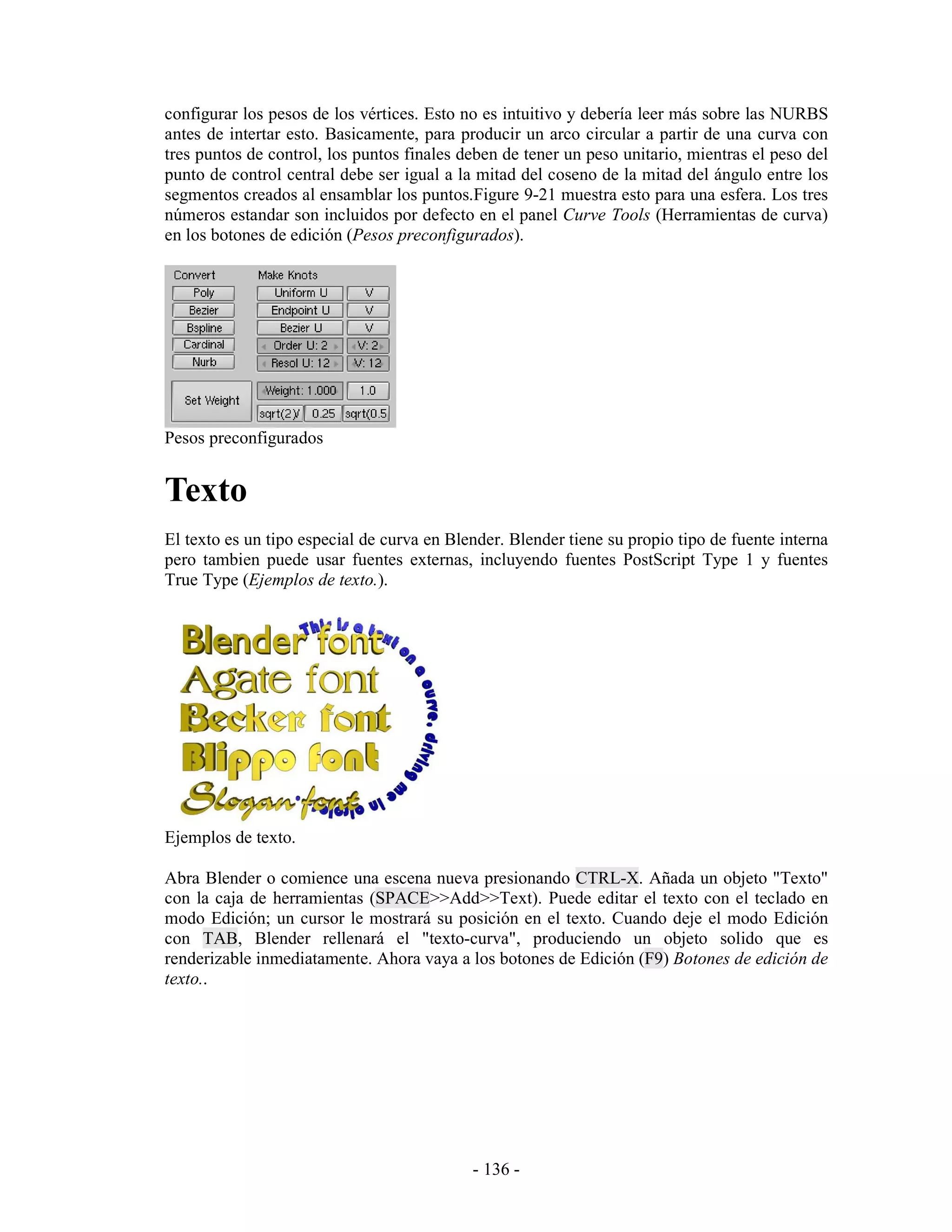 configurar los pesos de los vértices. Esto no es intuitivo y debería leer más sobre las NURBS
antes de intertar esto. Basicamente, para producir un arco circular a partir de una curva con
tres puntos de control, los puntos finales deben de tener un peso unitario, mientras el peso del
punto de control central debe ser igual a la mitad del coseno de la mitad del ángulo entre los
segmentos creados al ensamblar los puntos.Figure 9-21 muestra esto para una esfera. Los tres
números estandar son incluidos por defecto en el panel Curve Tools (Herramientas de curva)
en los botones de edición (Pesos preconfigurados).




Pesos preconfigurados


Texto
El texto es un tipo especial de curva en Blender. Blender tiene su propio tipo de fuente interna
pero tambien puede usar fuentes externas, incluyendo fuentes PostScript Type 1 y fuentes
True Type (Ejemplos de texto.).




Ejemplos de texto.

Abra Blender o comience una escena nueva presionando CTRL-X. Añada un objeto "Texto"
con la caja de herramientas (SPACE>>Add>>Text). Puede editar el texto con el teclado en
modo Edición; un cursor le mostrará su posición en el texto. Cuando deje el modo Edición
con TAB, Blender rellenará el "texto-curva", produciendo un objeto solido que es
renderizable inmediatamente. Ahora vaya a los botones de Edición (F9) Botones de edición de
texto..




                                            - 136 -
 