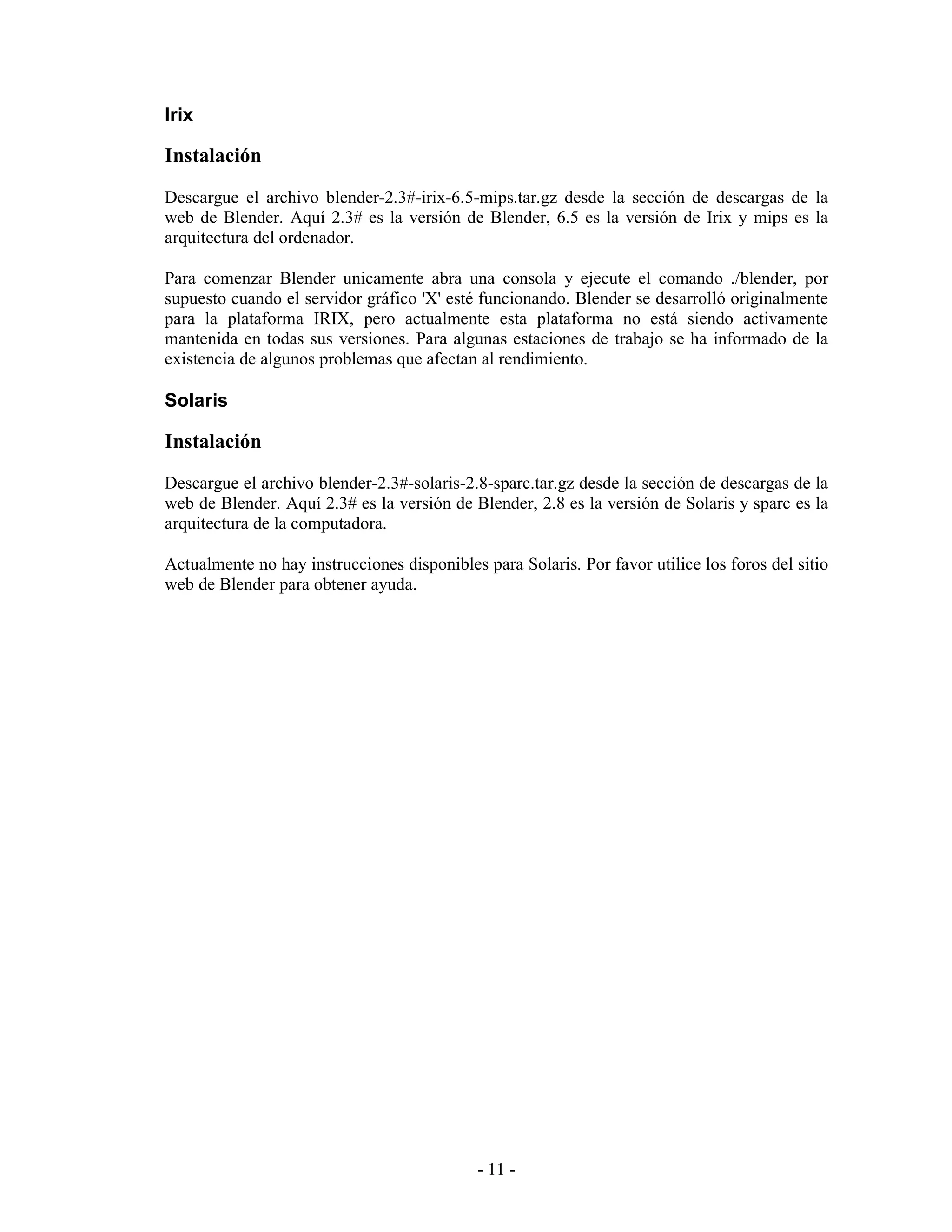 Irix

Instalación
Descargue el archivo blender-2.3#-irix-6.5-mips.tar.gz desde la sección de descargas de la
web de Blender. Aquí 2.3# es la versión de Blender, 6.5 es la versión de Irix y mips es la
arquitectura del ordenador.

Para comenzar Blender unicamente abra una consola y ejecute el comando ./blender, por
supuesto cuando el servidor gráfico 'X' esté funcionando. Blender se desarrolló originalmente
para la plataforma IRIX, pero actualmente esta plataforma no está siendo activamente
mantenida en todas sus versiones. Para algunas estaciones de trabajo se ha informado de la
existencia de algunos problemas que afectan al rendimiento.

Solaris

Instalación
Descargue el archivo blender-2.3#-solaris-2.8-sparc.tar.gz desde la sección de descargas de la
web de Blender. Aquí 2.3# es la versión de Blender, 2.8 es la versión de Solaris y sparc es la
arquitectura de la computadora.

Actualmente no hay instrucciones disponibles para Solaris. Por favor utilice los foros del sitio
web de Blender para obtener ayuda.




                                             - 11 -
 