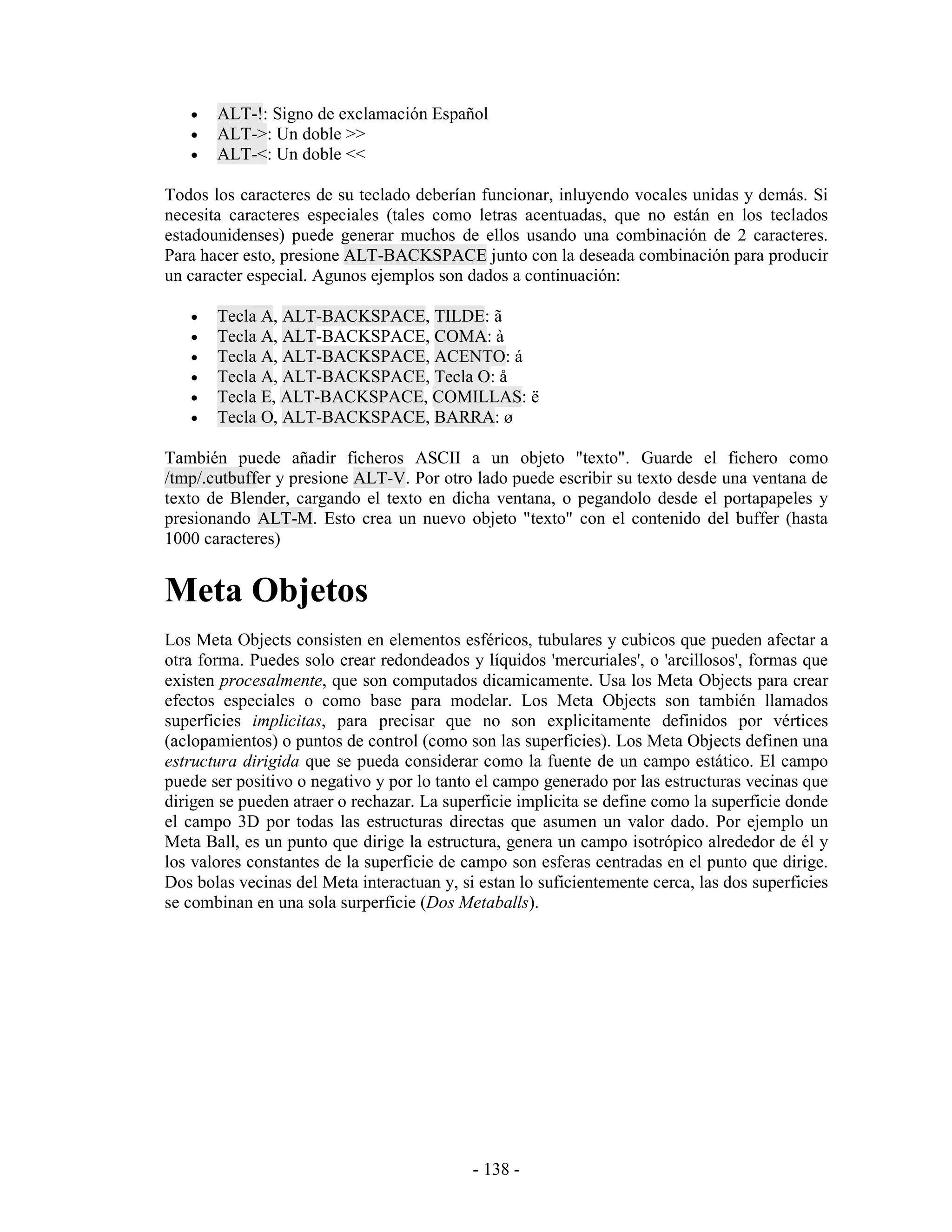 •   ALT-!: Signo de exclamación Español
   •   ALT->: Un doble >>
   •   ALT-<: Un doble <<

Todos los caracteres de su teclado deberían funcionar, inluyendo vocales unidas y demás. Si
necesita caracteres especiales (tales como letras acentuadas, que no están en los teclados
estadounidenses) puede generar muchos de ellos usando una combinación de 2 caracteres.
Para hacer esto, presione ALT-BACKSPACE junto con la deseada combinación para producir
un caracter especial. Agunos ejemplos son dados a continuación:

   •   Tecla A, ALT-BACKSPACE, TILDE: ã
   •   Tecla A, ALT-BACKSPACE, COMA: à
   •   Tecla A, ALT-BACKSPACE, ACENTO: á
   •   Tecla A, ALT-BACKSPACE, Tecla O: å
   •   Tecla E, ALT-BACKSPACE, COMILLAS: ë
   •   Tecla O, ALT-BACKSPACE, BARRA: ø

También puede añadir ficheros ASCII a un objeto "texto". Guarde el fichero como
/tmp/.cutbuffer y presione ALT-V. Por otro lado puede escribir su texto desde una ventana de
texto de Blender, cargando el texto en dicha ventana, o pegandolo desde el portapapeles y
presionando ALT-M. Esto crea un nuevo objeto "texto" con el contenido del buffer (hasta
1000 caracteres)


Meta Objetos
Los Meta Objects consisten en elementos esféricos, tubulares y cubicos que pueden afectar a
otra forma. Puedes solo crear redondeados y líquidos 'mercuriales', o 'arcillosos', formas que
existen procesalmente, que son computados dicamicamente. Usa los Meta Objects para crear
efectos especiales o como base para modelar. Los Meta Objects son también llamados
superficies implicitas, para precisar que no son explicitamente definidos por vértices
(aclopamientos) o puntos de control (como son las superficies). Los Meta Objects definen una
estructura dirigida que se pueda considerar como la fuente de un campo estático. El campo
puede ser positivo o negativo y por lo tanto el campo generado por las estructuras vecinas que
dirigen se pueden atraer o rechazar. La superficie implicita se define como la superficie donde
el campo 3D por todas las estructuras directas que asumen un valor dado. Por ejemplo un
Meta Ball, es un punto que dirige la estructura, genera un campo isotrópico alrededor de él y
los valores constantes de la superficie de campo son esferas centradas en el punto que dirige.
Dos bolas vecinas del Meta interactuan y, si estan lo suficientemente cerca, las dos superficies
se combinan en una sola surperficie (Dos Metaballs).




                                            - 138 -
 
