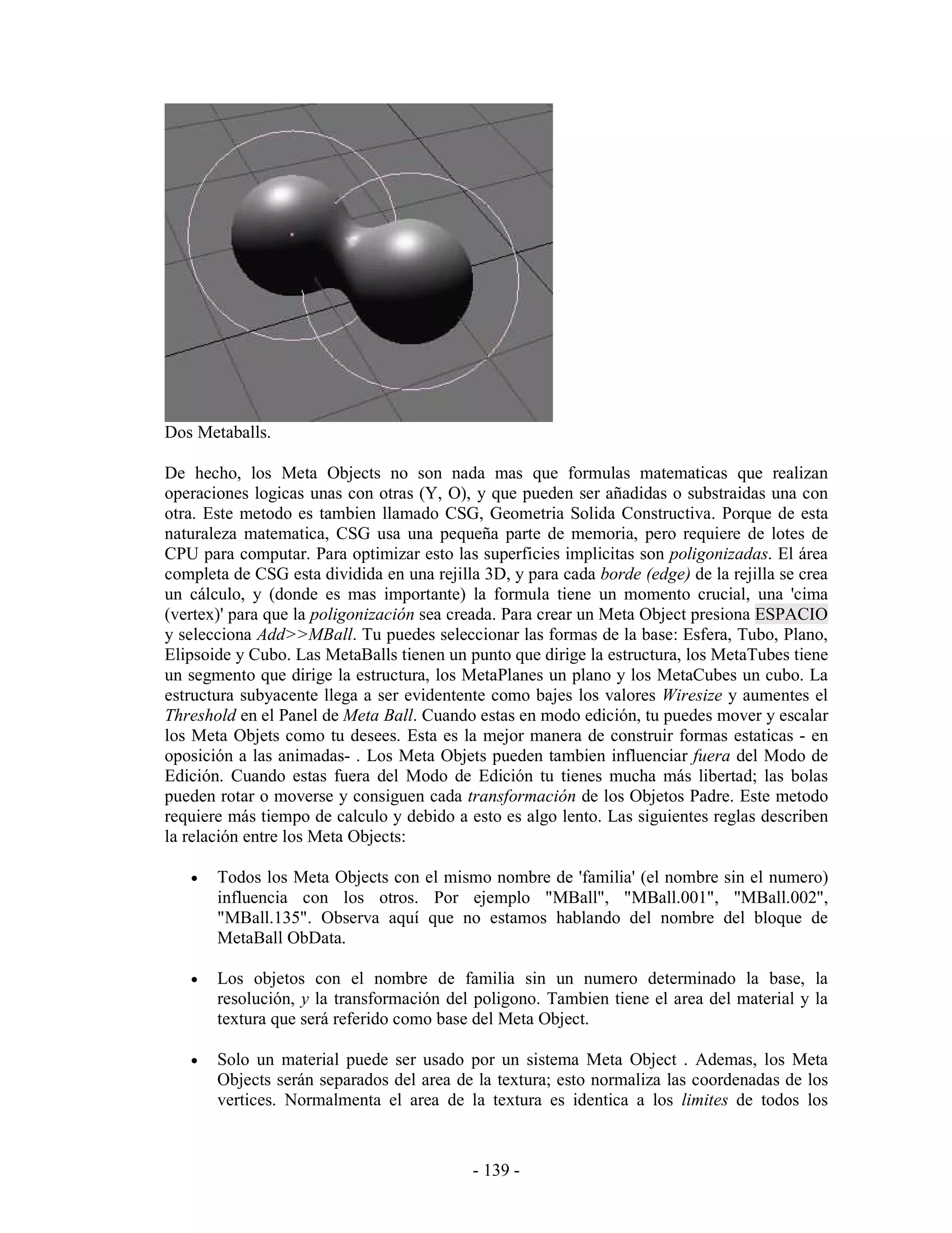 Dos Metaballs.

De hecho, los Meta Objects no son nada mas que formulas matematicas que realizan
operaciones logicas unas con otras (Y, O), y que pueden ser añadidas o substraidas una con
otra. Este metodo es tambien llamado CSG, Geometria Solida Constructiva. Porque de esta
naturaleza matematica, CSG usa una pequeña parte de memoria, pero requiere de lotes de
CPU para computar. Para optimizar esto las superficies implicitas son poligonizadas. El área
completa de CSG esta dividida en una rejilla 3D, y para cada borde (edge) de la rejilla se crea
un cálculo, y (donde es mas importante) la formula tiene un momento crucial, una 'cima
(vertex)' para que la poligonización sea creada. Para crear un Meta Object presiona ESPACIO
y selecciona Add>>MBall. Tu puedes seleccionar las formas de la base: Esfera, Tubo, Plano,
Elipsoide y Cubo. Las MetaBalls tienen un punto que dirige la estructura, los MetaTubes tiene
un segmento que dirige la estructura, los MetaPlanes un plano y los MetaCubes un cubo. La
estructura subyacente llega a ser evidentente como bajes los valores Wiresize y aumentes el
Threshold en el Panel de Meta Ball. Cuando estas en modo edición, tu puedes mover y escalar
los Meta Objets como tu desees. Esta es la mejor manera de construir formas estaticas - en
oposición a las animadas- . Los Meta Objets pueden tambien influenciar fuera del Modo de
Edición. Cuando estas fuera del Modo de Edición tu tienes mucha más libertad; las bolas
pueden rotar o moverse y consiguen cada transformación de los Objetos Padre. Este metodo
requiere más tiempo de calculo y debido a esto es algo lento. Las siguientes reglas describen
la relación entre los Meta Objects:

   •   Todos los Meta Objects con el mismo nombre de 'familia' (el nombre sin el numero)
       influencia con los otros. Por ejemplo "MBall", "MBall.001", "MBall.002",
       "MBall.135". Observa aquí que no estamos hablando del nombre del bloque de
       MetaBall ObData.

   •   Los objetos con el nombre de familia sin un numero determinado la base, la
       resolución, y la transformación del poligono. Tambien tiene el area del material y la
       textura que será referido como base del Meta Object.

   •   Solo un material puede ser usado por un sistema Meta Object . Ademas, los Meta
       Objects serán separados del area de la textura; esto normaliza las coordenadas de los
       vertices. Normalmenta el area de la textura es identica a los limites de todos los



                                            - 139 -
 