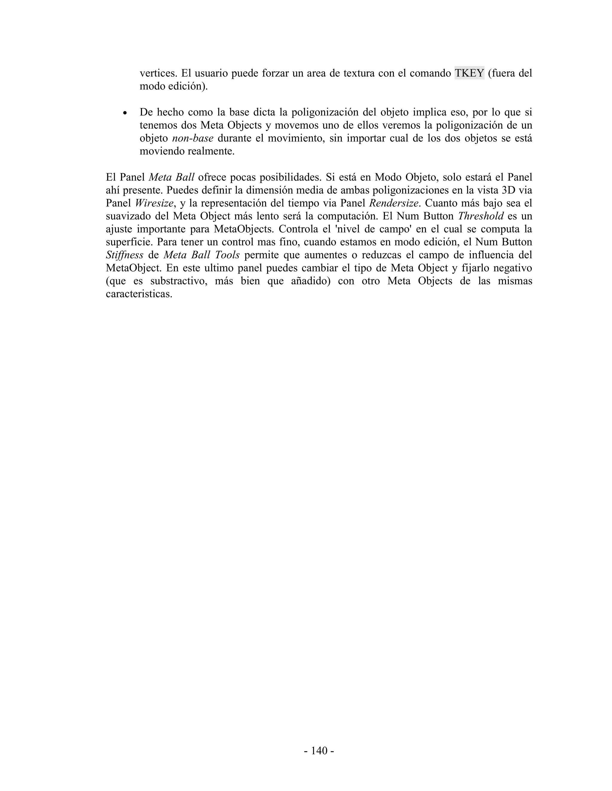 vertices. El usuario puede forzar un area de textura con el comando TKEY (fuera del
       modo edición).

   •   De hecho como la base dicta la poligonización del objeto implica eso, por lo que si
       tenemos dos Meta Objects y movemos uno de ellos veremos la poligonización de un
       objeto non-base durante el movimiento, sin importar cual de los dos objetos se está
       moviendo realmente.

El Panel Meta Ball ofrece pocas posibilidades. Si está en Modo Objeto, solo estará el Panel
ahí presente. Puedes definir la dimensión media de ambas poligonizaciones en la vista 3D via
Panel Wiresize, y la representación del tiempo via Panel Rendersize. Cuanto más bajo sea el
suavizado del Meta Object más lento será la computación. El Num Button Threshold es un
ajuste importante para MetaObjects. Controla el 'nivel de campo' en el cual se computa la
superficie. Para tener un control mas fino, cuando estamos en modo edición, el Num Button
Stiffness de Meta Ball Tools permite que aumentes o reduzcas el campo de influencia del
MetaObject. En este ultimo panel puedes cambiar el tipo de Meta Object y fijarlo negativo
(que es substractivo, más bien que añadido) con otro Meta Objects de las mismas
caracteristicas.




                                          - 140 -
 