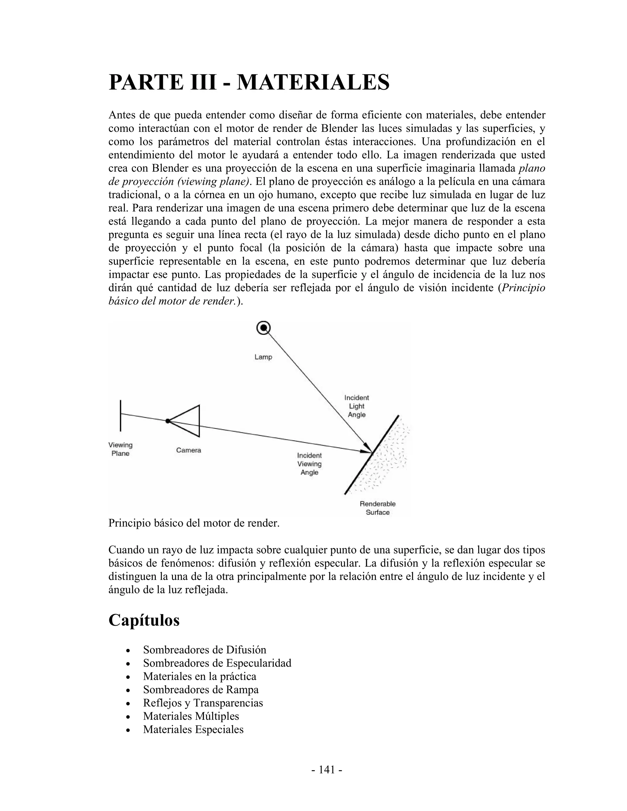 PARTE III - MATERIALES
Antes de que pueda entender como diseñar de forma eficiente con materiales, debe entender
como interactúan con el motor de render de Blender las luces simuladas y las superficies, y
como los parámetros del material controlan éstas interacciones. Una profundización en el
entendimiento del motor le ayudará a entender todo ello. La imagen renderizada que usted
crea con Blender es una proyección de la escena en una superficie imaginaria llamada plano
de proyección (viewing plane). El plano de proyección es análogo a la película en una cámara
tradicional, o a la córnea en un ojo humano, excepto que recibe luz simulada en lugar de luz
real. Para renderizar una imagen de una escena primero debe determinar que luz de la escena
está llegando a cada punto del plano de proyección. La mejor manera de responder a esta
pregunta es seguir una línea recta (el rayo de la luz simulada) desde dicho punto en el plano
de proyección y el punto focal (la posición de la cámara) hasta que impacte sobre una
superficie representable en la escena, en este punto podremos determinar que luz debería
impactar ese punto. Las propiedades de la superficie y el ángulo de incidencia de la luz nos
dirán qué cantidad de luz debería ser reflejada por el ángulo de visión incidente (Principio
básico del motor de render.).




Principio básico del motor de render.

Cuando un rayo de luz impacta sobre cualquier punto de una superficie, se dan lugar dos tipos
básicos de fenómenos: difusión y reflexión especular. La difusión y la reflexión especular se
distinguen la una de la otra principalmente por la relación entre el ángulo de luz incidente y el
ángulo de la luz reflejada.

Capítulos
   •   Sombreadores de Difusión
   •   Sombreadores de Especularidad
   •   Materiales en la práctica
   •   Sombreadores de Rampa
   •   Reflejos y Transparencias
   •   Materiales Múltiples
   •   Materiales Especiales


                                             - 141 -
 