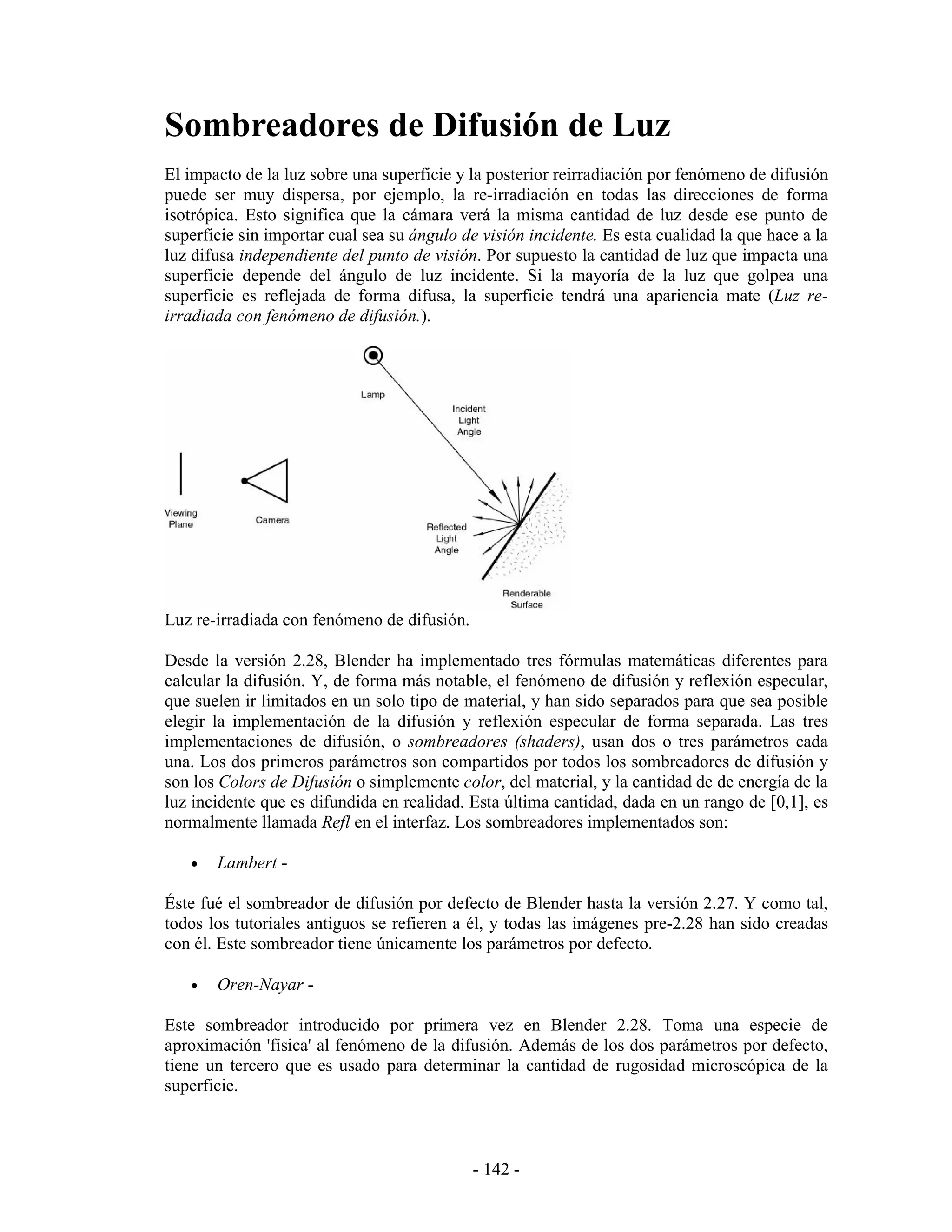 Sombreadores de Difusión de Luz
El impacto de la luz sobre una superficie y la posterior reirradiación por fenómeno de difusión
puede ser muy dispersa, por ejemplo, la re-irradiación en todas las direcciones de forma
isotrópica. Esto significa que la cámara verá la misma cantidad de luz desde ese punto de
superficie sin importar cual sea su ángulo de visión incidente. Es esta cualidad la que hace a la
luz difusa independiente del punto de visión. Por supuesto la cantidad de luz que impacta una
superficie depende del ángulo de luz incidente. Si la mayoría de la luz que golpea una
superficie es reflejada de forma difusa, la superficie tendrá una apariencia mate (Luz re-
irradiada con fenómeno de difusión.).




Luz re-irradiada con fenómeno de difusión.

Desde la versión 2.28, Blender ha implementado tres fórmulas matemáticas diferentes para
calcular la difusión. Y, de forma más notable, el fenómeno de difusión y reflexión especular,
que suelen ir limitados en un solo tipo de material, y han sido separados para que sea posible
elegir la implementación de la difusión y reflexión especular de forma separada. Las tres
implementaciones de difusión, o sombreadores (shaders), usan dos o tres parámetros cada
una. Los dos primeros parámetros son compartidos por todos los sombreadores de difusión y
son los Colors de Difusión o simplemente color, del material, y la cantidad de de energía de la
luz incidente que es difundida en realidad. Esta última cantidad, dada en un rango de [0,1], es
normalmente llamada Refl en el interfaz. Los sombreadores implementados son:

   •   Lambert -

Éste fué el sombreador de difusión por defecto de Blender hasta la versión 2.27. Y como tal,
todos los tutoriales antiguos se refieren a él, y todas las imágenes pre-2.28 han sido creadas
con él. Este sombreador tiene únicamente los parámetros por defecto.

   •   Oren-Nayar -

Este sombreador introducido por primera vez en Blender 2.28. Toma una especie de
aproximación 'física' al fenómeno de la difusión. Además de los dos parámetros por defecto,
tiene un tercero que es usado para determinar la cantidad de rugosidad microscópica de la
superficie.



                                             - 142 -
 