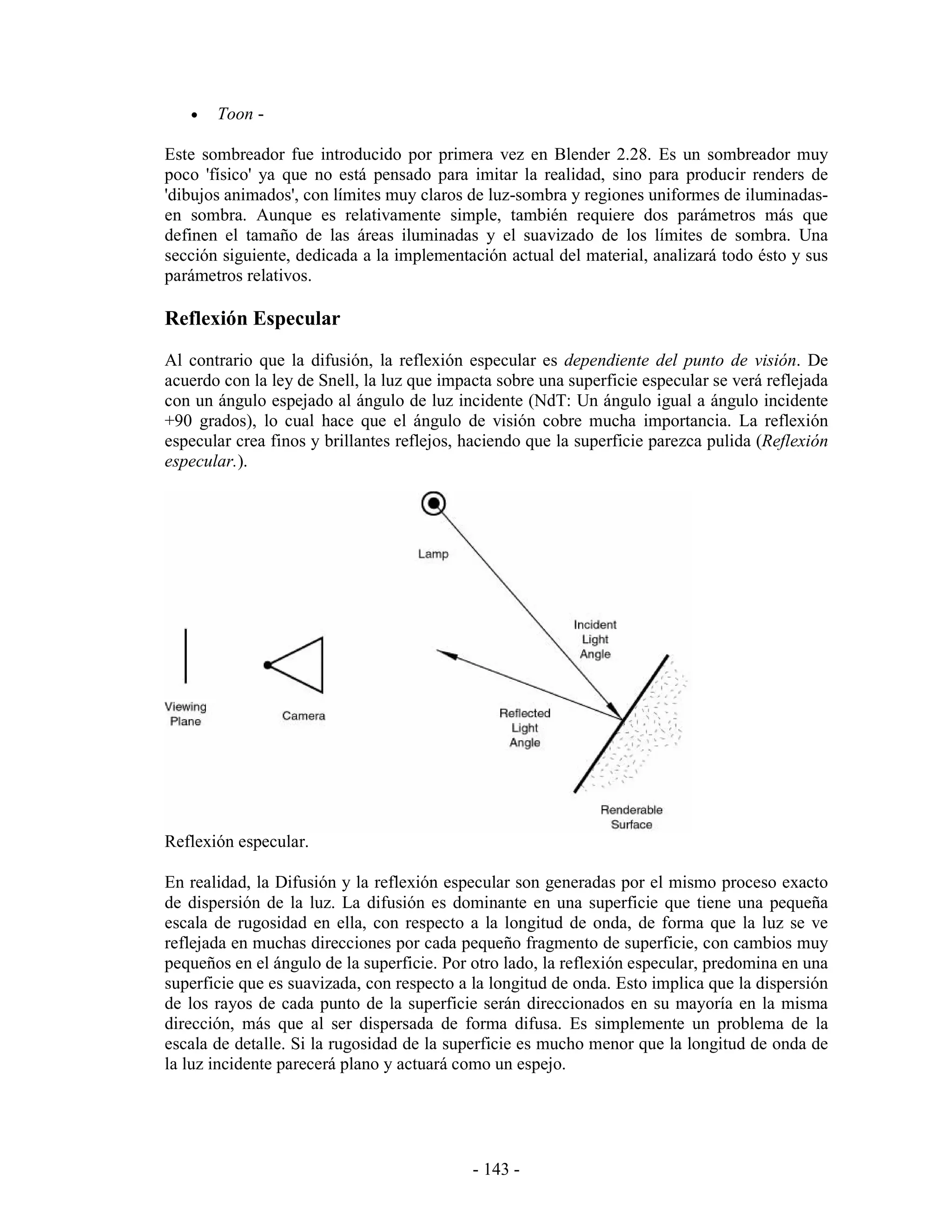 •   Toon -

Este sombreador fue introducido por primera vez en Blender 2.28. Es un sombreador muy
poco 'físico' ya que no está pensado para imitar la realidad, sino para producir renders de
'dibujos animados', con límites muy claros de luz-sombra y regiones uniformes de iluminadas-
en sombra. Aunque es relativamente simple, también requiere dos parámetros más que
definen el tamaño de las áreas iluminadas y el suavizado de los límites de sombra. Una
sección siguiente, dedicada a la implementación actual del material, analizará todo ésto y sus
parámetros relativos.

Reflexión Especular
Al contrario que la difusión, la reflexión especular es dependiente del punto de visión. De
acuerdo con la ley de Snell, la luz que impacta sobre una superficie especular se verá reflejada
con un ángulo espejado al ángulo de luz incidente (NdT: Un ángulo igual a ángulo incidente
+90 grados), lo cual hace que el ángulo de visión cobre mucha importancia. La reflexión
especular crea finos y brillantes reflejos, haciendo que la superficie parezca pulida (Reflexión
especular.).




Reflexión especular.

En realidad, la Difusión y la reflexión especular son generadas por el mismo proceso exacto
de dispersión de la luz. La difusión es dominante en una superficie que tiene una pequeña
escala de rugosidad en ella, con respecto a la longitud de onda, de forma que la luz se ve
reflejada en muchas direcciones por cada pequeño fragmento de superficie, con cambios muy
pequeños en el ángulo de la superficie. Por otro lado, la reflexión especular, predomina en una
superficie que es suavizada, con respecto a la longitud de onda. Esto implica que la dispersión
de los rayos de cada punto de la superficie serán direccionados en su mayoría en la misma
dirección, más que al ser dispersada de forma difusa. Es simplemente un problema de la
escala de detalle. Si la rugosidad de la superficie es mucho menor que la longitud de onda de
la luz incidente parecerá plano y actuará como un espejo.




                                            - 143 -
 
