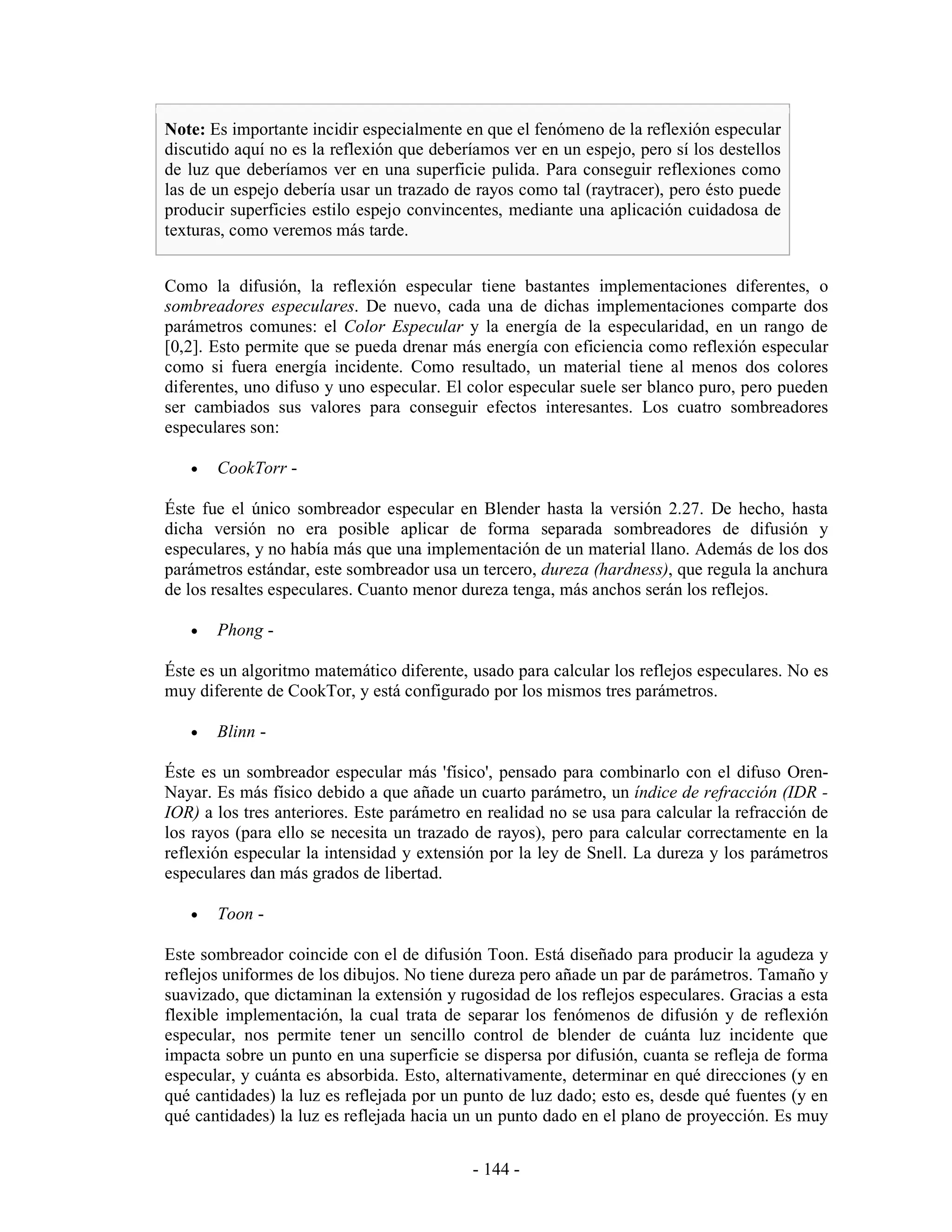 Note: Es importante incidir especialmente en que el fenómeno de la reflexión especular
discutido aquí no es la reflexión que deberíamos ver en un espejo, pero sí los destellos
de luz que deberíamos ver en una superficie pulida. Para conseguir reflexiones como
las de un espejo debería usar un trazado de rayos como tal (raytracer), pero ésto puede
producir superficies estilo espejo convincentes, mediante una aplicación cuidadosa de
texturas, como veremos más tarde.


Como la difusión, la reflexión especular tiene bastantes implementaciones diferentes, o
sombreadores especulares. De nuevo, cada una de dichas implementaciones comparte dos
parámetros comunes: el Color Especular y la energía de la especularidad, en un rango de
[0,2]. Esto permite que se pueda drenar más energía con eficiencia como reflexión especular
como si fuera energía incidente. Como resultado, un material tiene al menos dos colores
diferentes, uno difuso y uno especular. El color especular suele ser blanco puro, pero pueden
ser cambiados sus valores para conseguir efectos interesantes. Los cuatro sombreadores
especulares son:

   •   CookTorr -

Éste fue el único sombreador especular en Blender hasta la versión 2.27. De hecho, hasta
dicha versión no era posible aplicar de forma separada sombreadores de difusión y
especulares, y no había más que una implementación de un material llano. Además de los dos
parámetros estándar, este sombreador usa un tercero, dureza (hardness), que regula la anchura
de los resaltes especulares. Cuanto menor dureza tenga, más anchos serán los reflejos.

   •   Phong -

Éste es un algoritmo matemático diferente, usado para calcular los reflejos especulares. No es
muy diferente de CookTor, y está configurado por los mismos tres parámetros.

   •   Blinn -

Éste es un sombreador especular más 'físico', pensado para combinarlo con el difuso Oren-
Nayar. Es más físico debido a que añade un cuarto parámetro, un índice de refracción (IDR -
IOR) a los tres anteriores. Este parámetro en realidad no se usa para calcular la refracción de
los rayos (para ello se necesita un trazado de rayos), pero para calcular correctamente en la
reflexión especular la intensidad y extensión por la ley de Snell. La dureza y los parámetros
especulares dan más grados de libertad.

   •   Toon -

Este sombreador coincide con el de difusión Toon. Está diseñado para producir la agudeza y
reflejos uniformes de los dibujos. No tiene dureza pero añade un par de parámetros. Tamaño y
suavizado, que dictaminan la extensión y rugosidad de los reflejos especulares. Gracias a esta
flexible implementación, la cual trata de separar los fenómenos de difusión y de reflexión
especular, nos permite tener un sencillo control de blender de cuánta luz incidente que
impacta sobre un punto en una superficie se dispersa por difusión, cuanta se refleja de forma
especular, y cuánta es absorbida. Esto, alternativamente, determinar en qué direcciones (y en
qué cantidades) la luz es reflejada por un punto de luz dado; esto es, desde qué fuentes (y en
qué cantidades) la luz es reflejada hacia un un punto dado en el plano de proyección. Es muy


                                            - 144 -
 
