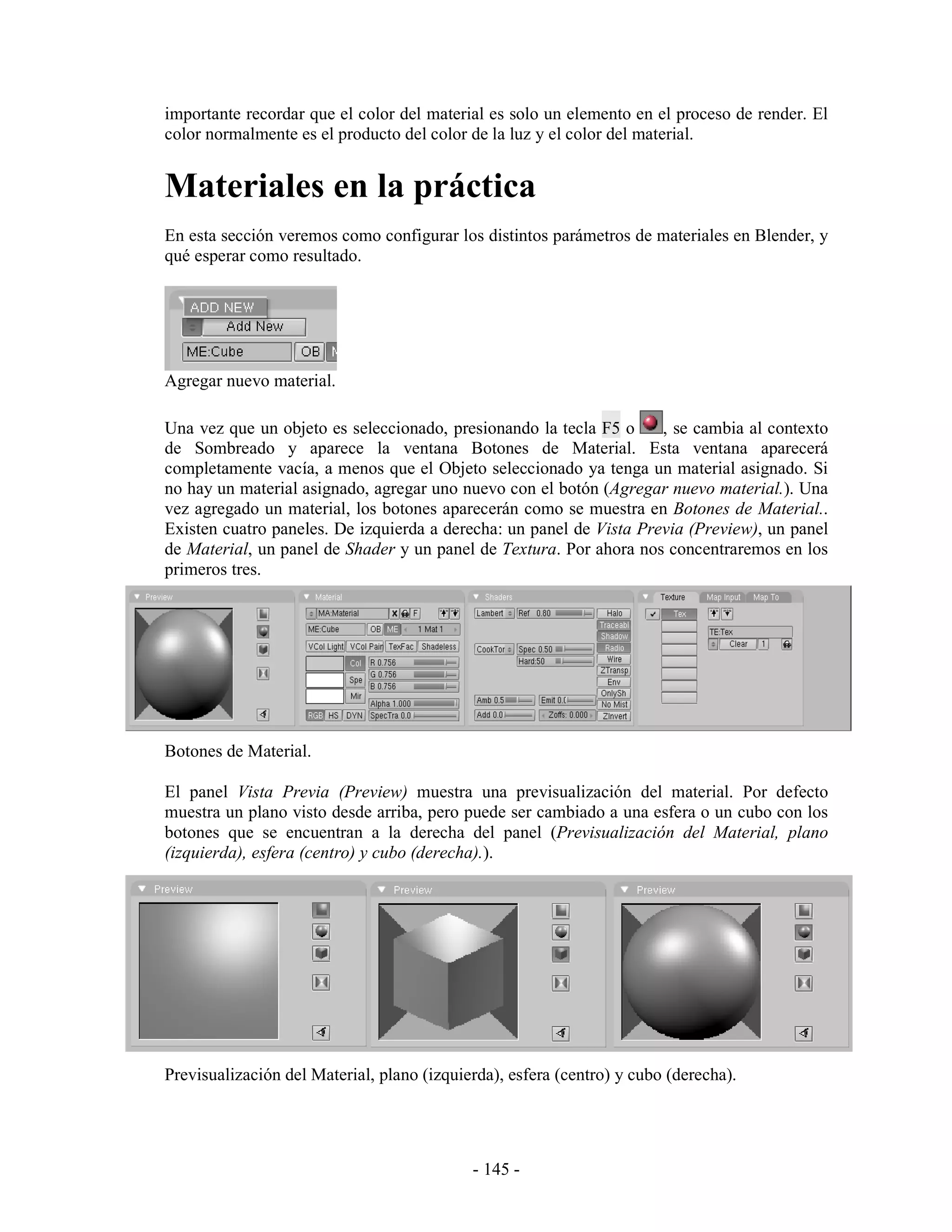 importante recordar que el color del material es solo un elemento en el proceso de render. El
color normalmente es el producto del color de la luz y el color del material.


Materiales en la práctica
En esta sección veremos como configurar los distintos parámetros de materiales en Blender, y
qué esperar como resultado.




Agregar nuevo material.

Una vez que un objeto es seleccionado, presionando la tecla F5 o     , se cambia al contexto
de Sombreado y aparece la ventana Botones de Material. Esta ventana aparecerá
completamente vacía, a menos que el Objeto seleccionado ya tenga un material asignado. Si
no hay un material asignado, agregar uno nuevo con el botón (Agregar nuevo material.). Una
vez agregado un material, los botones aparecerán como se muestra en Botones de Material..
Existen cuatro paneles. De izquierda a derecha: un panel de Vista Previa (Preview), un panel
de Material, un panel de Shader y un panel de Textura. Por ahora nos concentraremos en los
primeros tres.




Botones de Material.

El panel Vista Previa (Preview) muestra una previsualización del material. Por defecto
muestra un plano visto desde arriba, pero puede ser cambiado a una esfera o un cubo con los
botones que se encuentran a la derecha del panel (Previsualización del Material, plano
(izquierda), esfera (centro) y cubo (derecha).).




Previsualización del Material, plano (izquierda), esfera (centro) y cubo (derecha).




                                            - 145 -
 