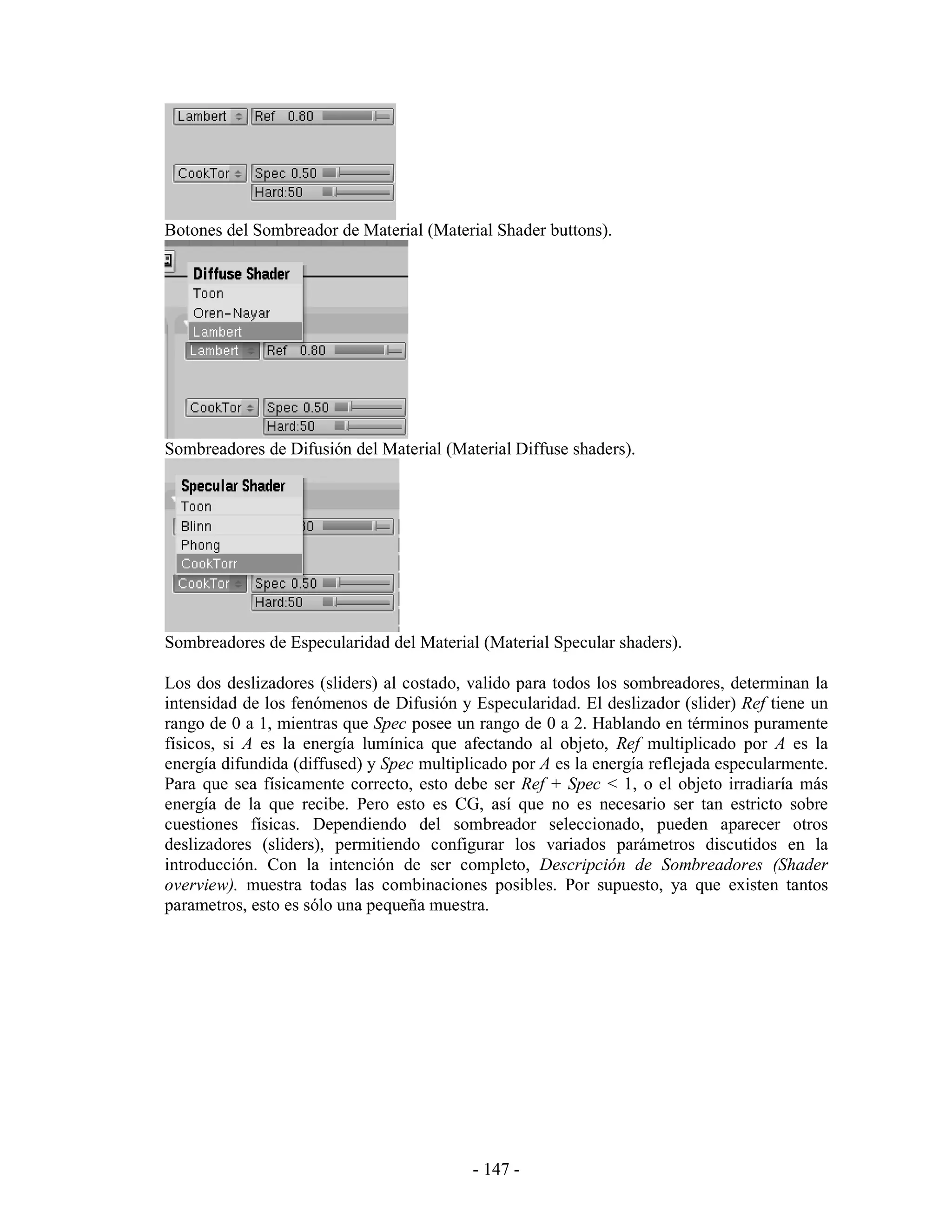 Botones del Sombreador de Material (Material Shader buttons).




Sombreadores de Difusión del Material (Material Diffuse shaders).




Sombreadores de Especularidad del Material (Material Specular shaders).

Los dos deslizadores (sliders) al costado, valido para todos los sombreadores, determinan la
intensidad de los fenómenos de Difusión y Especularidad. El deslizador (slider) Ref tiene un
rango de 0 a 1, mientras que Spec posee un rango de 0 a 2. Hablando en términos puramente
físicos, si A es la energía lumínica que afectando al objeto, Ref multiplicado por A es la
energía difundida (diffused) y Spec multiplicado por A es la energía reflejada especularmente.
Para que sea físicamente correcto, esto debe ser Ref + Spec < 1, o el objeto irradiaría más
energía de la que recibe. Pero esto es CG, así que no es necesario ser tan estricto sobre
cuestiones físicas. Dependiendo del sombreador seleccionado, pueden aparecer otros
deslizadores (sliders), permitiendo configurar los variados parámetros discutidos en la
introducción. Con la intención de ser completo, Descripción de Sombreadores (Shader
overview). muestra todas las combinaciones posibles. Por supuesto, ya que existen tantos
parametros, esto es sólo una pequeña muestra.




                                           - 147 -
 