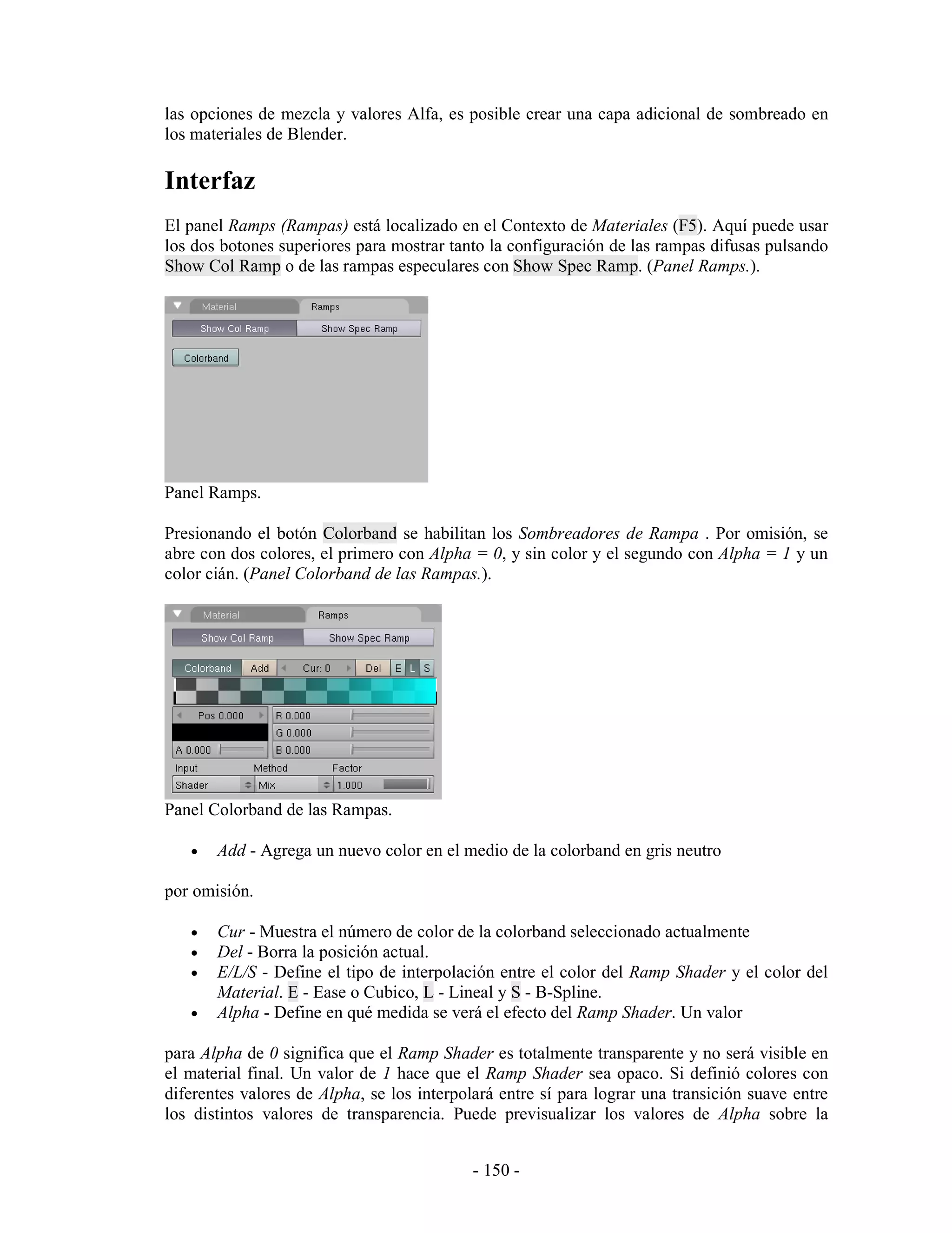 las opciones de mezcla y valores Alfa, es posible crear una capa adicional de sombreado en
los materiales de Blender.

Interfaz
El panel Ramps (Rampas) está localizado en el Contexto de Materiales (F5). Aquí puede usar
los dos botones superiores para mostrar tanto la configuración de las rampas difusas pulsando
Show Col Ramp o de las rampas especulares con Show Spec Ramp. (Panel Ramps.).




Panel Ramps.

Presionando el botón Colorband se habilitan los Sombreadores de Rampa . Por omisión, se
abre con dos colores, el primero con Alpha = 0, y sin color y el segundo con Alpha = 1 y un
color cián. (Panel Colorband de las Rampas.).




Panel Colorband de las Rampas.

   •   Add - Agrega un nuevo color en el medio de la colorband en gris neutro

por omisión.

   •   Cur - Muestra el número de color de la colorband seleccionado actualmente
   •   Del - Borra la posición actual.
   •   E/L/S - Define el tipo de interpolación entre el color del Ramp Shader y el color del
       Material. E - Ease o Cubico, L - Lineal y S - B-Spline.
   •   Alpha - Define en qué medida se verá el efecto del Ramp Shader. Un valor

para Alpha de 0 significa que el Ramp Shader es totalmente transparente y no será visible en
el material final. Un valor de 1 hace que el Ramp Shader sea opaco. Si definió colores con
diferentes valores de Alpha, se los interpolará entre sí para lograr una transición suave entre
los distintos valores de transparencia. Puede previsualizar los valores de Alpha sobre la


                                            - 150 -
 