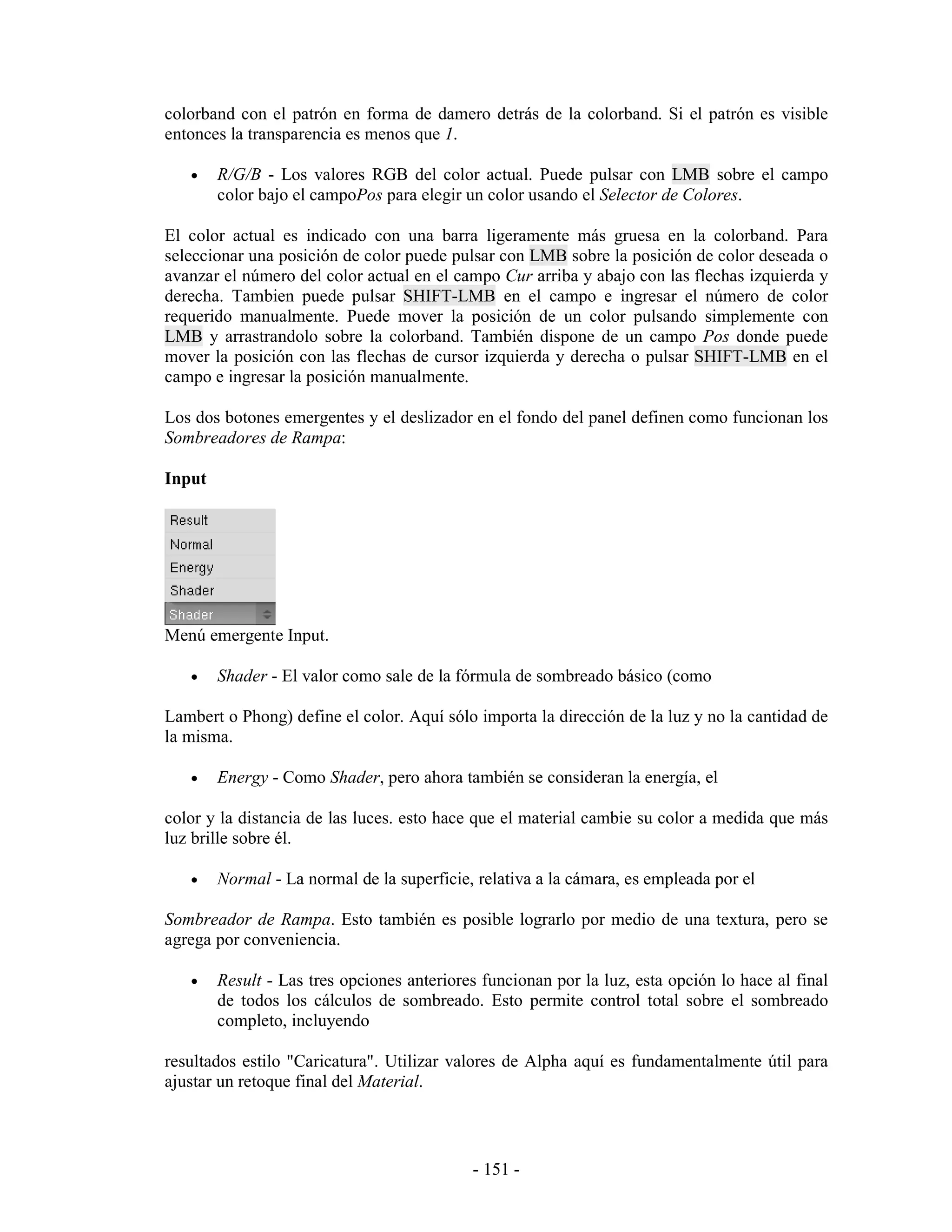 colorband con el patrón en forma de damero detrás de la colorband. Si el patrón es visible
entonces la transparencia es menos que 1.

   •    R/G/B - Los valores RGB del color actual. Puede pulsar con LMB sobre el campo
        color bajo el campoPos para elegir un color usando el Selector de Colores.

El color actual es indicado con una barra ligeramente más gruesa en la colorband. Para
seleccionar una posición de color puede pulsar con LMB sobre la posición de color deseada o
avanzar el número del color actual en el campo Cur arriba y abajo con las flechas izquierda y
derecha. Tambien puede pulsar SHIFT-LMB en el campo e ingresar el número de color
requerido manualmente. Puede mover la posición de un color pulsando simplemente con
LMB y arrastrandolo sobre la colorband. También dispone de un campo Pos donde puede
mover la posición con las flechas de cursor izquierda y derecha o pulsar SHIFT-LMB en el
campo e ingresar la posición manualmente.

Los dos botones emergentes y el deslizador en el fondo del panel definen como funcionan los
Sombreadores de Rampa:

Input




Menú emergente Input.

   •    Shader - El valor como sale de la fórmula de sombreado básico (como

Lambert o Phong) define el color. Aquí sólo importa la dirección de la luz y no la cantidad de
la misma.

   •    Energy - Como Shader, pero ahora también se consideran la energía, el

color y la distancia de las luces. esto hace que el material cambie su color a medida que más
luz brille sobre él.

   •    Normal - La normal de la superficie, relativa a la cámara, es empleada por el

Sombreador de Rampa. Esto también es posible lograrlo por medio de una textura, pero se
agrega por conveniencia.

   •    Result - Las tres opciones anteriores funcionan por la luz, esta opción lo hace al final
        de todos los cálculos de sombreado. Esto permite control total sobre el sombreado
        completo, incluyendo

resultados estilo "Caricatura". Utilizar valores de Alpha aquí es fundamentalmente útil para
ajustar un retoque final del Material.




                                            - 151 -
 