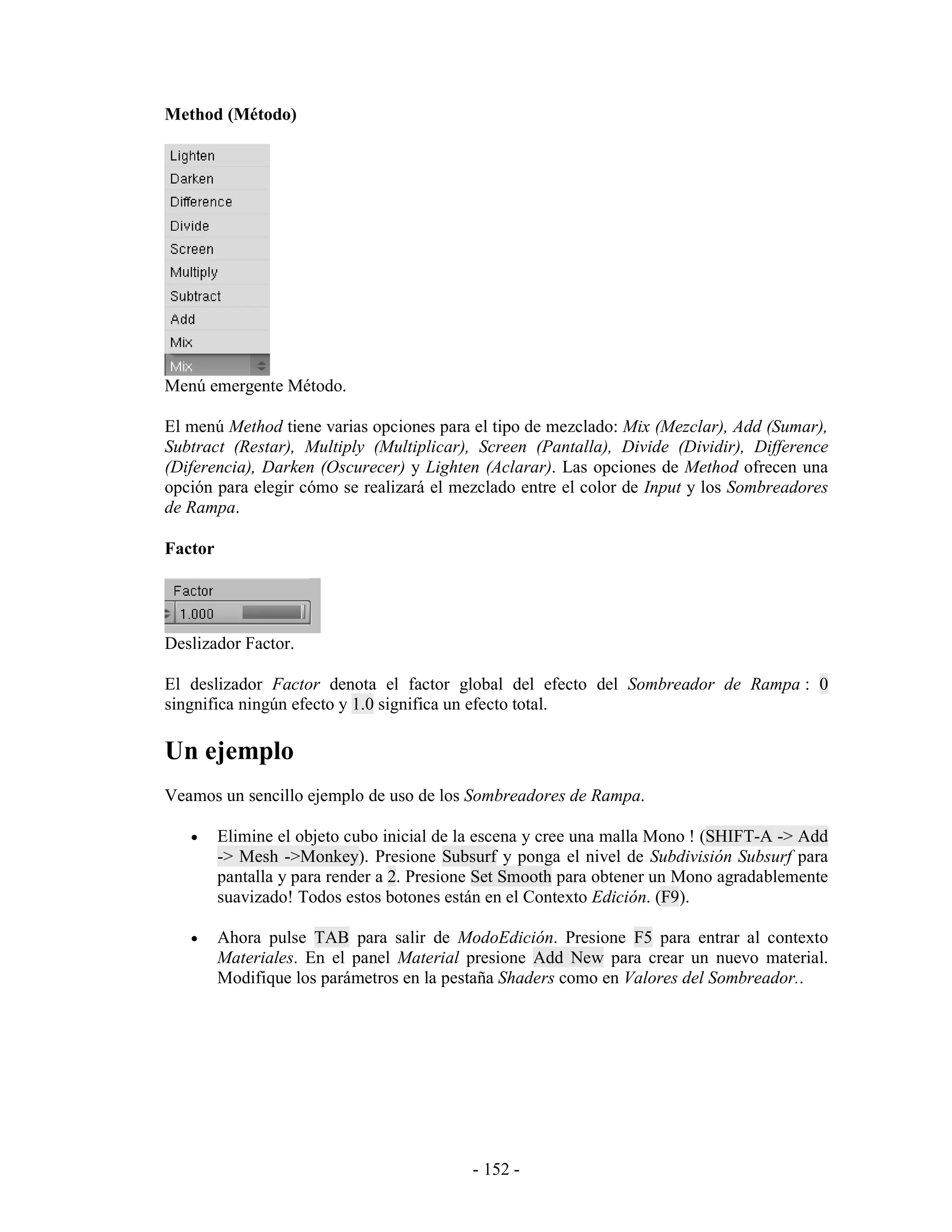 Method (Método)




Menú emergente Método.

El menú Method tiene varias opciones para el tipo de mezclado: Mix (Mezclar), Add (Sumar),
Subtract (Restar), Multiply (Multiplicar), Screen (Pantalla), Divide (Dividir), Difference
(Diferencia), Darken (Oscurecer) y Lighten (Aclarar). Las opciones de Method ofrecen una
opción para elegir cómo se realizará el mezclado entre el color de Input y los Sombreadores
de Rampa.

Factor




Deslizador Factor.

El deslizador Factor denota el factor global del efecto del Sombreador de Rampa : 0
singnifica ningún efecto y 1.0 significa un efecto total.

Un ejemplo
Veamos un sencillo ejemplo de uso de los Sombreadores de Rampa.

   •     Elimine el objeto cubo inicial de la escena y cree una malla Mono ! (SHIFT-A -> Add
         -> Mesh ->Monkey). Presione Subsurf y ponga el nivel de Subdivisión Subsurf para
         pantalla y para render a 2. Presione Set Smooth para obtener un Mono agradablemente
         suavizado! Todos estos botones están en el Contexto Edición. (F9).

   •     Ahora pulse TAB para salir de ModoEdición. Presione F5 para entrar al contexto
         Materiales. En el panel Material presione Add New para crear un nuevo material.
         Modifique los parámetros en la pestaña Shaders como en Valores del Sombreador..




                                           - 152 -
 