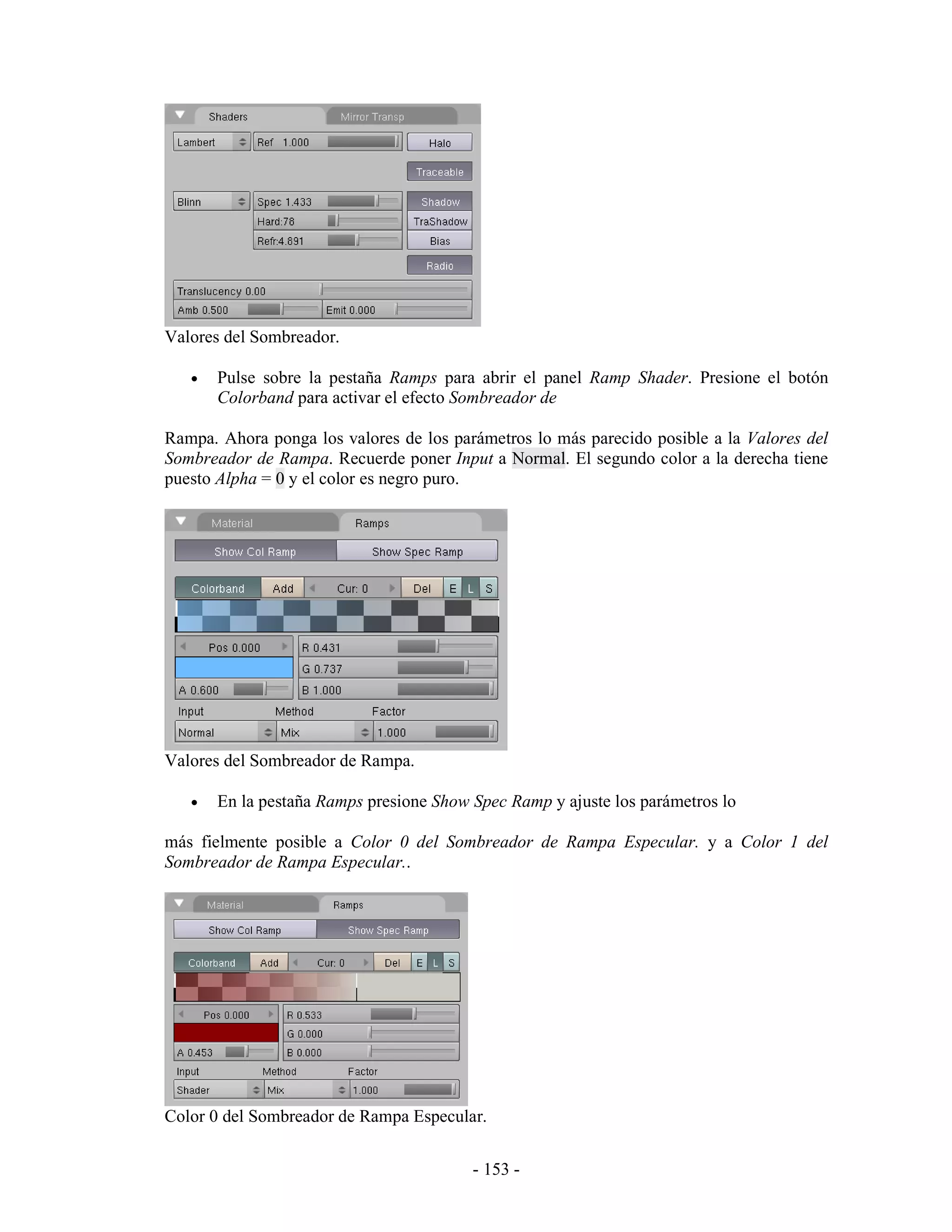 Valores del Sombreador.

   •   Pulse sobre la pestaña Ramps para abrir el panel Ramp Shader. Presione el botón
       Colorband para activar el efecto Sombreador de

Rampa. Ahora ponga los valores de los parámetros lo más parecido posible a la Valores del
Sombreador de Rampa. Recuerde poner Input a Normal. El segundo color a la derecha tiene
puesto Alpha = 0 y el color es negro puro.




Valores del Sombreador de Rampa.

   •   En la pestaña Ramps presione Show Spec Ramp y ajuste los parámetros lo

más fielmente posible a Color 0 del Sombreador de Rampa Especular. y a Color 1 del
Sombreador de Rampa Especular..




Color 0 del Sombreador de Rampa Especular.


                                         - 153 -
 