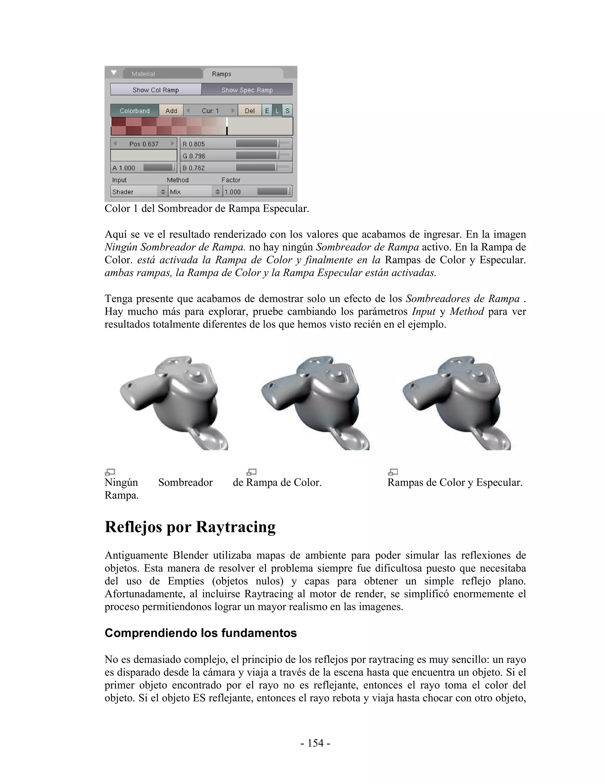 Color 1 del Sombreador de Rampa Especular.

Aquí se ve el resultado renderizado con los valores que acabamos de ingresar. En la imagen
Ningún Sombreador de Rampa. no hay ningún Sombreador de Rampa activo. En la Rampa de
Color. está activada la Rampa de Color y finalmente en la Rampas de Color y Especular.
ambas rampas, la Rampa de Color y la Rampa Especular están activadas.

Tenga presente que acabamos de demostrar solo un efecto de los Sombreadores de Rampa .
Hay mucho más para explorar, pruebe cambiando los parámetros Input y Method para ver
resultados totalmente diferentes de los que hemos visto recién en el ejemplo.




Ningún      Sombreador       de Rampa de Color.                  Rampas de Color y Especular.
Rampa.


Reflejos por Raytracing
Antiguamente Blender utilizaba mapas de ambiente para poder simular las reflexiones de
objetos. Esta manera de resolver el problema siempre fue dificultosa puesto que necesitaba
del uso de Empties (objetos nulos) y capas para obtener un simple reflejo plano.
Afortunadamente, al incluirse Raytracing al motor de render, se simplificó enormemente el
proceso permitiendonos lograr un mayor realismo en las imagenes.

Comprendiendo los fundamentos

No es demasiado complejo, el principio de los reflejos por raytracing es muy sencillo: un rayo
es disparado desde la cámara y viaja a través de la escena hasta que encuentra un objeto. Si el
primer objeto encontrado por el rayo no es reflejante, entonces el rayo toma el color del
objeto. Si el objeto ES reflejante, entonces el rayo rebota y viaja hasta chocar con otro objeto,



                                             - 154 -
 