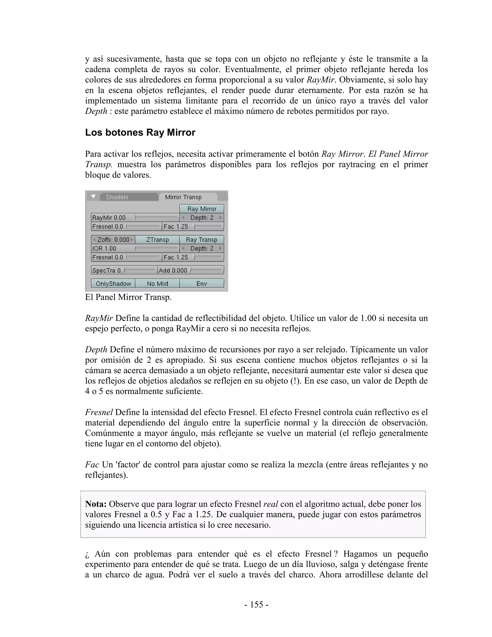 y así sucesivamente, hasta que se topa con un objeto no reflejante y éste le transmite a la
cadena completa de rayos su color. Eventualmente, el primer objeto reflejante hereda los
colores de sus alrededores en forma proporcional a su valor RayMir. Obviamente, si solo hay
en la escena objetos reflejantes, el render puede durar eternamente. Por esta razón se ha
implementado un sistema limitante para el recorrido de un único rayo a través del valor
Depth : este parámetro establece el máximo número de rebotes permitidos por rayo.

Los botones Ray Mirror

Para activar los reflejos, necesita activar primeramente el botón Ray Mirror. El Panel Mirror
Transp. muestra los parámetros disponibles para los reflejos por raytracing en el primer
bloque de valores.




El Panel Mirror Transp.

RayMir Define la cantidad de reflectibilidad del objeto. Utilice un valor de 1.00 si necesita un
espejo perfecto, o ponga RayMir a cero si no necesita reflejos.

Depth Define el número máximo de recursiones por rayo a ser relejado. Típicamente un valor
por omisión de 2 es apropiado. Si sus escena contiene muchos objetos reflejantes o si la
cámara se acerca demasiado a un objeto reflejante, necesitará aumentar este valor si desea que
los reflejos de objetios aledaños se reflejen en su objeto (!). En ese caso, un valor de Depth de
4 o 5 es normalmente suficiente.

Fresnel Define la intensidad del efecto Fresnel. El efecto Fresnel controla cuán reflectivo es el
material dependiendo del ángulo entre la superficie normal y la dirección de observación.
Comúnmente a mayor ángulo, más reflejante se vuelve un material (el reflejo generalmente
tiene lugar en el contorno del objeto).

Fac Un 'factor' de control para ajustar como se realiza la mezcla (entre áreas reflejantes y no
reflejantes).


Nota: Observe que para lograr un efecto Fresnel real con el algoritmo actual, debe poner los
valores Fresnel a 0.5 y Fac a 1.25. De cualquier manera, puede jugar con estos parámetros
siguiendo una licencia artística si lo cree necesario.


¿ Aún con problemas para entender qué es el efecto Fresnel ? Hagamos un pequeño
experimento para entender de qué se trata. Luego de un día lluvioso, salga y deténgase frente
a un charco de agua. Podrá ver el suelo a través del charco. Ahora arrodíllese delante del


                                             - 155 -
 