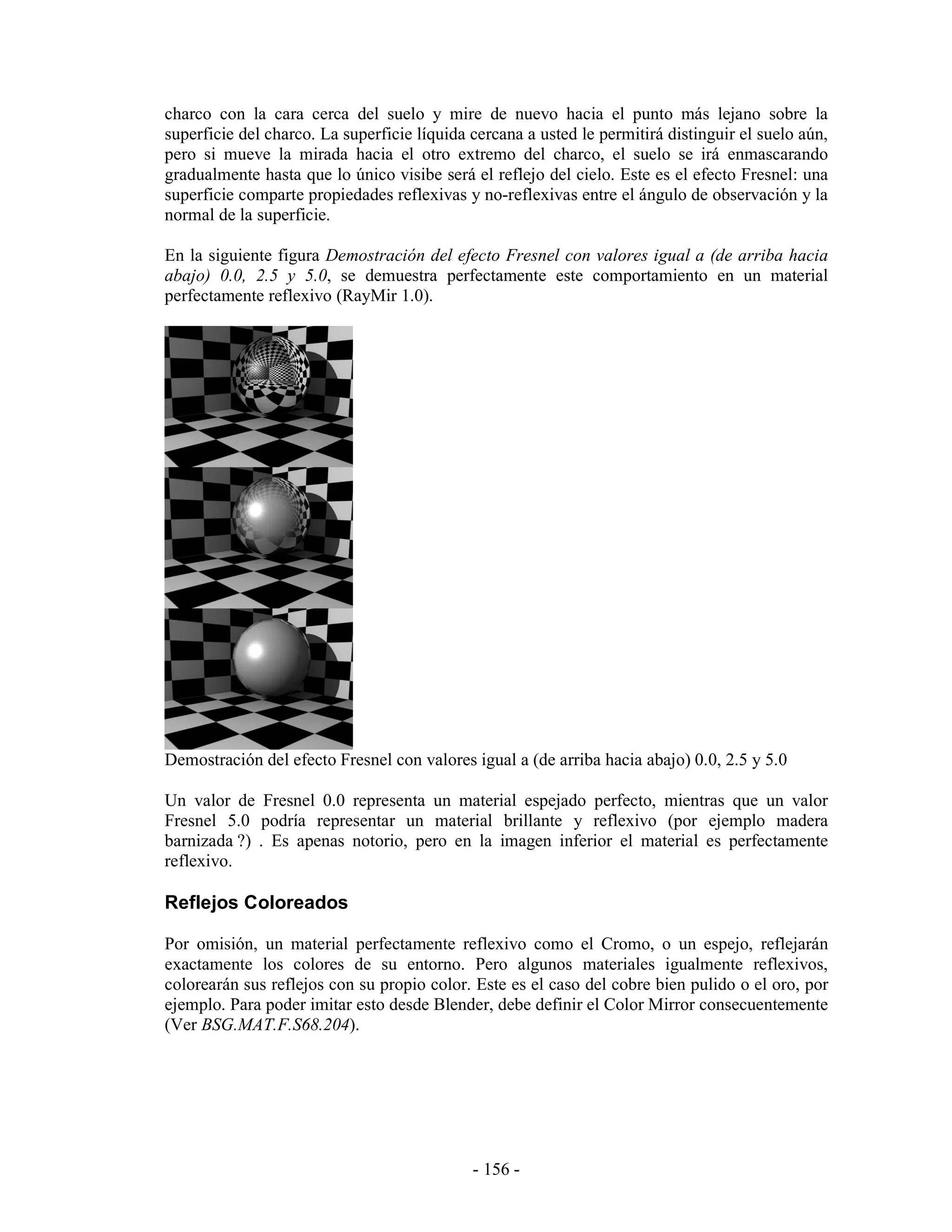 charco con la cara cerca del suelo y mire de nuevo hacia el punto más lejano sobre la
superficie del charco. La superficie líquida cercana a usted le permitirá distinguir el suelo aún,
pero si mueve la mirada hacia el otro extremo del charco, el suelo se irá enmascarando
gradualmente hasta que lo único visibe será el reflejo del cielo. Este es el efecto Fresnel: una
superficie comparte propiedades reflexivas y no-reflexivas entre el ángulo de observación y la
normal de la superficie.

En la siguiente figura Demostración del efecto Fresnel con valores igual a (de arriba hacia
abajo) 0.0, 2.5 y 5.0, se demuestra perfectamente este comportamiento en un material
perfectamente reflexivo (RayMir 1.0).




Demostración del efecto Fresnel con valores igual a (de arriba hacia abajo) 0.0, 2.5 y 5.0

Un valor de Fresnel 0.0 representa un material espejado perfecto, mientras que un valor
Fresnel 5.0 podría representar un material brillante y reflexivo (por ejemplo madera
barnizada ?) . Es apenas notorio, pero en la imagen inferior el material es perfectamente
reflexivo.

Reflejos Coloreados

Por omisión, un material perfectamente reflexivo como el Cromo, o un espejo, reflejarán
exactamente los colores de su entorno. Pero algunos materiales igualmente reflexivos,
colorearán sus reflejos con su propio color. Este es el caso del cobre bien pulido o el oro, por
ejemplo. Para poder imitar esto desde Blender, debe definir el Color Mirror consecuentemente
(Ver BSG.MAT.F.S68.204).




                                             - 156 -
 