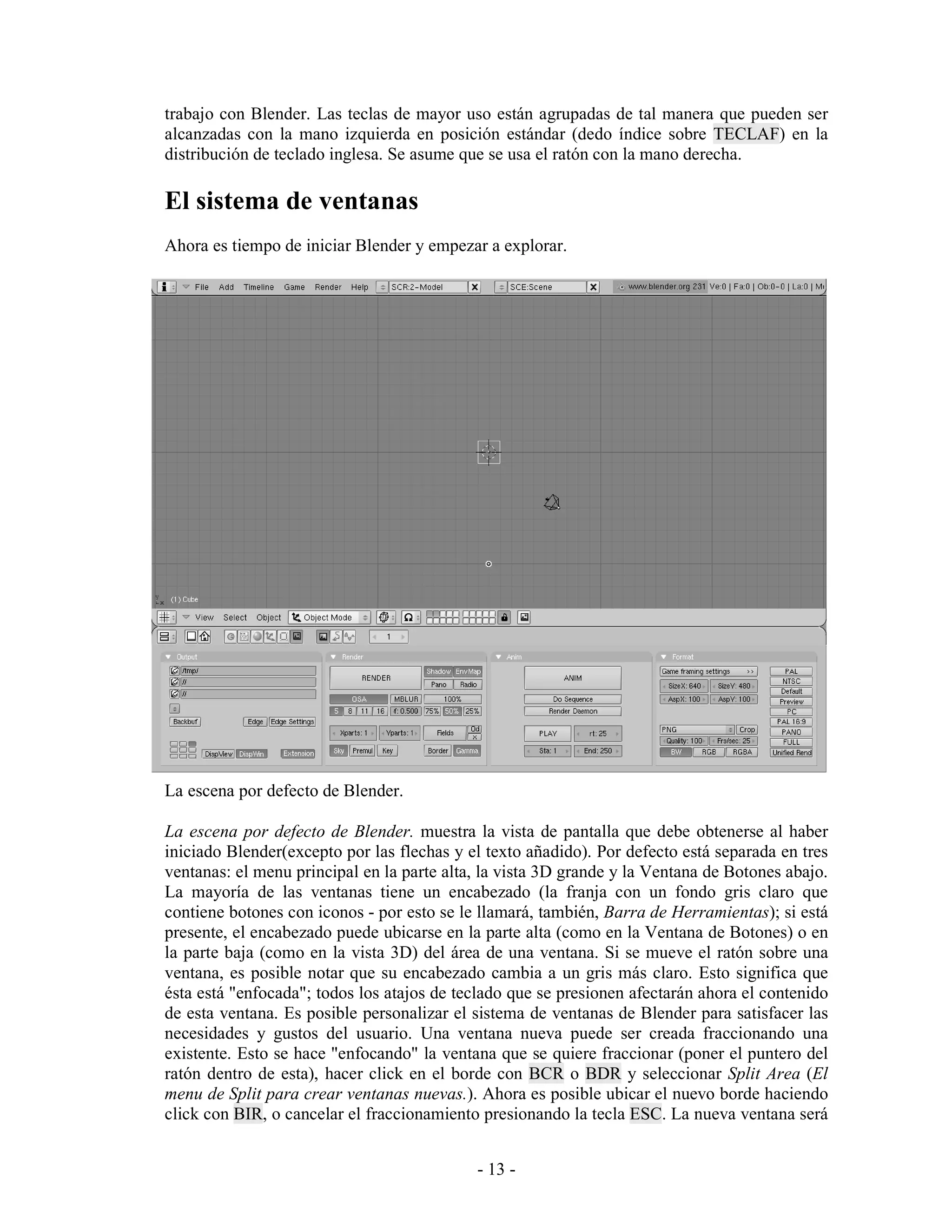 trabajo con Blender. Las teclas de mayor uso están agrupadas de tal manera que pueden ser
alcanzadas con la mano izquierda en posición estándar (dedo índice sobre TECLAF) en la
distribución de teclado inglesa. Se asume que se usa el ratón con la mano derecha.

El sistema de ventanas
Ahora es tiempo de iniciar Blender y empezar a explorar.




La escena por defecto de Blender.

La escena por defecto de Blender. muestra la vista de pantalla que debe obtenerse al haber
iniciado Blender(excepto por las flechas y el texto añadido). Por defecto está separada en tres
ventanas: el menu principal en la parte alta, la vista 3D grande y la Ventana de Botones abajo.
La mayoría de las ventanas tiene un encabezado (la franja con un fondo gris claro que
contiene botones con iconos - por esto se le llamará, también, Barra de Herramientas); si está
presente, el encabezado puede ubicarse en la parte alta (como en la Ventana de Botones) o en
la parte baja (como en la vista 3D) del área de una ventana. Si se mueve el ratón sobre una
ventana, es posible notar que su encabezado cambia a un gris más claro. Esto significa que
ésta está "enfocada"; todos los atajos de teclado que se presionen afectarán ahora el contenido
de esta ventana. Es posible personalizar el sistema de ventanas de Blender para satisfacer las
necesidades y gustos del usuario. Una ventana nueva puede ser creada fraccionando una
existente. Esto se hace "enfocando" la ventana que se quiere fraccionar (poner el puntero del
ratón dentro de esta), hacer click en el borde con BCR o BDR y seleccionar Split Area (El
menu de Split para crear ventanas nuevas.). Ahora es posible ubicar el nuevo borde haciendo
click con BIR, o cancelar el fraccionamiento presionando la tecla ESC. La nueva ventana será


                                            - 13 -
 