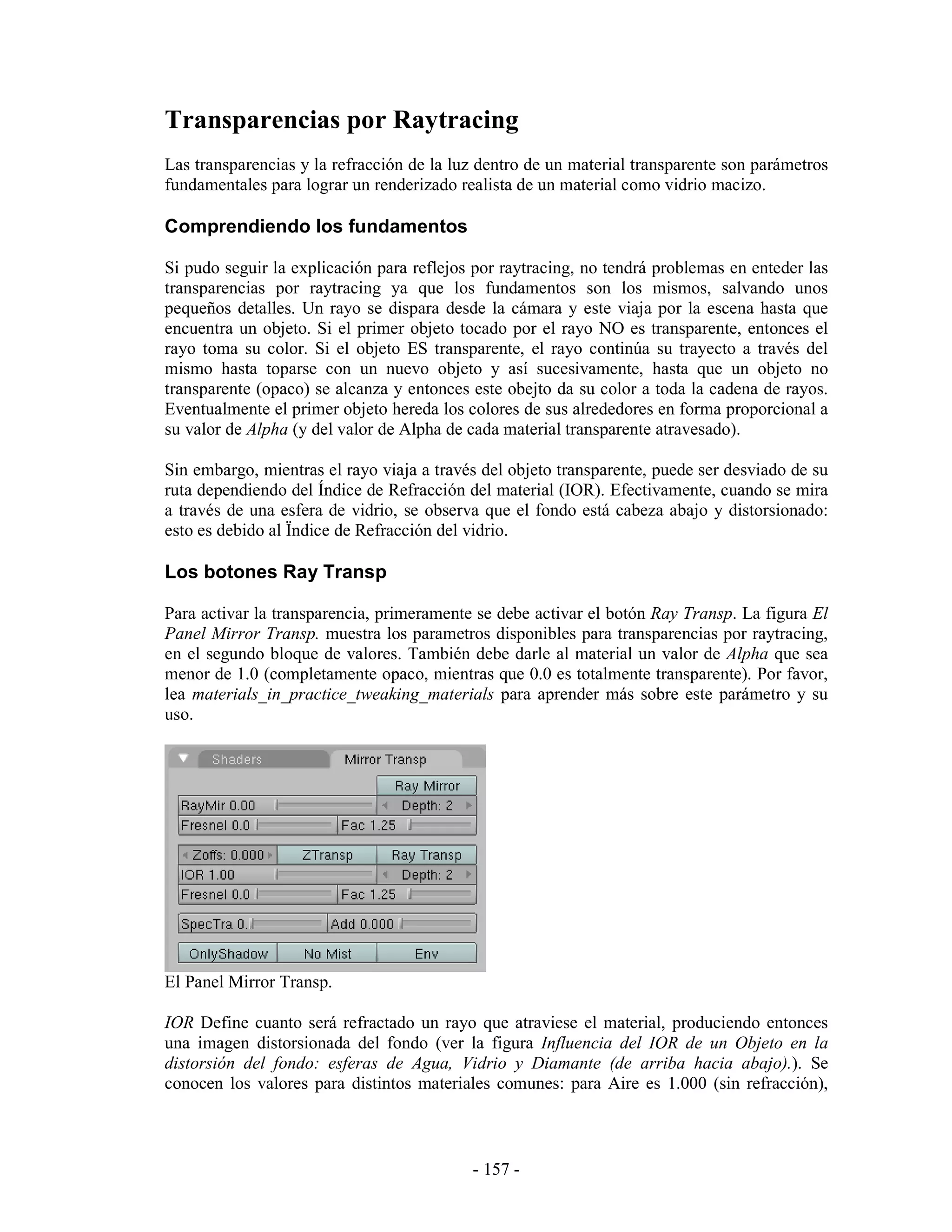Transparencias por Raytracing
Las transparencias y la refracción de la luz dentro de un material transparente son parámetros
fundamentales para lograr un renderizado realista de un material como vidrio macizo.

Comprendiendo los fundamentos

Si pudo seguir la explicación para reflejos por raytracing, no tendrá problemas en enteder las
transparencias por raytracing ya que los fundamentos son los mismos, salvando unos
pequeños detalles. Un rayo se dispara desde la cámara y este viaja por la escena hasta que
encuentra un objeto. Si el primer objeto tocado por el rayo NO es transparente, entonces el
rayo toma su color. Si el objeto ES transparente, el rayo continúa su trayecto a través del
mismo hasta toparse con un nuevo objeto y así sucesivamente, hasta que un objeto no
transparente (opaco) se alcanza y entonces este obejto da su color a toda la cadena de rayos.
Eventualmente el primer objeto hereda los colores de sus alrededores en forma proporcional a
su valor de Alpha (y del valor de Alpha de cada material transparente atravesado).

Sin embargo, mientras el rayo viaja a través del objeto transparente, puede ser desviado de su
ruta dependiendo del Índice de Refracción del material (IOR). Efectivamente, cuando se mira
a través de una esfera de vidrio, se observa que el fondo está cabeza abajo y distorsionado:
esto es debido al Ïndice de Refracción del vidrio.

Los botones Ray Transp

Para activar la transparencia, primeramente se debe activar el botón Ray Transp. La figura El
Panel Mirror Transp. muestra los parametros disponibles para transparencias por raytracing,
en el segundo bloque de valores. También debe darle al material un valor de Alpha que sea
menor de 1.0 (completamente opaco, mientras que 0.0 es totalmente transparente). Por favor,
lea materials_in_practice_tweaking_materials para aprender más sobre este parámetro y su
uso.




El Panel Mirror Transp.

IOR Define cuanto será refractado un rayo que atraviese el material, produciendo entonces
una imagen distorsionada del fondo (ver la figura Influencia del IOR de un Objeto en la
distorsión del fondo: esferas de Agua, Vidrio y Diamante (de arriba hacia abajo).). Se
conocen los valores para distintos materiales comunes: para Aire es 1.000 (sin refracción),



                                           - 157 -
 