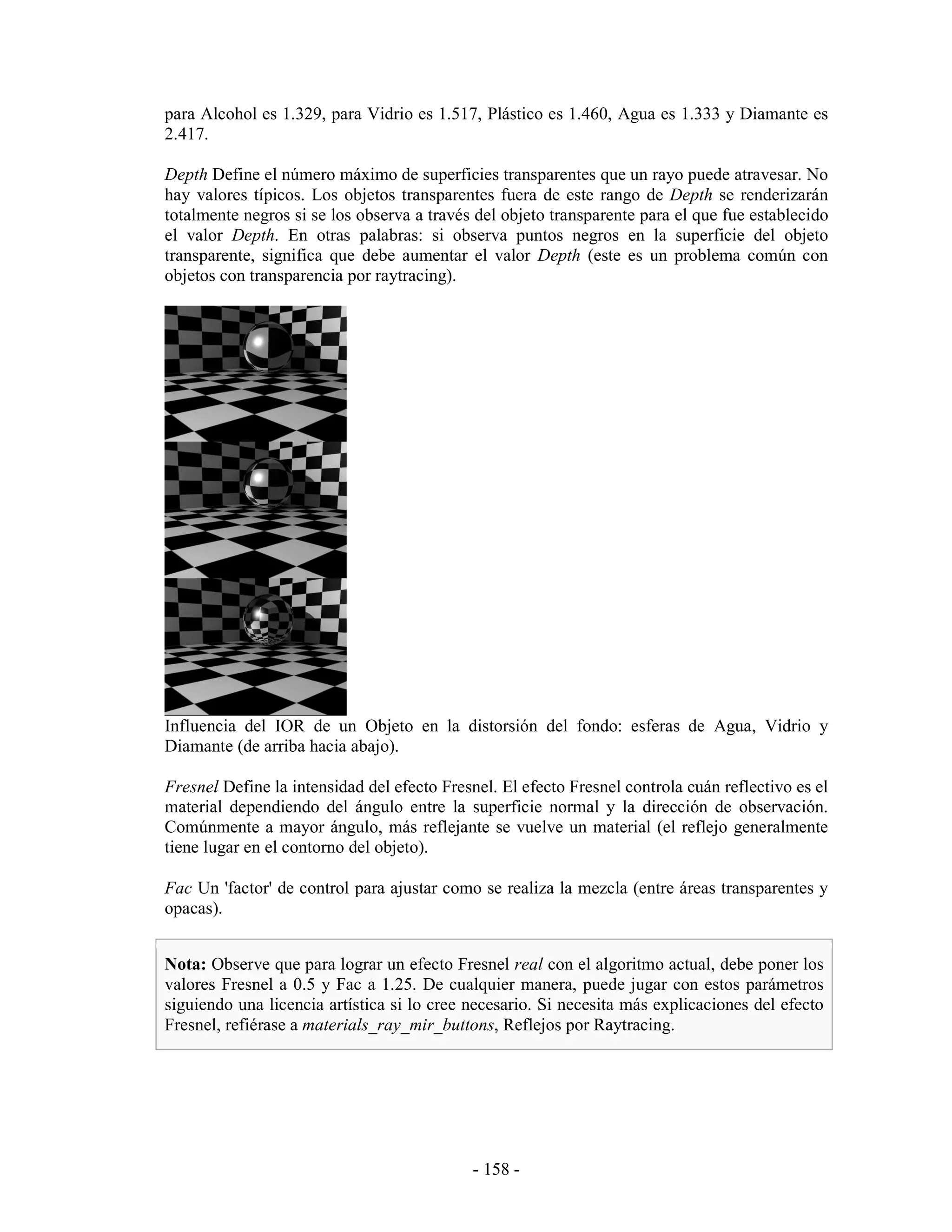 para Alcohol es 1.329, para Vidrio es 1.517, Plástico es 1.460, Agua es 1.333 y Diamante es
2.417.

Depth Define el número máximo de superficies transparentes que un rayo puede atravesar. No
hay valores típicos. Los objetos transparentes fuera de este rango de Depth se renderizarán
totalmente negros si se los observa a través del objeto transparente para el que fue establecido
el valor Depth. En otras palabras: si observa puntos negros en la superficie del objeto
transparente, significa que debe aumentar el valor Depth (este es un problema común con
objetos con transparencia por raytracing).




Influencia del IOR de un Objeto en la distorsión del fondo: esferas de Agua, Vidrio y
Diamante (de arriba hacia abajo).

Fresnel Define la intensidad del efecto Fresnel. El efecto Fresnel controla cuán reflectivo es el
material dependiendo del ángulo entre la superficie normal y la dirección de observación.
Comúnmente a mayor ángulo, más reflejante se vuelve un material (el reflejo generalmente
tiene lugar en el contorno del objeto).

Fac Un 'factor' de control para ajustar como se realiza la mezcla (entre áreas transparentes y
opacas).


Nota: Observe que para lograr un efecto Fresnel real con el algoritmo actual, debe poner los
valores Fresnel a 0.5 y Fac a 1.25. De cualquier manera, puede jugar con estos parámetros
siguiendo una licencia artística si lo cree necesario. Si necesita más explicaciones del efecto
Fresnel, refiérase a materials_ray_mir_buttons, Reflejos por Raytracing.




                                             - 158 -
 