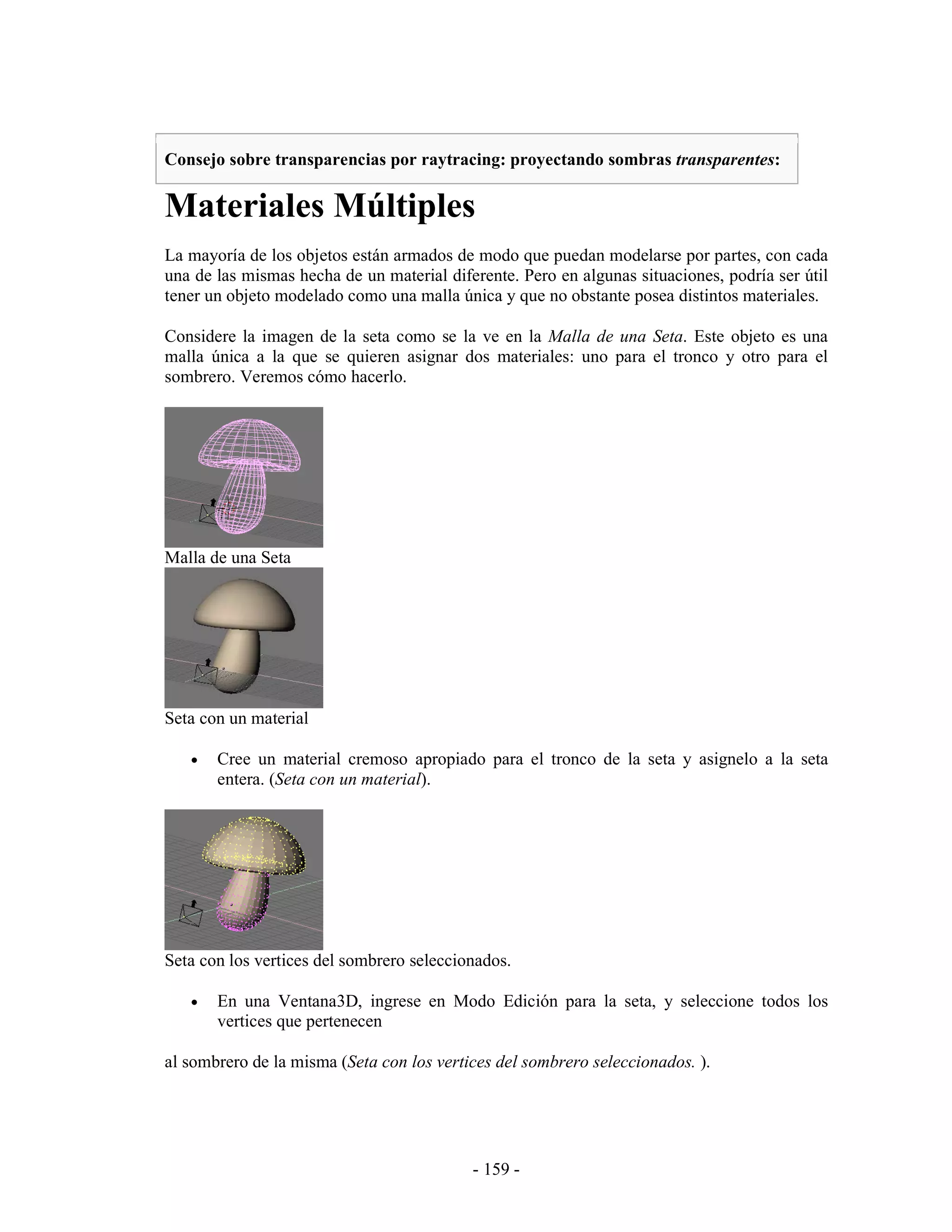 Consejo sobre transparencias por raytracing: proyectando sombras transparentes:

Materiales Múltiples
La mayoría de los objetos están armados de modo que puedan modelarse por partes, con cada
una de las mismas hecha de un material diferente. Pero en algunas situaciones, podría ser útil
tener un objeto modelado como una malla única y que no obstante posea distintos materiales.

Considere la imagen de la seta como se la ve en la Malla de una Seta. Este objeto es una
malla única a la que se quieren asignar dos materiales: uno para el tronco y otro para el
sombrero. Veremos cómo hacerlo.




Malla de una Seta




Seta con un material

   •   Cree un material cremoso apropiado para el tronco de la seta y asignelo a la seta
       entera. (Seta con un material).




Seta con los vertices del sombrero seleccionados.

   •   En una Ventana3D, ingrese en Modo Edición para la seta, y seleccione todos los
       vertices que pertenecen

al sombrero de la misma (Seta con los vertices del sombrero seleccionados. ).




                                           - 159 -
 