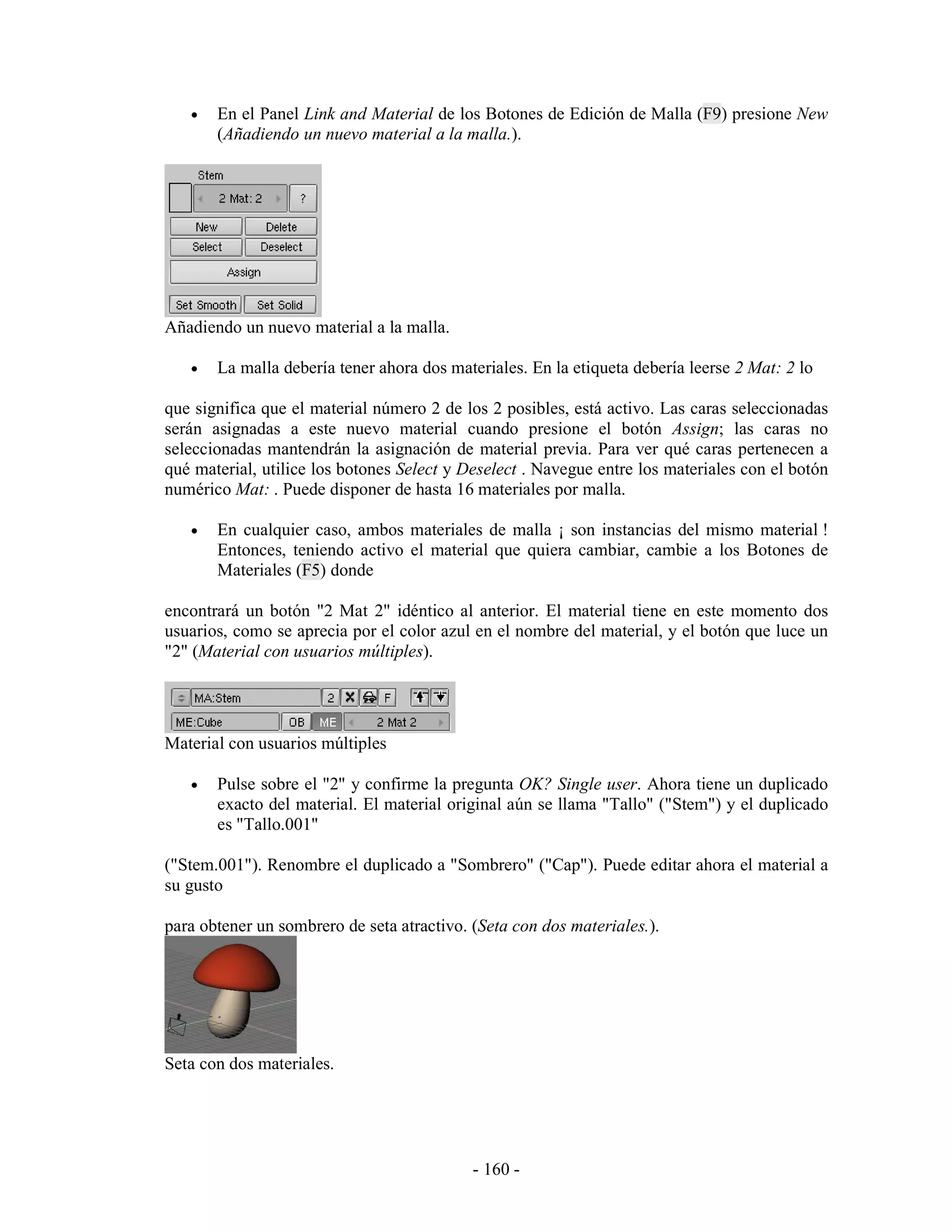•   En el Panel Link and Material de los Botones de Edición de Malla (F9) presione New
       (Añadiendo un nuevo material a la malla.).




Añadiendo un nuevo material a la malla.

   •   La malla debería tener ahora dos materiales. En la etiqueta debería leerse 2 Mat: 2 lo

que significa que el material número 2 de los 2 posibles, está activo. Las caras seleccionadas
serán asignadas a este nuevo material cuando presione el botón Assign; las caras no
seleccionadas mantendrán la asignación de material previa. Para ver qué caras pertenecen a
qué material, utilice los botones Select y Deselect . Navegue entre los materiales con el botón
numérico Mat: . Puede disponer de hasta 16 materiales por malla.

   •   En cualquier caso, ambos materiales de malla ¡ son instancias del mismo material !
       Entonces, teniendo activo el material que quiera cambiar, cambie a los Botones de
       Materiales (F5) donde

encontrará un botón "2 Mat 2" idéntico al anterior. El material tiene en este momento dos
usuarios, como se aprecia por el color azul en el nombre del material, y el botón que luce un
"2" (Material con usuarios múltiples).




Material con usuarios múltiples

   •   Pulse sobre el "2" y confirme la pregunta OK? Single user. Ahora tiene un duplicado
       exacto del material. El material original aún se llama "Tallo" ("Stem") y el duplicado
       es "Tallo.001"

("Stem.001"). Renombre el duplicado a "Sombrero" ("Cap"). Puede editar ahora el material a
su gusto

para obtener un sombrero de seta atractivo. (Seta con dos materiales.).




Seta con dos materiales.




                                            - 160 -
 