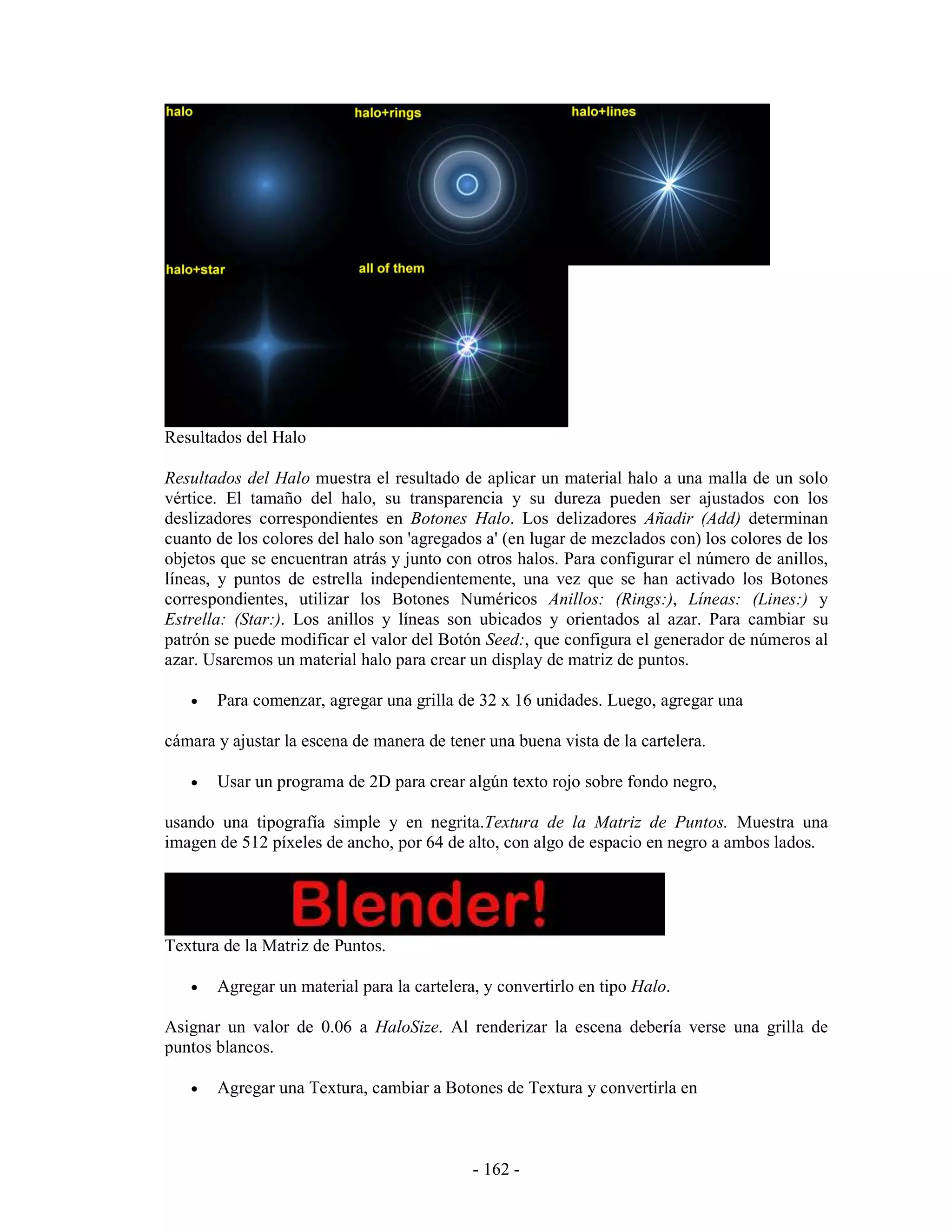 Resultados del Halo

Resultados del Halo muestra el resultado de aplicar un material halo a una malla de un solo
vértice. El tamaño del halo, su transparencia y su dureza pueden ser ajustados con los
deslizadores correspondientes en Botones Halo. Los delizadores Añadir (Add) determinan
cuanto de los colores del halo son 'agregados a' (en lugar de mezclados con) los colores de los
objetos que se encuentran atrás y junto con otros halos. Para configurar el número de anillos,
líneas, y puntos de estrella independientemente, una vez que se han activado los Botones
correspondientes, utilizar los Botones Numéricos Anillos: (Rings:), Líneas: (Lines:) y
Estrella: (Star:). Los anillos y líneas son ubicados y orientados al azar. Para cambiar su
patrón se puede modificar el valor del Botón Seed:, que configura el generador de números al
azar. Usaremos un material halo para crear un display de matriz de puntos.

   •   Para comenzar, agregar una grilla de 32 x 16 unidades. Luego, agregar una

cámara y ajustar la escena de manera de tener una buena vista de la cartelera.

   •   Usar un programa de 2D para crear algún texto rojo sobre fondo negro,

usando una tipografía simple y en negrita.Textura de la Matriz de Puntos. Muestra una
imagen de 512 píxeles de ancho, por 64 de alto, con algo de espacio en negro a ambos lados.




Textura de la Matriz de Puntos.

   •   Agregar un material para la cartelera, y convertirlo en tipo Halo.

Asignar un valor de 0.06 a HaloSize. Al renderizar la escena debería verse una grilla de
puntos blancos.

   •   Agregar una Textura, cambiar a Botones de Textura y convertirla en



                                            - 162 -
 