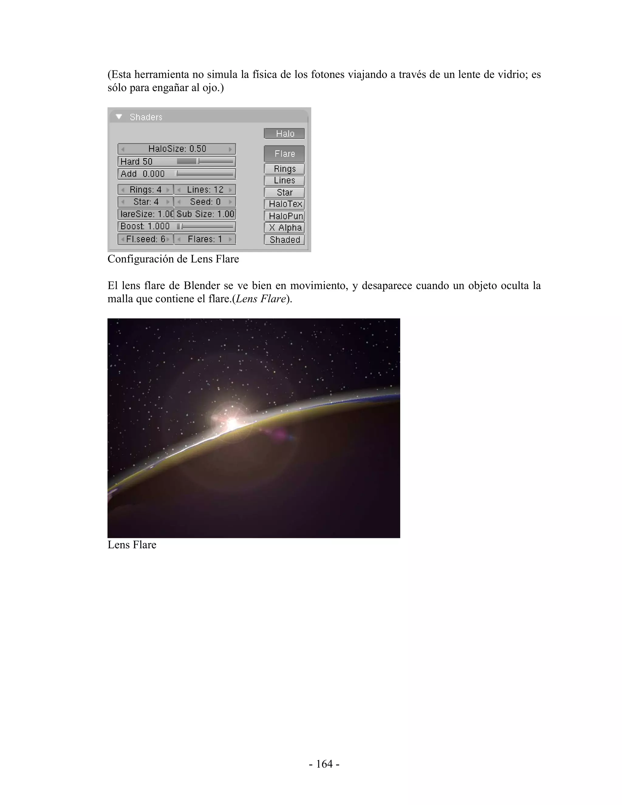 (Esta herramienta no simula la física de los fotones viajando a través de un lente de vidrio; es
sólo para engañar al ojo.)




Configuración de Lens Flare

El lens flare de Blender se ve bien en movimiento, y desaparece cuando un objeto oculta la
malla que contiene el flare.(Lens Flare).




Lens Flare




                                            - 164 -
 