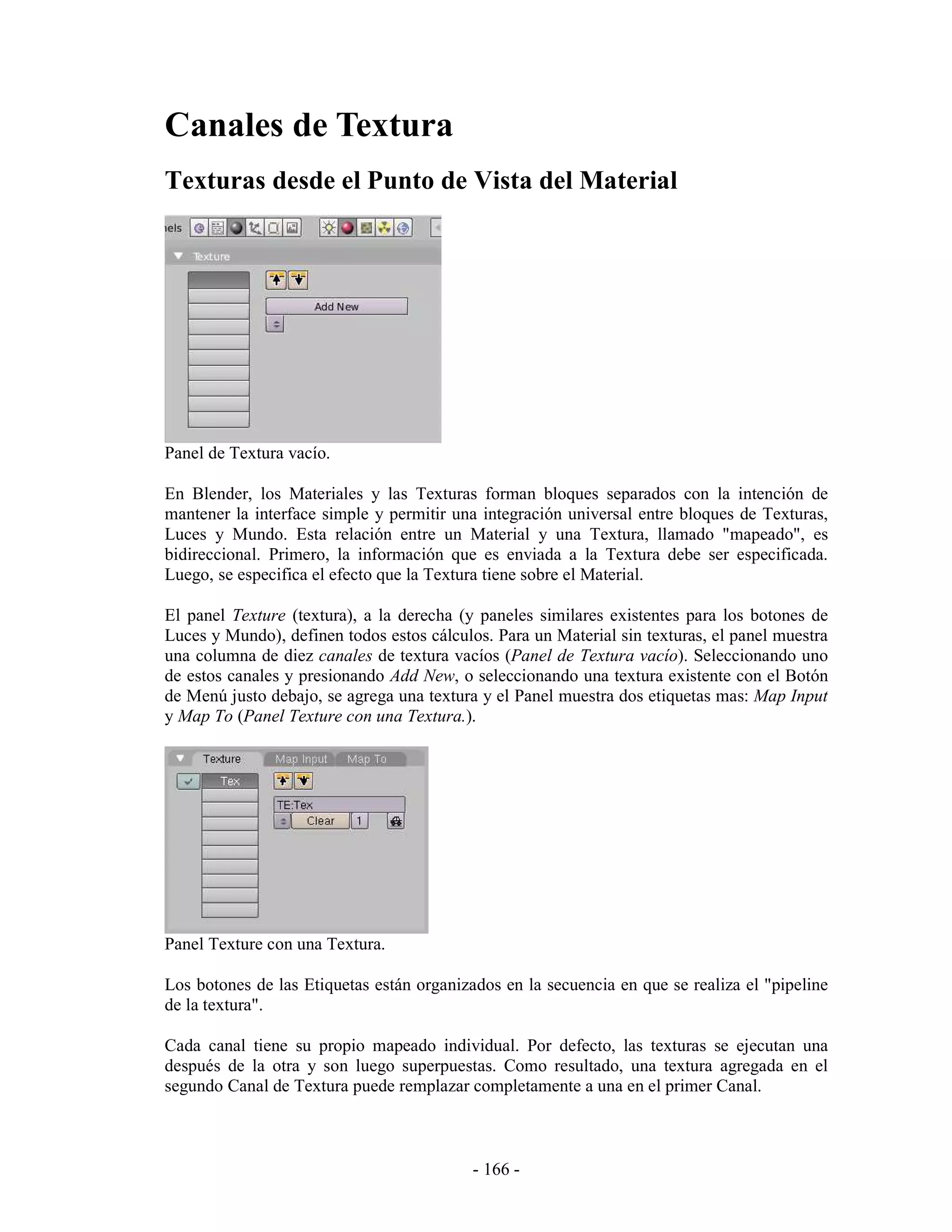 Canales de Textura
Texturas desde el Punto de Vista del Material




Panel de Textura vacío.

En Blender, los Materiales y las Texturas forman bloques separados con la intención de
mantener la interface simple y permitir una integración universal entre bloques de Texturas,
Luces y Mundo. Esta relación entre un Material y una Textura, llamado "mapeado", es
bidireccional. Primero, la información que es enviada a la Textura debe ser especificada.
Luego, se especifica el efecto que la Textura tiene sobre el Material.

El panel Texture (textura), a la derecha (y paneles similares existentes para los botones de
Luces y Mundo), definen todos estos cálculos. Para un Material sin texturas, el panel muestra
una columna de diez canales de textura vacíos (Panel de Textura vacío). Seleccionando uno
de estos canales y presionando Add New, o seleccionando una textura existente con el Botón
de Menú justo debajo, se agrega una textura y el Panel muestra dos etiquetas mas: Map Input
y Map To (Panel Texture con una Textura.).




Panel Texture con una Textura.

Los botones de las Etiquetas están organizados en la secuencia en que se realiza el "pipeline
de la textura".

Cada canal tiene su propio mapeado individual. Por defecto, las texturas se ejecutan una
después de la otra y son luego superpuestas. Como resultado, una textura agregada en el
segundo Canal de Textura puede remplazar completamente a una en el primer Canal.



                                           - 166 -
 
