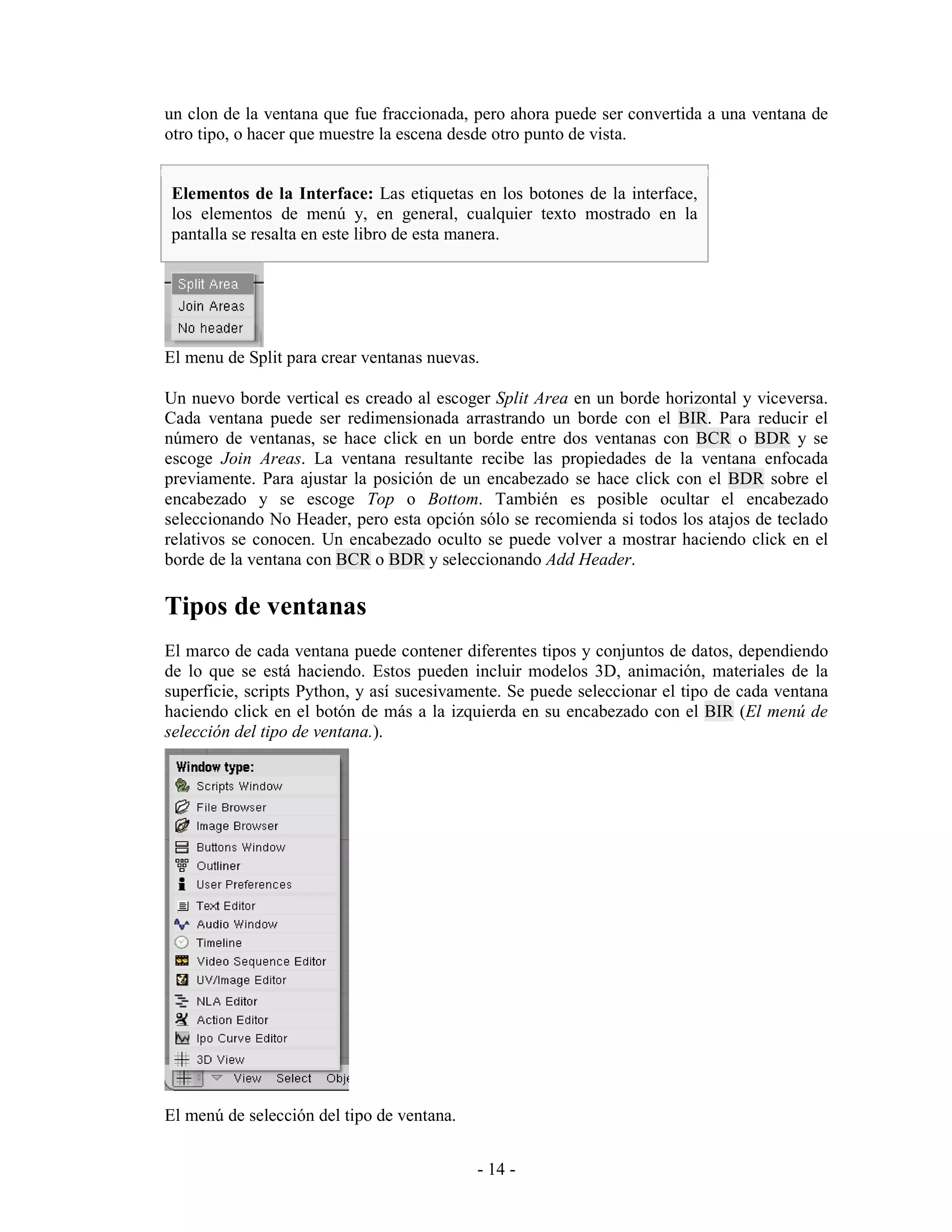 un clon de la ventana que fue fraccionada, pero ahora puede ser convertida a una ventana de
otro tipo, o hacer que muestre la escena desde otro punto de vista.


Elementos de la Interface: Las etiquetas en los botones de la interface,
los elementos de menú y, en general, cualquier texto mostrado en la
pantalla se resalta en este libro de esta manera.




El menu de Split para crear ventanas nuevas.

Un nuevo borde vertical es creado al escoger Split Area en un borde horizontal y viceversa.
Cada ventana puede ser redimensionada arrastrando un borde con el BIR. Para reducir el
número de ventanas, se hace click en un borde entre dos ventanas con BCR o BDR y se
escoge Join Areas. La ventana resultante recibe las propiedades de la ventana enfocada
previamente. Para ajustar la posición de un encabezado se hace click con el BDR sobre el
encabezado y se escoge Top o Bottom. También es posible ocultar el encabezado
seleccionando No Header, pero esta opción sólo se recomienda si todos los atajos de teclado
relativos se conocen. Un encabezado oculto se puede volver a mostrar haciendo click en el
borde de la ventana con BCR o BDR y seleccionando Add Header.

Tipos de ventanas
El marco de cada ventana puede contener diferentes tipos y conjuntos de datos, dependiendo
de lo que se está haciendo. Estos pueden incluir modelos 3D, animación, materiales de la
superficie, scripts Python, y así sucesivamente. Se puede seleccionar el tipo de cada ventana
haciendo click en el botón de más a la izquierda en su encabezado con el BIR (El menú de
selección del tipo de ventana.).




El menú de selección del tipo de ventana.


                                            - 14 -
 