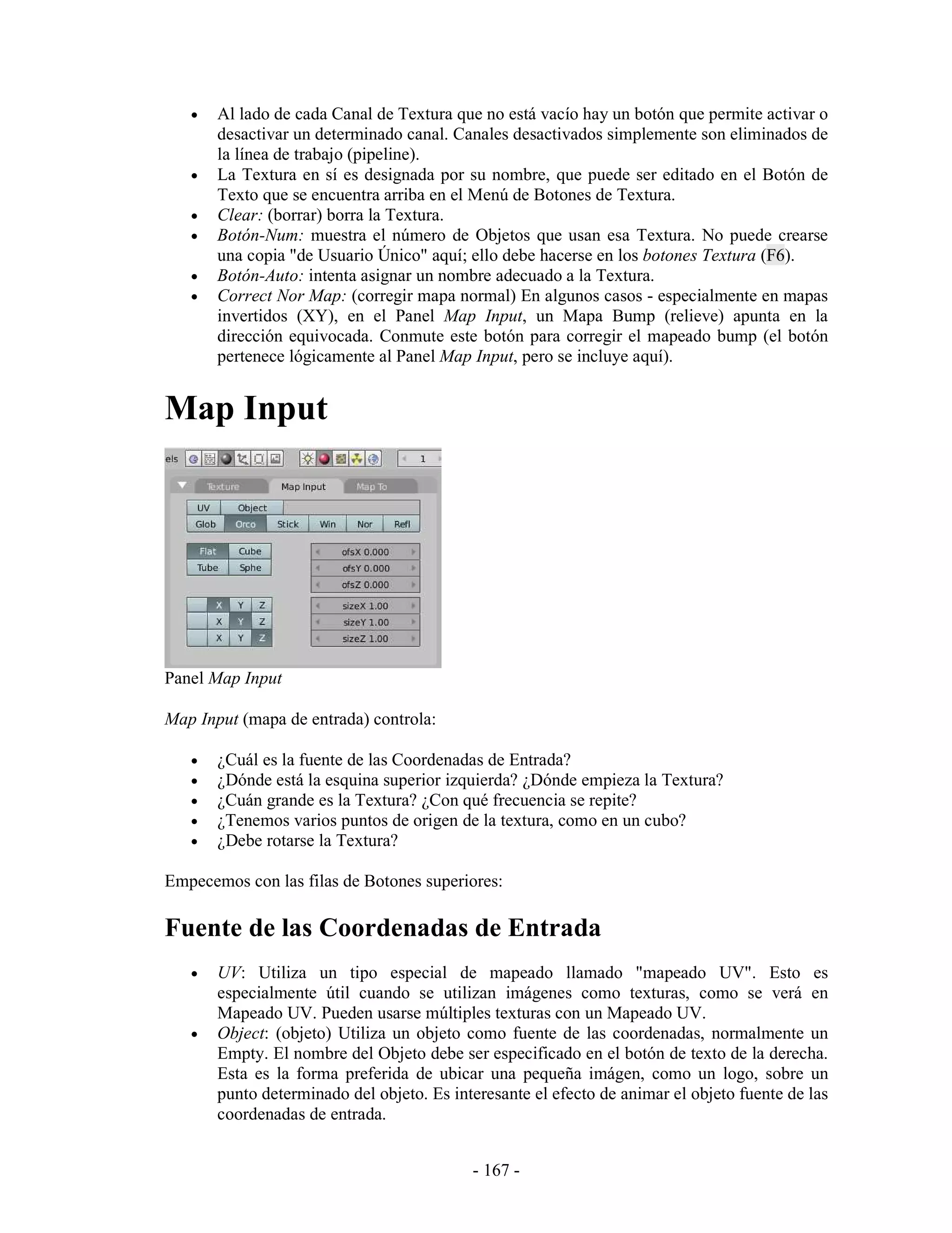 •   Al lado de cada Canal de Textura que no está vacío hay un botón que permite activar o
       desactivar un determinado canal. Canales desactivados simplemente son eliminados de
       la línea de trabajo (pipeline).
   •   La Textura en sí es designada por su nombre, que puede ser editado en el Botón de
       Texto que se encuentra arriba en el Menú de Botones de Textura.
   •   Clear: (borrar) borra la Textura.
   •   Botón-Num: muestra el número de Objetos que usan esa Textura. No puede crearse
       una copia "de Usuario Único" aquí; ello debe hacerse en los botones Textura (F6).
   •   Botón-Auto: intenta asignar un nombre adecuado a la Textura.
   •   Correct Nor Map: (corregir mapa normal) En algunos casos - especialmente en mapas
       invertidos (XY), en el Panel Map Input, un Mapa Bump (relieve) apunta en la
       dirección equivocada. Conmute este botón para corregir el mapeado bump (el botón
       pertenece lógicamente al Panel Map Input, pero se incluye aquí).


Map Input




Panel Map Input

Map Input (mapa de entrada) controla:

   •   ¿Cuál es la fuente de las Coordenadas de Entrada?
   •   ¿Dónde está la esquina superior izquierda? ¿Dónde empieza la Textura?
   •   ¿Cuán grande es la Textura? ¿Con qué frecuencia se repite?
   •   ¿Tenemos varios puntos de origen de la textura, como en un cubo?
   •   ¿Debe rotarse la Textura?

Empecemos con las filas de Botones superiores:

Fuente de las Coordenadas de Entrada
   •   UV: Utiliza un tipo especial de mapeado llamado "mapeado UV". Esto es
       especialmente útil cuando se utilizan imágenes como texturas, como se verá en
       Mapeado UV. Pueden usarse múltiples texturas con un Mapeado UV.
   •   Object: (objeto) Utiliza un objeto como fuente de las coordenadas, normalmente un
       Empty. El nombre del Objeto debe ser especificado en el botón de texto de la derecha.
       Esta es la forma preferida de ubicar una pequeña imágen, como un logo, sobre un
       punto determinado del objeto. Es interesante el efecto de animar el objeto fuente de las
       coordenadas de entrada.


                                           - 167 -
 