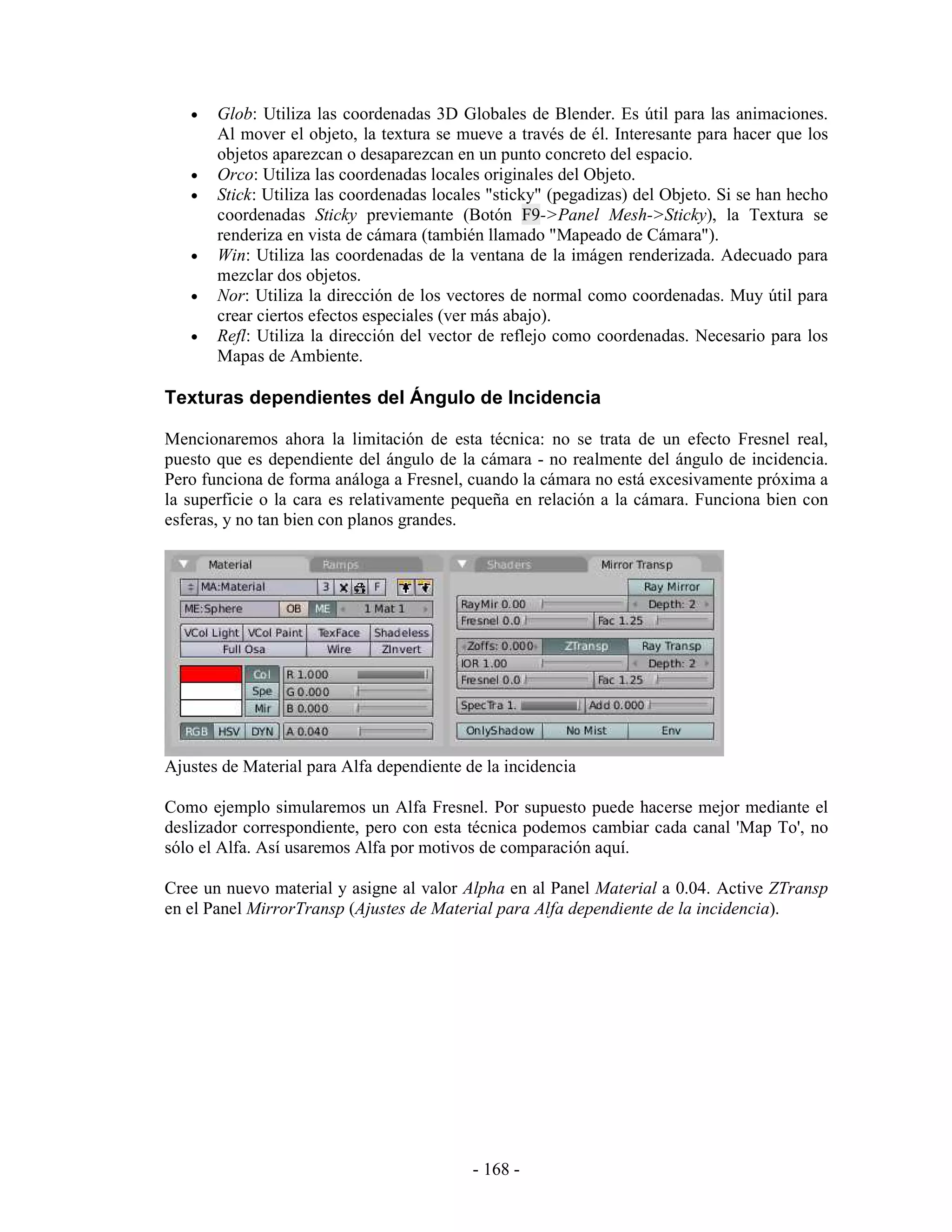 •   Glob: Utiliza las coordenadas 3D Globales de Blender. Es útil para las animaciones.
       Al mover el objeto, la textura se mueve a través de él. Interesante para hacer que los
       objetos aparezcan o desaparezcan en un punto concreto del espacio.
   •   Orco: Utiliza las coordenadas locales originales del Objeto.
   •   Stick: Utiliza las coordenadas locales "sticky" (pegadizas) del Objeto. Si se han hecho
       coordenadas Sticky previemante (Botón F9->Panel Mesh->Sticky), la Textura se
       renderiza en vista de cámara (también llamado "Mapeado de Cámara").
   •   Win: Utiliza las coordenadas de la ventana de la imágen renderizada. Adecuado para
       mezclar dos objetos.
   •   Nor: Utiliza la dirección de los vectores de normal como coordenadas. Muy útil para
       crear ciertos efectos especiales (ver más abajo).
   •   Refl: Utiliza la dirección del vector de reflejo como coordenadas. Necesario para los
       Mapas de Ambiente.

Texturas dependientes del Ángulo de Incidencia

Mencionaremos ahora la limitación de esta técnica: no se trata de un efecto Fresnel real,
puesto que es dependiente del ángulo de la cámara - no realmente del ángulo de incidencia.
Pero funciona de forma análoga a Fresnel, cuando la cámara no está excesivamente próxima a
la superficie o la cara es relativamente pequeña en relación a la cámara. Funciona bien con
esferas, y no tan bien con planos grandes.




Ajustes de Material para Alfa dependiente de la incidencia

Como ejemplo simularemos un Alfa Fresnel. Por supuesto puede hacerse mejor mediante el
deslizador correspondiente, pero con esta técnica podemos cambiar cada canal 'Map To', no
sólo el Alfa. Así usaremos Alfa por motivos de comparación aquí.

Cree un nuevo material y asigne al valor Alpha en al Panel Material a 0.04. Active ZTransp
en el Panel MirrorTransp (Ajustes de Material para Alfa dependiente de la incidencia).




                                           - 168 -
 