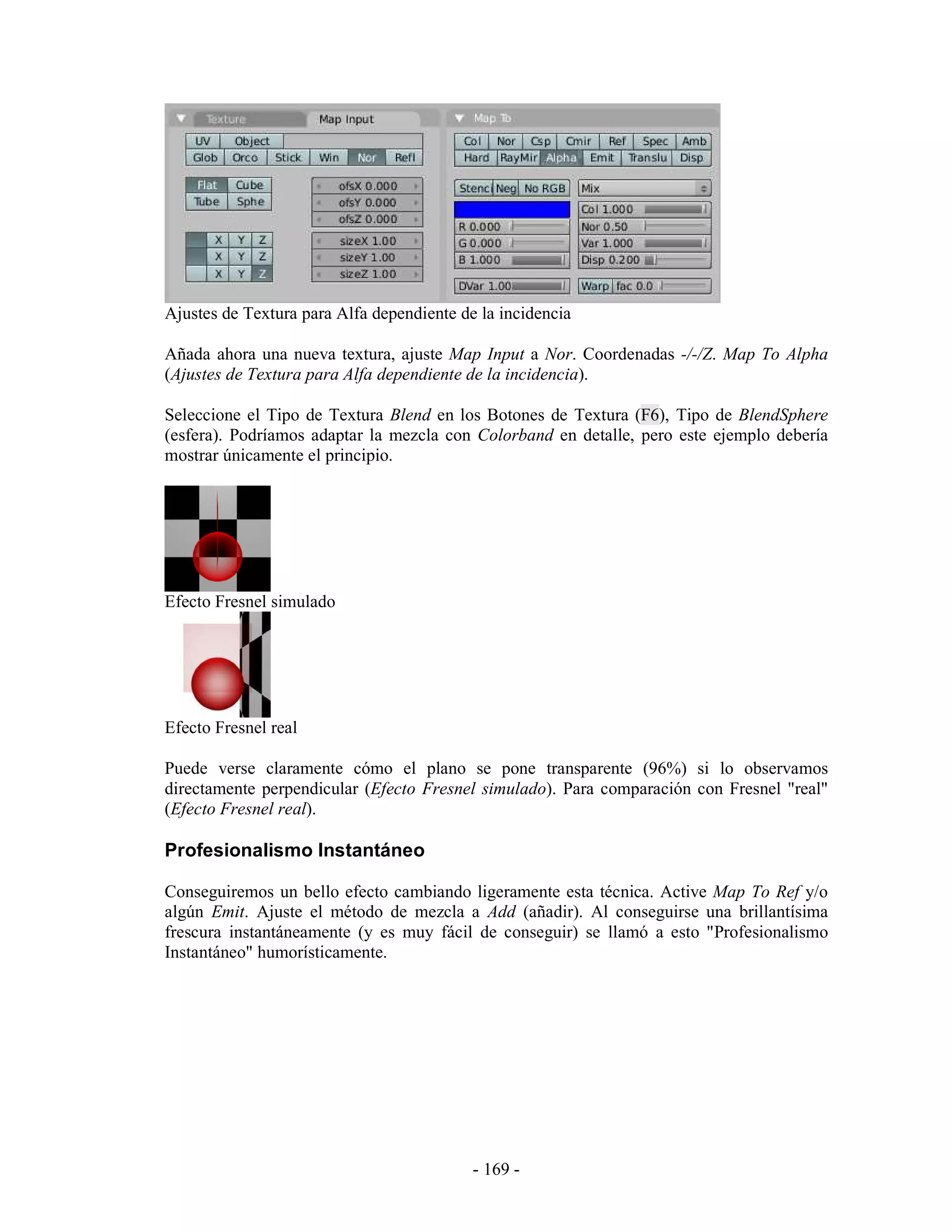 Ajustes de Textura para Alfa dependiente de la incidencia

Añada ahora una nueva textura, ajuste Map Input a Nor. Coordenadas -/-/Z. Map To Alpha
(Ajustes de Textura para Alfa dependiente de la incidencia).

Seleccione el Tipo de Textura Blend en los Botones de Textura (F6), Tipo de BlendSphere
(esfera). Podríamos adaptar la mezcla con Colorband en detalle, pero este ejemplo debería
mostrar únicamente el principio.




Efecto Fresnel simulado




Efecto Fresnel real

Puede verse claramente cómo el plano se pone transparente (96%) si lo observamos
directamente perpendicular (Efecto Fresnel simulado). Para comparación con Fresnel "real"
(Efecto Fresnel real).

Profesionalismo Instantáneo

Conseguiremos un bello efecto cambiando ligeramente esta técnica. Active Map To Ref y/o
algún Emit. Ajuste el método de mezcla a Add (añadir). Al conseguirse una brillantísima
frescura instantáneamente (y es muy fácil de conseguir) se llamó a esto "Profesionalismo
Instantáneo" humorísticamente.




                                           - 169 -
 