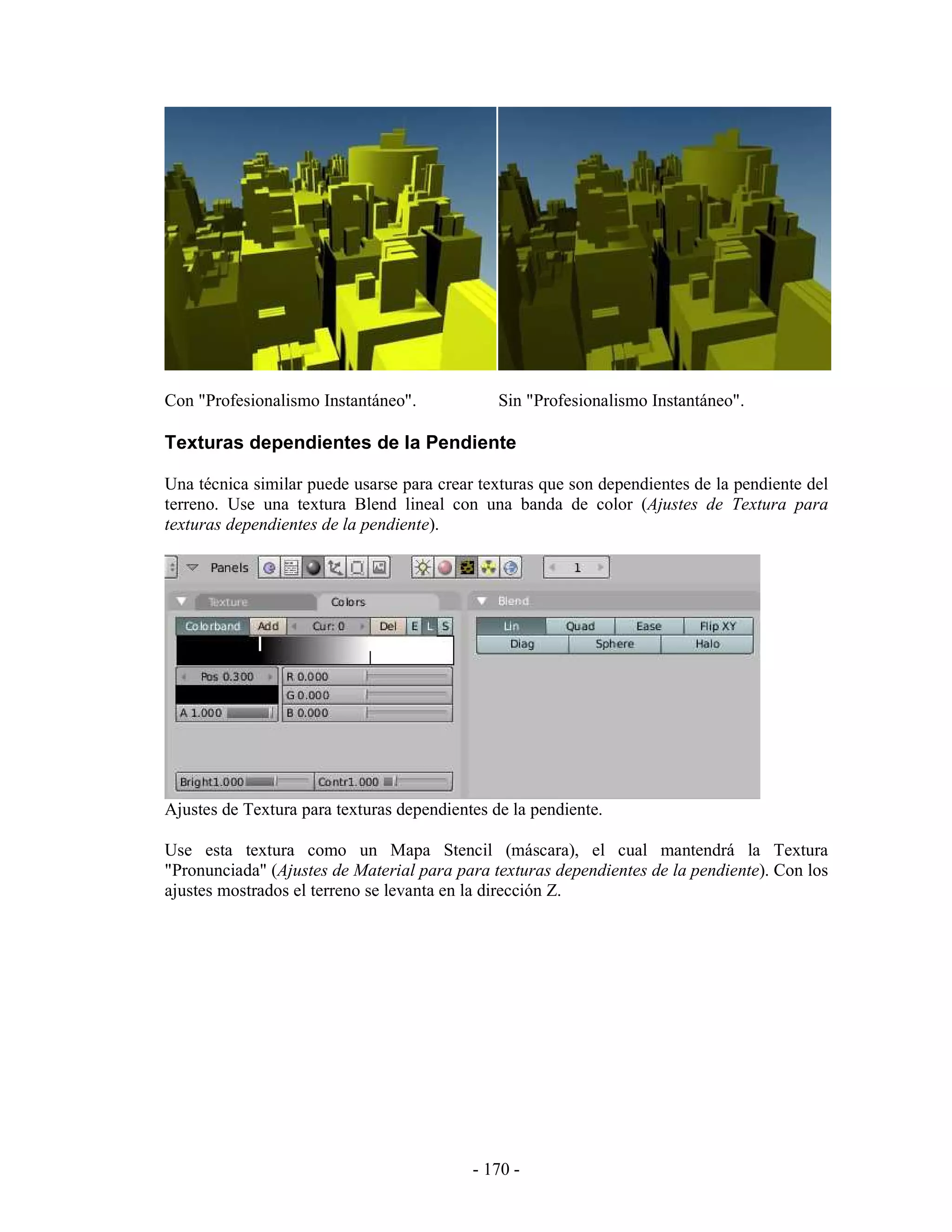 Con "Profesionalismo Instantáneo".             Sin "Profesionalismo Instantáneo".

Texturas dependientes de la Pendiente

Una técnica similar puede usarse para crear texturas que son dependientes de la pendiente del
terreno. Use una textura Blend lineal con una banda de color (Ajustes de Textura para
texturas dependientes de la pendiente).




Ajustes de Textura para texturas dependientes de la pendiente.

Use esta textura como un Mapa Stencil (máscara), el cual mantendrá la Textura
"Pronunciada" (Ajustes de Material para para texturas dependientes de la pendiente). Con los
ajustes mostrados el terreno se levanta en la dirección Z.




                                           - 170 -
 