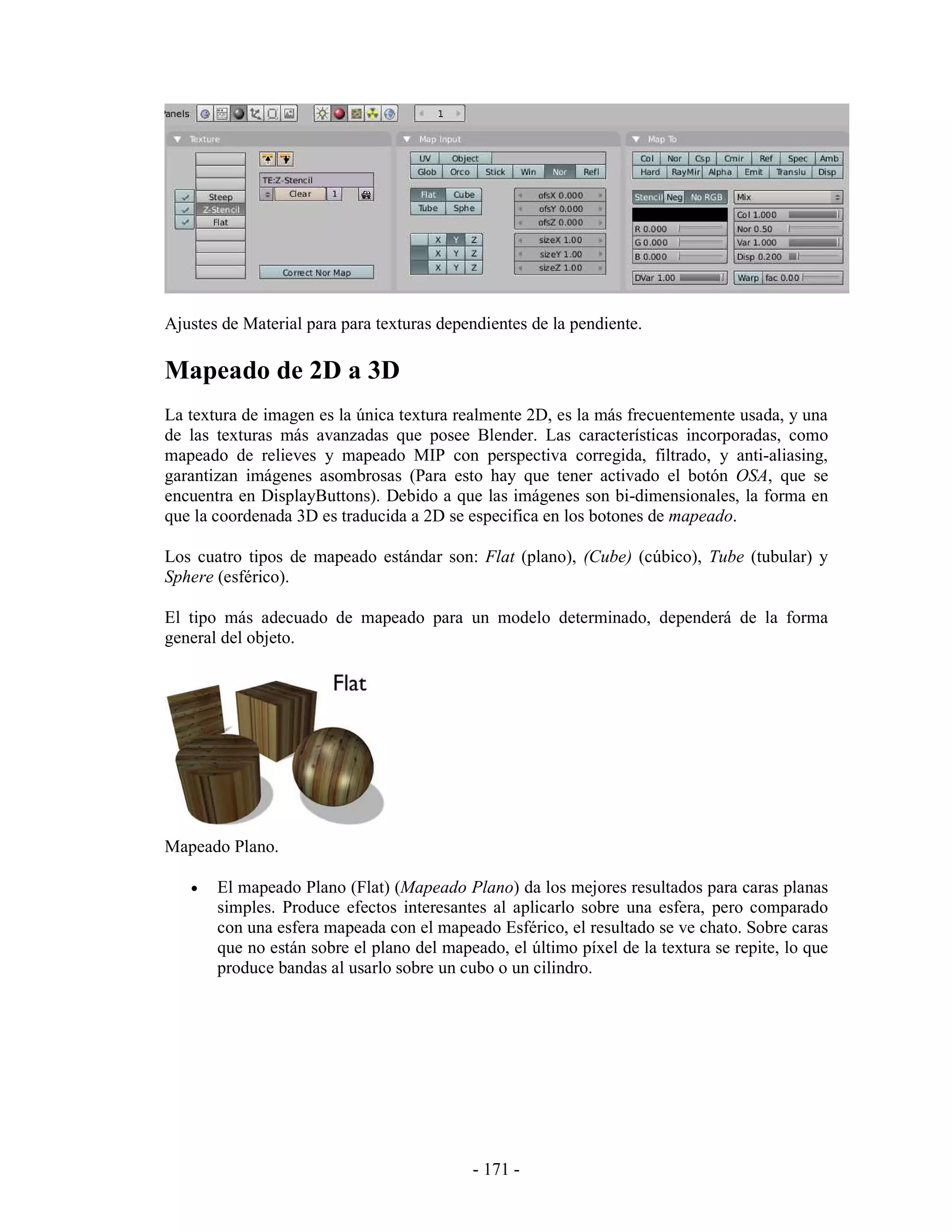 Ajustes de Material para para texturas dependientes de la pendiente.

Mapeado de 2D a 3D
La textura de imagen es la única textura realmente 2D, es la más frecuentemente usada, y una
de las texturas más avanzadas que posee Blender. Las características incorporadas, como
mapeado de relieves y mapeado MIP con perspectiva corregida, filtrado, y anti-aliasing,
garantizan imágenes asombrosas (Para esto hay que tener activado el botón OSA, que se
encuentra en DisplayButtons). Debido a que las imágenes son bi-dimensionales, la forma en
que la coordenada 3D es traducida a 2D se especifica en los botones de mapeado.

Los cuatro tipos de mapeado estándar son: Flat (plano), (Cube) (cúbico), Tube (tubular) y
Sphere (esférico).

El tipo más adecuado de mapeado para un modelo determinado, dependerá de la forma
general del objeto.




Mapeado Plano.

   •   El mapeado Plano (Flat) (Mapeado Plano) da los mejores resultados para caras planas
       simples. Produce efectos interesantes al aplicarlo sobre una esfera, pero comparado
       con una esfera mapeada con el mapeado Esférico, el resultado se ve chato. Sobre caras
       que no están sobre el plano del mapeado, el último píxel de la textura se repite, lo que
       produce bandas al usarlo sobre un cubo o un cilindro.




                                           - 171 -
 