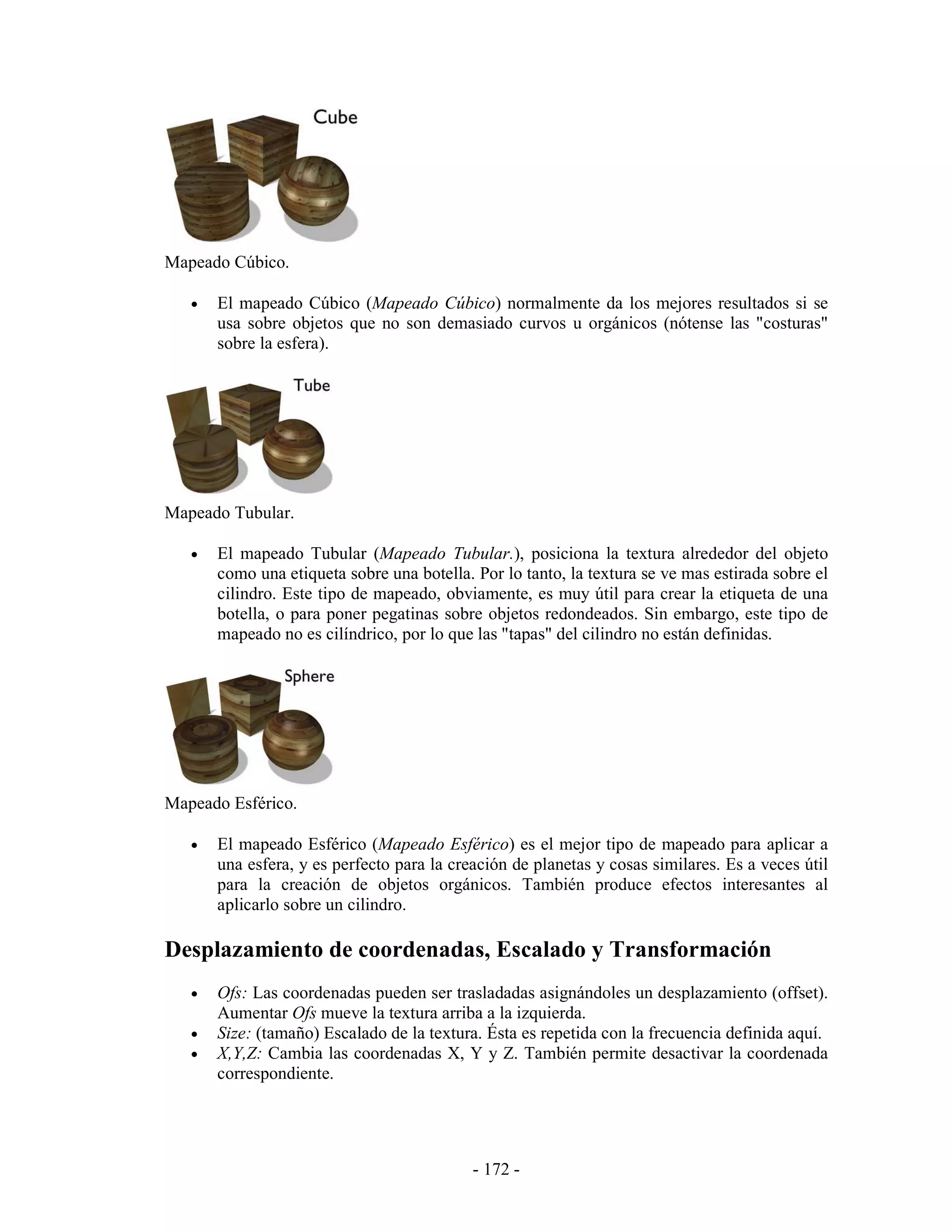 Mapeado Cúbico.

   •   El mapeado Cúbico (Mapeado Cúbico) normalmente da los mejores resultados si se
       usa sobre objetos que no son demasiado curvos u orgánicos (nótense las "costuras"
       sobre la esfera).




Mapeado Tubular.

   •   El mapeado Tubular (Mapeado Tubular.), posiciona la textura alrededor del objeto
       como una etiqueta sobre una botella. Por lo tanto, la textura se ve mas estirada sobre el
       cilindro. Este tipo de mapeado, obviamente, es muy útil para crear la etiqueta de una
       botella, o para poner pegatinas sobre objetos redondeados. Sin embargo, este tipo de
       mapeado no es cilíndrico, por lo que las "tapas" del cilindro no están definidas.




Mapeado Esférico.

   •   El mapeado Esférico (Mapeado Esférico) es el mejor tipo de mapeado para aplicar a
       una esfera, y es perfecto para la creación de planetas y cosas similares. Es a veces útil
       para la creación de objetos orgánicos. También produce efectos interesantes al
       aplicarlo sobre un cilindro.

Desplazamiento de coordenadas, Escalado y Transformación
   •   Ofs: Las coordenadas pueden ser trasladadas asignándoles un desplazamiento (offset).
       Aumentar Ofs mueve la textura arriba a la izquierda.
   •   Size: (tamaño) Escalado de la textura. Ésta es repetida con la frecuencia definida aquí.
   •   X,Y,Z: Cambia las coordenadas X, Y y Z. También permite desactivar la coordenada
       correspondiente.




                                            - 172 -
 