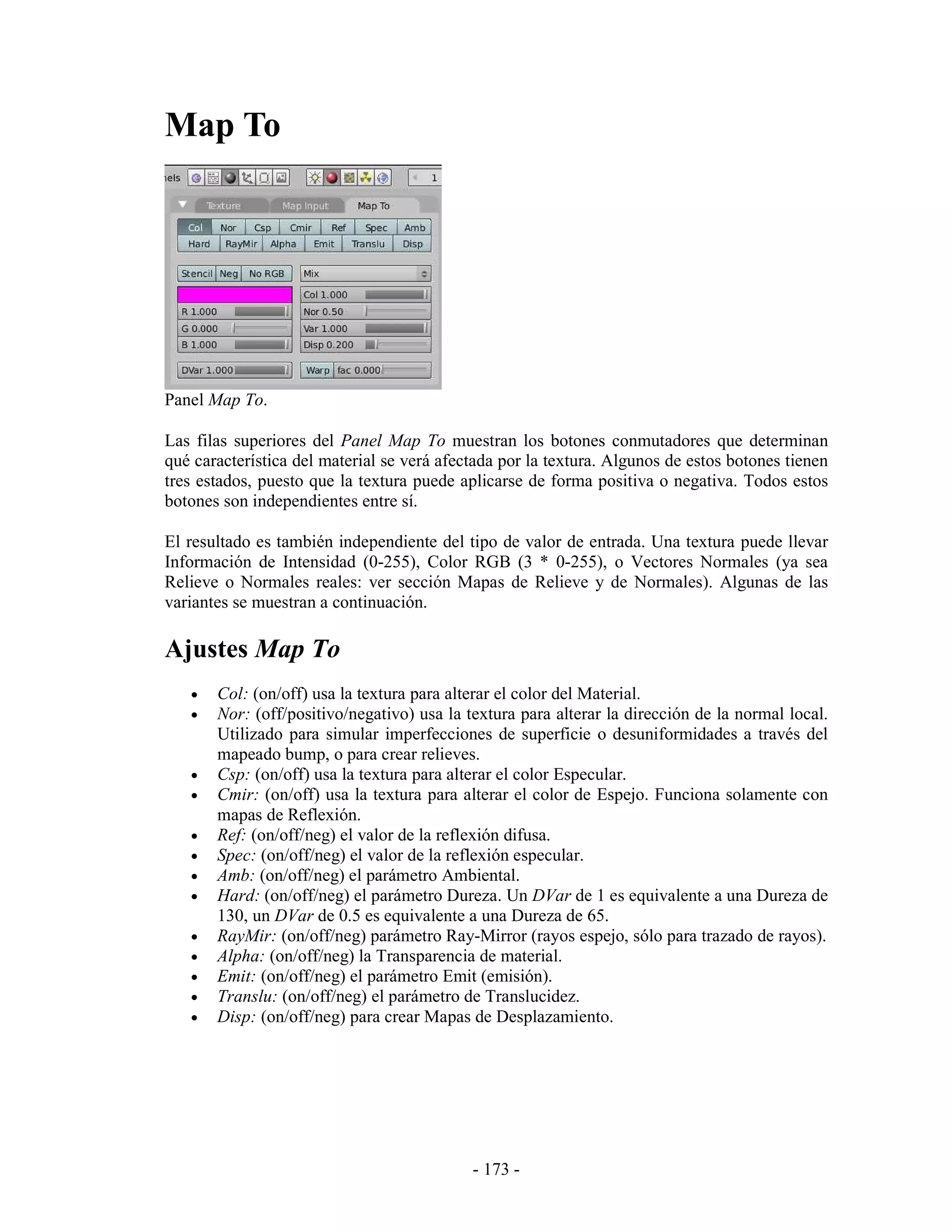Map To




Panel Map To.

Las filas superiores del Panel Map To muestran los botones conmutadores que determinan
qué característica del material se verá afectada por la textura. Algunos de estos botones tienen
tres estados, puesto que la textura puede aplicarse de forma positiva o negativa. Todos estos
botones son independientes entre sí.

El resultado es también independiente del tipo de valor de entrada. Una textura puede llevar
Información de Intensidad (0-255), Color RGB (3 * 0-255), o Vectores Normales (ya sea
Relieve o Normales reales: ver sección Mapas de Relieve y de Normales). Algunas de las
variantes se muestran a continuación.

Ajustes Map To
   •   Col: (on/off) usa la textura para alterar el color del Material.
   •   Nor: (off/positivo/negativo) usa la textura para alterar la dirección de la normal local.
       Utilizado para simular imperfecciones de superficie o desuniformidades a través del
       mapeado bump, o para crear relieves.
   •   Csp: (on/off) usa la textura para alterar el color Especular.
   •   Cmir: (on/off) usa la textura para alterar el color de Espejo. Funciona solamente con
       mapas de Reflexión.
   •   Ref: (on/off/neg) el valor de la reflexión difusa.
   •   Spec: (on/off/neg) el valor de la reflexión especular.
   •   Amb: (on/off/neg) el parámetro Ambiental.
   •   Hard: (on/off/neg) el parámetro Dureza. Un DVar de 1 es equivalente a una Dureza de
       130, un DVar de 0.5 es equivalente a una Dureza de 65.
   •   RayMir: (on/off/neg) parámetro Ray-Mirror (rayos espejo, sólo para trazado de rayos).
   •   Alpha: (on/off/neg) la Transparencia de material.
   •   Emit: (on/off/neg) el parámetro Emit (emisión).
   •   Translu: (on/off/neg) el parámetro de Translucidez.
   •   Disp: (on/off/neg) para crear Mapas de Desplazamiento.




                                            - 173 -
 