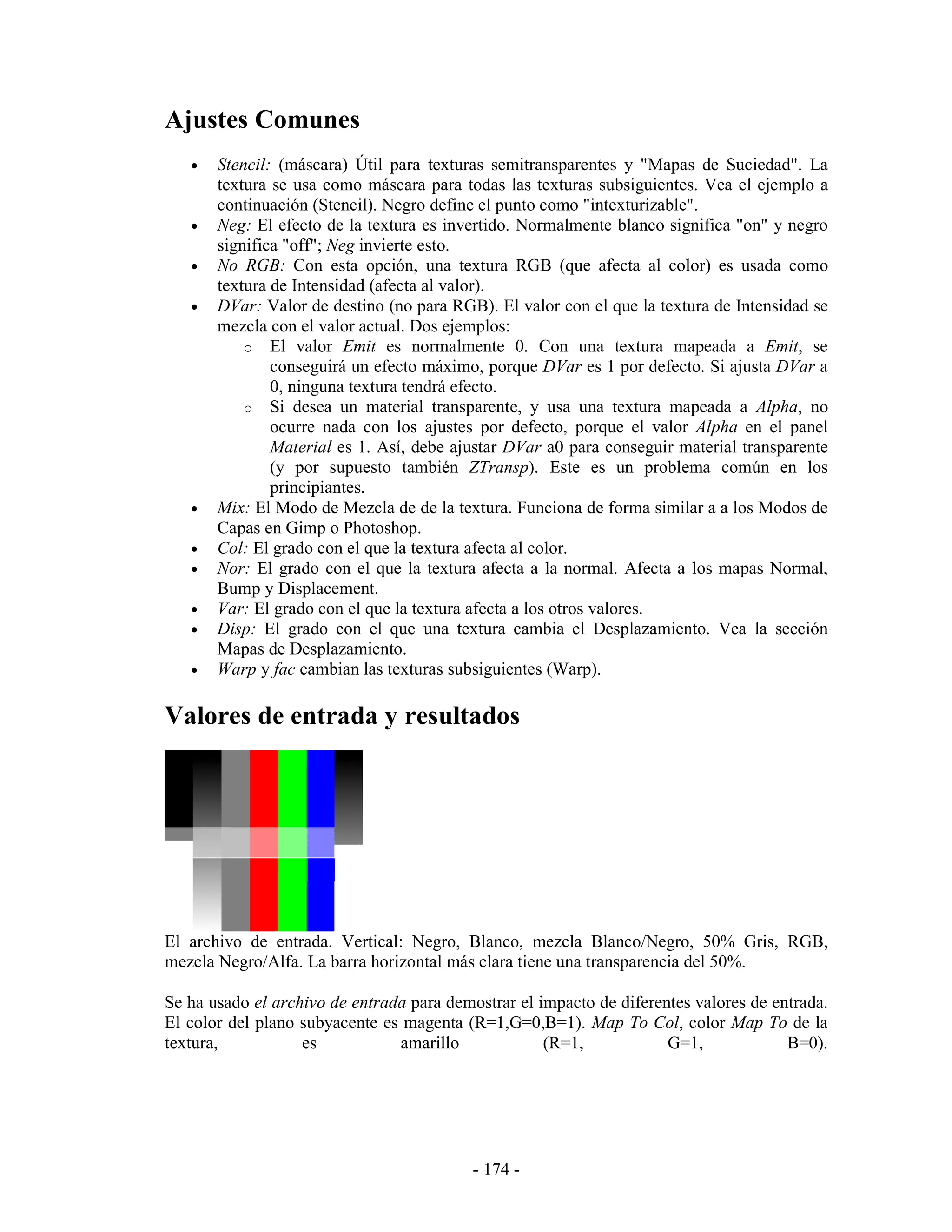 Ajustes Comunes
   •   Stencil: (máscara) Útil para texturas semitransparentes y "Mapas de Suciedad". La
       textura se usa como máscara para todas las texturas subsiguientes. Vea el ejemplo a
       continuación (Stencil). Negro define el punto como "intexturizable".
   •   Neg: El efecto de la textura es invertido. Normalmente blanco significa "on" y negro
       significa "off"; Neg invierte esto.
   •   No RGB: Con esta opción, una textura RGB (que afecta al color) es usada como
       textura de Intensidad (afecta al valor).
   •   DVar: Valor de destino (no para RGB). El valor con el que la textura de Intensidad se
       mezcla con el valor actual. Dos ejemplos:
           o El valor Emit es normalmente 0. Con una textura mapeada a Emit, se
               conseguirá un efecto máximo, porque DVar es 1 por defecto. Si ajusta DVar a
               0, ninguna textura tendrá efecto.
           o Si desea un material transparente, y usa una textura mapeada a Alpha, no
               ocurre nada con los ajustes por defecto, porque el valor Alpha en el panel
               Material es 1. Así, debe ajustar DVar a0 para conseguir material transparente
               (y por supuesto también ZTransp). Este es un problema común en los
               principiantes.
   •   Mix: El Modo de Mezcla de de la textura. Funciona de forma similar a a los Modos de
       Capas en Gimp o Photoshop.
   •   Col: El grado con el que la textura afecta al color.
   •   Nor: El grado con el que la textura afecta a la normal. Afecta a los mapas Normal,
       Bump y Displacement.
   •   Var: El grado con el que la textura afecta a los otros valores.
   •   Disp: El grado con el que una textura cambia el Desplazamiento. Vea la sección
       Mapas de Desplazamiento.
   •   Warp y fac cambian las texturas subsiguientes (Warp).

Valores de entrada y resultados




El archivo de entrada. Vertical: Negro, Blanco, mezcla Blanco/Negro, 50% Gris, RGB,
mezcla Negro/Alfa. La barra horizontal más clara tiene una transparencia del 50%.

Se ha usado el archivo de entrada para demostrar el impacto de diferentes valores de entrada.
El color del plano subyacente es magenta (R=1,G=0,B=1). Map To Col, color Map To de la
textura,           es           amarillo             (R=1,            G=1,             B=0).




                                           - 174 -
 