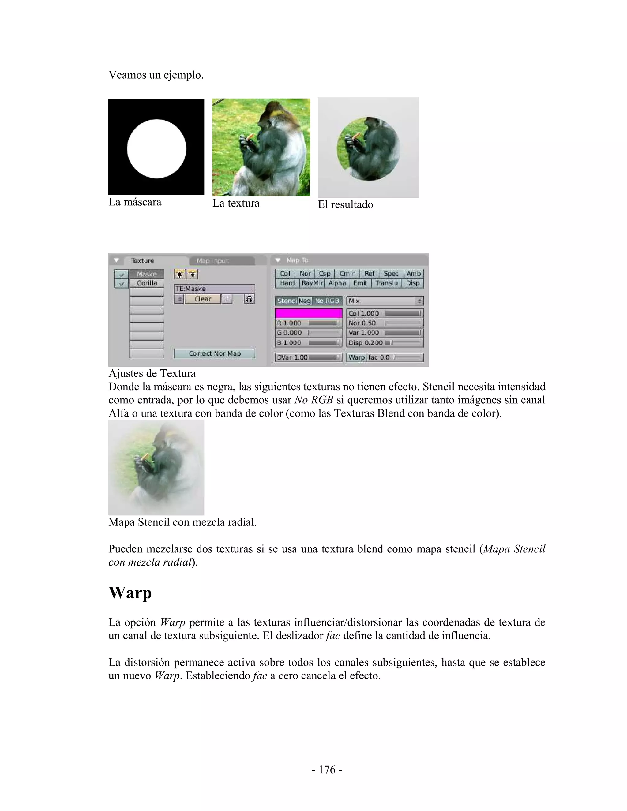 Veamos un ejemplo.




La máscara            La textura              El resultado




Ajustes de Textura
Donde la máscara es negra, las siguientes texturas no tienen efecto. Stencil necesita intensidad
como entrada, por lo que debemos usar No RGB si queremos utilizar tanto imágenes sin canal
Alfa o una textura con banda de color (como las Texturas Blend con banda de color).




Mapa Stencil con mezcla radial.

Pueden mezclarse dos texturas si se usa una textura blend como mapa stencil (Mapa Stencil
con mezcla radial).

Warp
La opción Warp permite a las texturas influenciar/distorsionar las coordenadas de textura de
un canal de textura subsiguiente. El deslizador fac define la cantidad de influencia.

La distorsión permanece activa sobre todos los canales subsiguientes, hasta que se establece
un nuevo Warp. Estableciendo fac a cero cancela el efecto.




                                            - 176 -
 