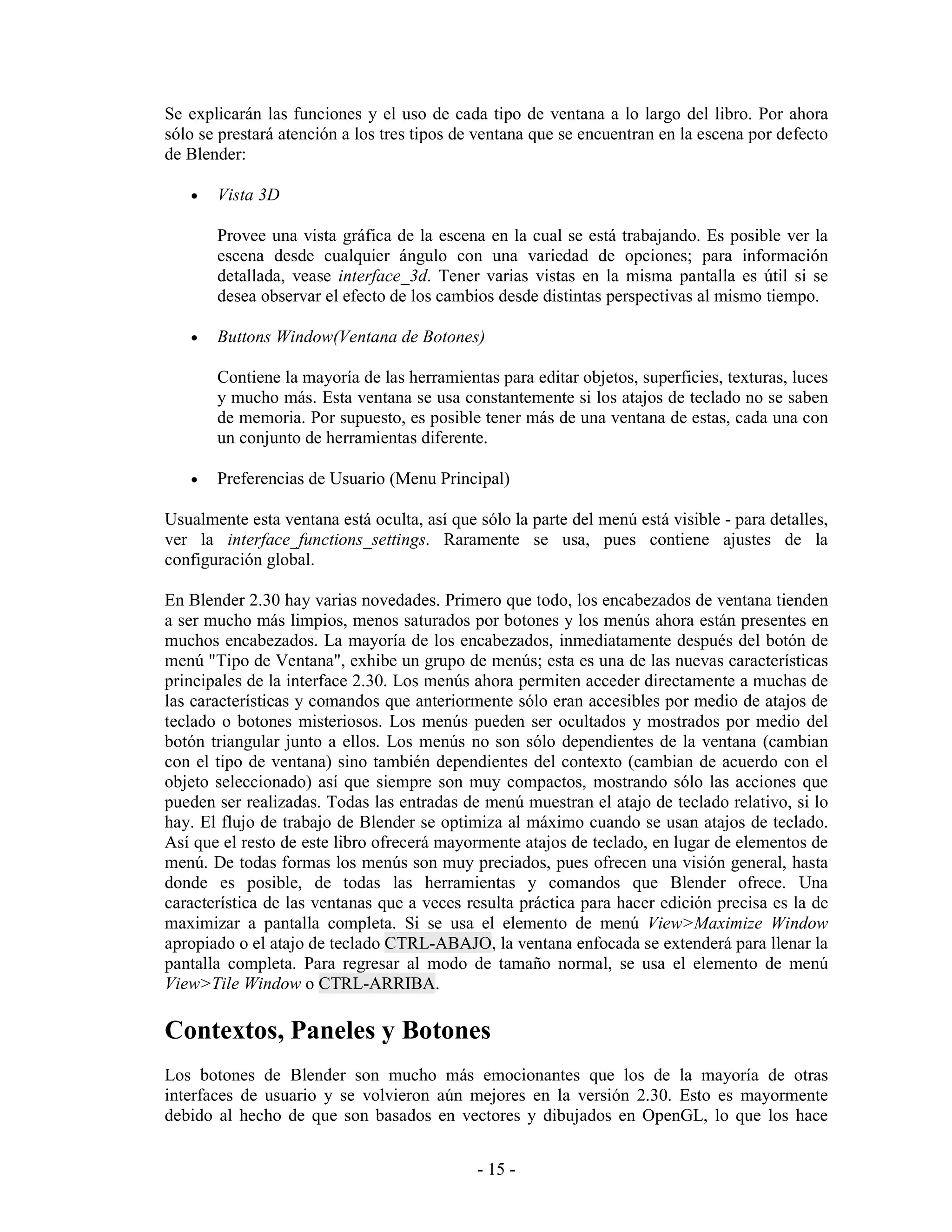 Se explicarán las funciones y el uso de cada tipo de ventana a lo largo del libro. Por ahora
sólo se prestará atención a los tres tipos de ventana que se encuentran en la escena por defecto
de Blender:

   •   Vista 3D

       Provee una vista gráfica de la escena en la cual se está trabajando. Es posible ver la
       escena desde cualquier ángulo con una variedad de opciones; para información
       detallada, vease interface_3d. Tener varias vistas en la misma pantalla es útil si se
       desea observar el efecto de los cambios desde distintas perspectivas al mismo tiempo.

   •   Buttons Window(Ventana de Botones)

       Contiene la mayoría de las herramientas para editar objetos, superficies, texturas, luces
       y mucho más. Esta ventana se usa constantemente si los atajos de teclado no se saben
       de memoria. Por supuesto, es posible tener más de una ventana de estas, cada una con
       un conjunto de herramientas diferente.

   •   Preferencias de Usuario (Menu Principal)

Usualmente esta ventana está oculta, así que sólo la parte del menú está visible - para detalles,
ver la interface_functions_settings. Raramente se usa, pues contiene ajustes de la
configuración global.

En Blender 2.30 hay varias novedades. Primero que todo, los encabezados de ventana tienden
a ser mucho más limpios, menos saturados por botones y los menús ahora están presentes en
muchos encabezados. La mayoría de los encabezados, inmediatamente después del botón de
menú "Tipo de Ventana", exhibe un grupo de menús; esta es una de las nuevas características
principales de la interface 2.30. Los menús ahora permiten acceder directamente a muchas de
las características y comandos que anteriormente sólo eran accesibles por medio de atajos de
teclado o botones misteriosos. Los menús pueden ser ocultados y mostrados por medio del
botón triangular junto a ellos. Los menús no son sólo dependientes de la ventana (cambian
con el tipo de ventana) sino también dependientes del contexto (cambian de acuerdo con el
objeto seleccionado) así que siempre son muy compactos, mostrando sólo las acciones que
pueden ser realizadas. Todas las entradas de menú muestran el atajo de teclado relativo, si lo
hay. El flujo de trabajo de Blender se optimiza al máximo cuando se usan atajos de teclado.
Así que el resto de este libro ofrecerá mayormente atajos de teclado, en lugar de elementos de
menú. De todas formas los menús son muy preciados, pues ofrecen una visión general, hasta
donde es posible, de todas las herramientas y comandos que Blender ofrece. Una
característica de las ventanas que a veces resulta práctica para hacer edición precisa es la de
maximizar a pantalla completa. Si se usa el elemento de menú View>Maximize Window
apropiado o el atajo de teclado CTRL-ABAJO, la ventana enfocada se extenderá para llenar la
pantalla completa. Para regresar al modo de tamaño normal, se usa el elemento de menú
View>Tile Window o CTRL-ARRIBA.

Contextos, Paneles y Botones
Los botones de Blender son mucho más emocionantes que los de la mayoría de otras
interfaces de usuario y se volvieron aún mejores en la versión 2.30. Esto es mayormente
debido al hecho de que son basados en vectores y dibujados en OpenGL, lo que los hace


                                             - 15 -
 
