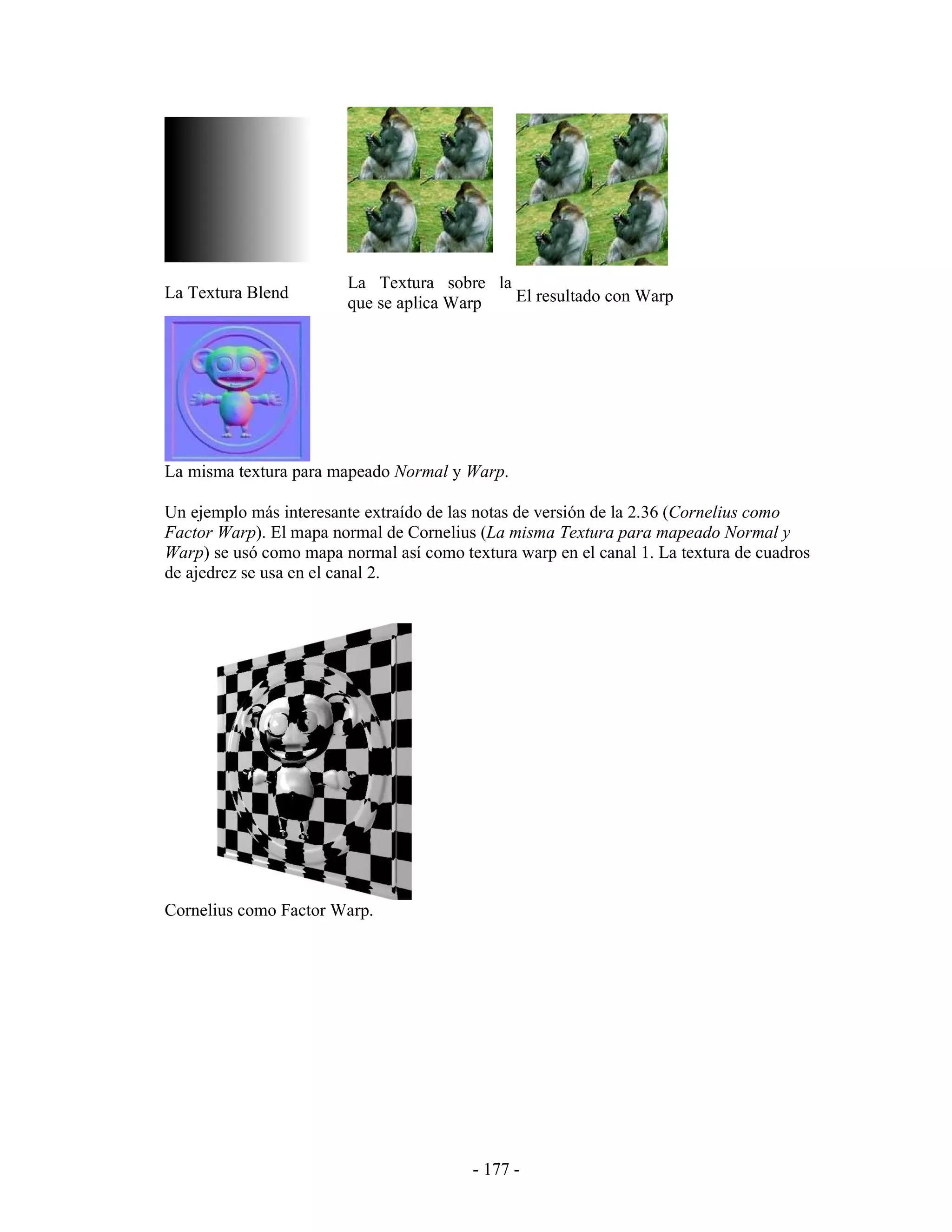 La Textura sobre la
La Textura Blend                            El resultado con Warp
                        que se aplica Warp




La misma textura para mapeado Normal y Warp.

Un ejemplo más interesante extraído de las notas de versión de la 2.36 (Cornelius como
Factor Warp). El mapa normal de Cornelius (La misma Textura para mapeado Normal y
Warp) se usó como mapa normal así como textura warp en el canal 1. La textura de cuadros
de ajedrez se usa en el canal 2.




Cornelius como Factor Warp.




                                          - 177 -
 