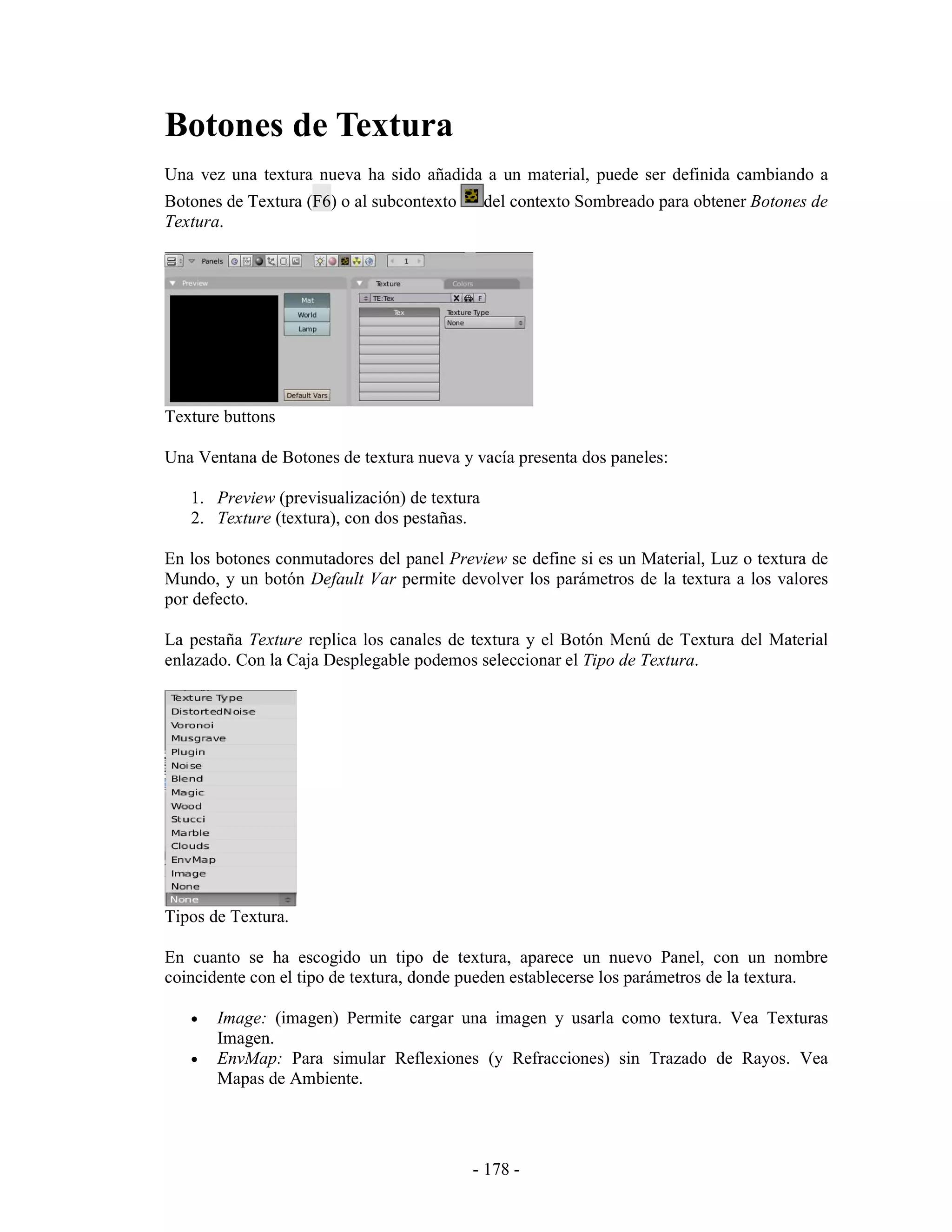 Botones de Textura
Una vez una textura nueva ha sido añadida a un material, puede ser definida cambiando a
Botones de Textura (F6) o al subcontexto      del contexto Sombreado para obtener Botones de
Textura.




Texture buttons

Una Ventana de Botones de textura nueva y vacía presenta dos paneles:

   1. Preview (previsualización) de textura
   2. Texture (textura), con dos pestañas.

En los botones conmutadores del panel Preview se define si es un Material, Luz o textura de
Mundo, y un botón Default Var permite devolver los parámetros de la textura a los valores
por defecto.

La pestaña Texture replica los canales de textura y el Botón Menú de Textura del Material
enlazado. Con la Caja Desplegable podemos seleccionar el Tipo de Textura.




Tipos de Textura.

En cuanto se ha escogido un tipo de textura, aparece un nuevo Panel, con un nombre
coincidente con el tipo de textura, donde pueden establecerse los parámetros de la textura.

   •   Image: (imagen) Permite cargar una imagen y usarla como textura. Vea Texturas
       Imagen.
   •   EnvMap: Para simular Reflexiones (y Refracciones) sin Trazado de Rayos. Vea
       Mapas de Ambiente.




                                           - 178 -
 