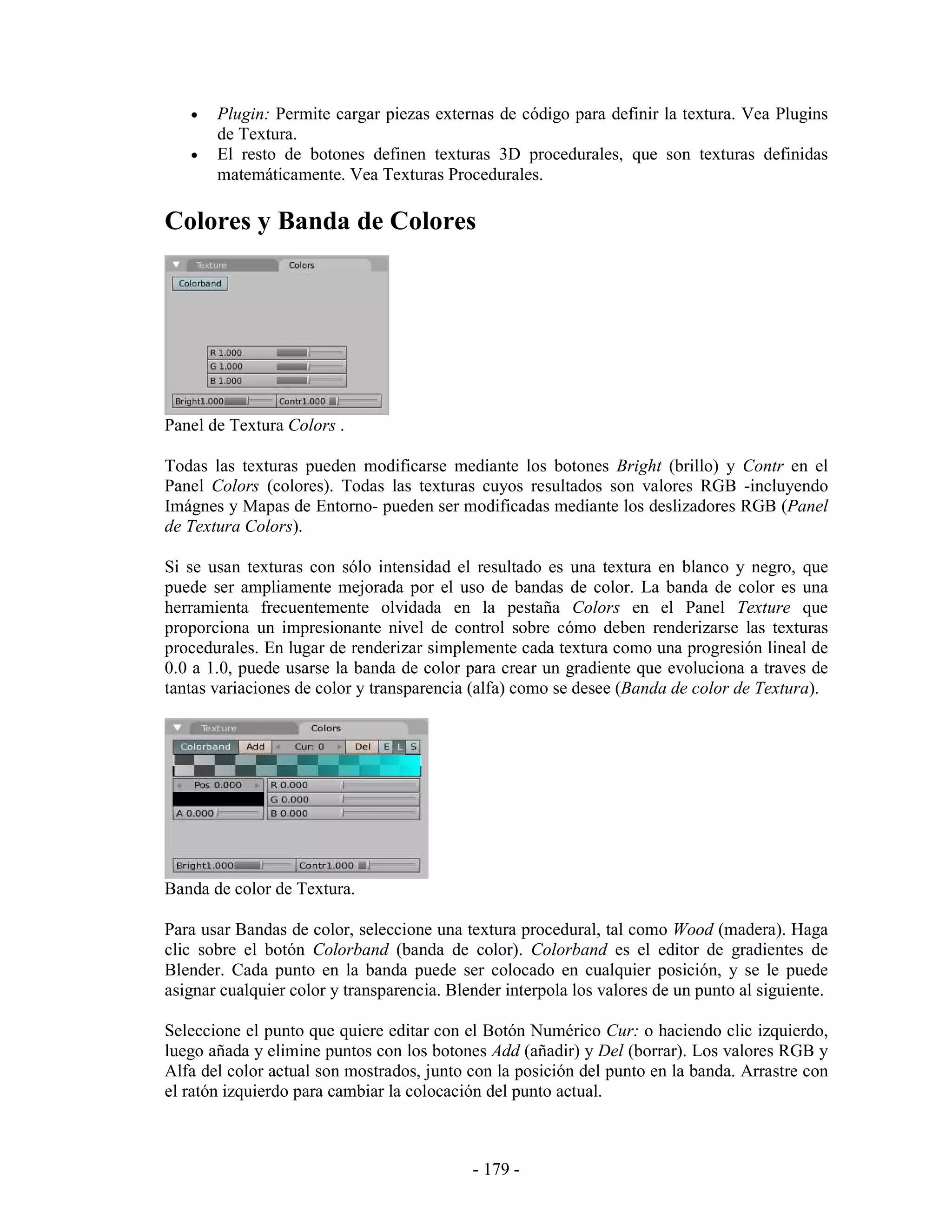 •   Plugin: Permite cargar piezas externas de código para definir la textura. Vea Plugins
       de Textura.
   •   El resto de botones definen texturas 3D procedurales, que son texturas definidas
       matemáticamente. Vea Texturas Procedurales.

Colores y Banda de Colores




Panel de Textura Colors .

Todas las texturas pueden modificarse mediante los botones Bright (brillo) y Contr en el
Panel Colors (colores). Todas las texturas cuyos resultados son valores RGB -incluyendo
Imágnes y Mapas de Entorno- pueden ser modificadas mediante los deslizadores RGB (Panel
de Textura Colors).

Si se usan texturas con sólo intensidad el resultado es una textura en blanco y negro, que
puede ser ampliamente mejorada por el uso de bandas de color. La banda de color es una
herramienta frecuentemente olvidada en la pestaña Colors en el Panel Texture que
proporciona un impresionante nivel de control sobre cómo deben renderizarse las texturas
procedurales. En lugar de renderizar simplemente cada textura como una progresión lineal de
0.0 a 1.0, puede usarse la banda de color para crear un gradiente que evoluciona a traves de
tantas variaciones de color y transparencia (alfa) como se desee (Banda de color de Textura).




Banda de color de Textura.

Para usar Bandas de color, seleccione una textura procedural, tal como Wood (madera). Haga
clic sobre el botón Colorband (banda de color). Colorband es el editor de gradientes de
Blender. Cada punto en la banda puede ser colocado en cualquier posición, y se le puede
asignar cualquier color y transparencia. Blender interpola los valores de un punto al siguiente.

Seleccione el punto que quiere editar con el Botón Numérico Cur: o haciendo clic izquierdo,
luego añada y elimine puntos con los botones Add (añadir) y Del (borrar). Los valores RGB y
Alfa del color actual son mostrados, junto con la posición del punto en la banda. Arrastre con
el ratón izquierdo para cambiar la colocación del punto actual.



                                            - 179 -
 