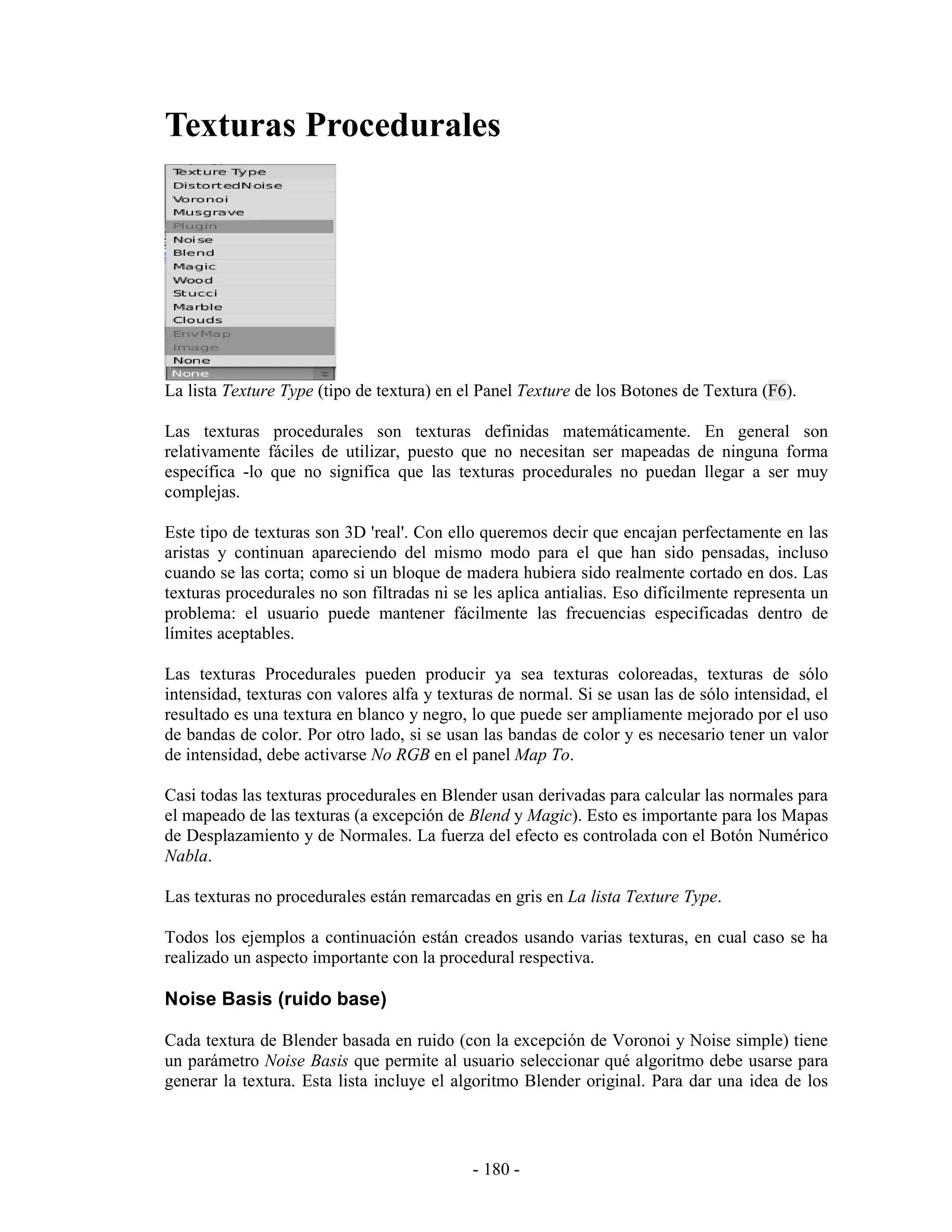 Texturas Procedurales




La lista Texture Type (tipo de textura) en el Panel Texture de los Botones de Textura (F6).

Las texturas procedurales son texturas definidas matemáticamente. En general son
relativamente fáciles de utilizar, puesto que no necesitan ser mapeadas de ninguna forma
específica -lo que no significa que las texturas procedurales no puedan llegar a ser muy
complejas.

Este tipo de texturas son 3D 'real'. Con ello queremos decir que encajan perfectamente en las
aristas y continuan apareciendo del mismo modo para el que han sido pensadas, incluso
cuando se las corta; como si un bloque de madera hubiera sido realmente cortado en dos. Las
texturas procedurales no son filtradas ni se les aplica antialias. Eso difícilmente representa un
problema: el usuario puede mantener fácilmente las frecuencias especificadas dentro de
límites aceptables.

Las texturas Procedurales pueden producir ya sea texturas coloreadas, texturas de sólo
intensidad, texturas con valores alfa y texturas de normal. Si se usan las de sólo intensidad, el
resultado es una textura en blanco y negro, lo que puede ser ampliamente mejorado por el uso
de bandas de color. Por otro lado, si se usan las bandas de color y es necesario tener un valor
de intensidad, debe activarse No RGB en el panel Map To.

Casi todas las texturas procedurales en Blender usan derivadas para calcular las normales para
el mapeado de las texturas (a excepción de Blend y Magic). Esto es importante para los Mapas
de Desplazamiento y de Normales. La fuerza del efecto es controlada con el Botón Numérico
Nabla.

Las texturas no procedurales están remarcadas en gris en La lista Texture Type.

Todos los ejemplos a continuación están creados usando varias texturas, en cual caso se ha
realizado un aspecto importante con la procedural respectiva.

Noise Basis (ruido base)

Cada textura de Blender basada en ruido (con la excepción de Voronoi y Noise simple) tiene
un parámetro Noise Basis que permite al usuario seleccionar qué algoritmo debe usarse para
generar la textura. Esta lista incluye el algoritmo Blender original. Para dar una idea de los




                                             - 180 -
 
